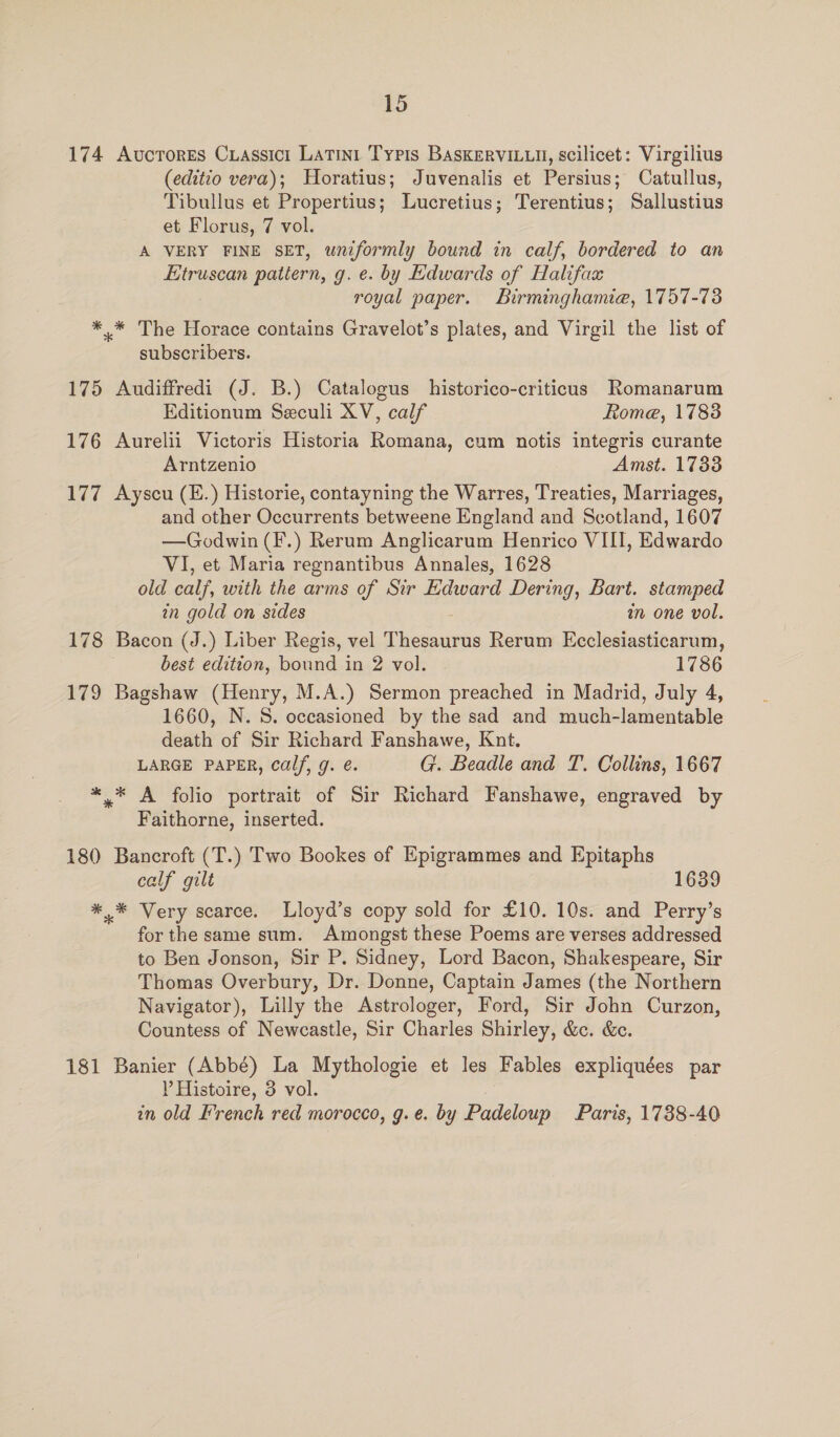 174 Avcrores Cxiassici Latini Typis BAaskerviLu, scilicet: Virgilius (editio vera); Horatius; Juvenalis et Persius; Catullus, Tibullus et Propertius; Lucretius; Terentius; Sallustius et Florus, 7 vol. A VERY FINE SET, uniformly bound in calf, bordered to an Etruscan pattern, g. e. by Edwards of Halifax royal paper. Birminghamie, 1757-73 *.* The Horace contains Gravelot’s plates, and Virgil the list of subscribers. 175 Audiffredi (J. B.) Catalogus historico-criticus Romanarum Editionum Seculi XV, calf Rome, 1783 176 Aurelii Victoris Historia Romana, cum notis integris curante Arntzenio Amst. 1738 177 Ayscu (E.) Historie, contayning the Warres, Treaties, Marriages, and other Occurrents betweene England and Scotland, 1607 —Godwin (F.) Rerum Anglicarum Henrico VIII, Edwardo VI, et Maria regnantibus Annales, 1628 old calf, with the arms of Sir Edward Dering, Bart. stamped in gold on sides in one vol. 178 Bacon (J.) Liber Regis, vel Thesaurus Rerum Ecclesiasticarum, best edition, bound in 2 vol. 1786 179 Bagshaw (Henry, M.A.) Sermon preached in Madrid, July 4, 1660, N.S. occasioned by the sad and much-lamentable death of Sir Richard Fanshawe, Knt. LARGE PAPER, calf, g. é. G. Beadle and T. Collins, 1667 *.* A folio portrait of Sir Richard Fanshawe, engraved by Faithorne, inserted. 180 Bancroft (T.) Two Bookes of Epigrammes and Epitaphs calf gilt 1639 *,* Very scarce. Lloyd’s copy sold for £10. 10s. and Perry’s for the same sum. Amongst these Poems are verses addressed to Ben Jonson, Sir P. Sidney, Lord Bacon, Shakespeare, Sir Thomas Overbury, Dr. Donne, Captain James (the Northern Navigator), Lilly the Astrologer, Ford, Sir John Curzon, Countess of Newcastle, Sir Charles Shirley, &amp;. &amp;c. 181 Banier (Abbé) La Mythologie et les Fables expliquées par P Histoire, 3 vol. in old French red morocco, g.e. by Padeloup Paris, 1738-40