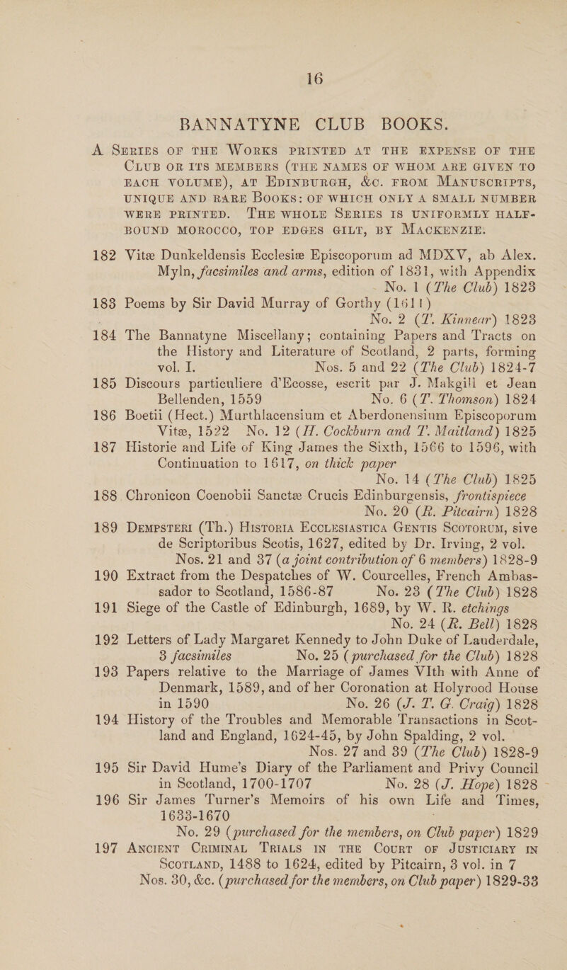 BANNATYNE CLUB BOOKS. 182 183 184 185 186 187 188 189 190 191 192 193 194 195 196 197 CLUB OR IT'S MEMBERS (THE NAMES OF WHOM ARE GIVEN TO EACH VOLUME), aT Epinpurau, &amp;c. rrom Manuscripts, UNIQUE AND RABE BooKkS: OF WHICH ONLY A SMALL NUMBER WERE PRINTED. THE WHOLE SERIES IS UNIFORMLY HALF- BOUND MOROCCO, TOP EDGES GILT, BY MACKENZIE. Vite Dunkeldensis Ecclesie Episcoporum ad MDXV, ab Alex. Myln, facsimiles and arms, edition of 1831, with Appendix No. 1 (The Club) 18238 Poems by Sir David Murray of Gorthy (1611) No. 2 (7. Kinnear) 1823 The Bannatyne Miscellany; containing Papers and Tracts on the History and Literature of Scotland, 2 parts, forming vol. I. Nos. 5 and 22 (The Club) 1824-7 Discours particuliere d’Ecosse, escrit par J. Makgill et Jean Bellenden, 1559 No. 6 (7. Thomson) 1824 Boetii (Hect.) Murthlacensium et Aberdonensinm Episcoporam Vite, 1522 No. 12 (H. Cockburn and T. Maitland) 1825 Historie and Life of King James the Sixth, 1566 to 1596, with Continuation to 1617, on thick paper No. 14 (The Club) 1825 Chronicon Coenobii Sancte Crucis Edinburgensis, frontispiece No. 20 (R. Pitcairn) 1828 Dempsteri (Th.) Historia Eccuesiastica GentIs ScororuM, sive de Scriptoribus Scotis, 1627, edited by Dr. Irving, 2 vol. Nos. 21 and 37 (a joint contribution of 6 members) 1828-9 Extract from the Despatches of W. Courcelles, French Ambas- sador to Scotland, 1586-87 No. 23 (The Club) 1828 Siege of the Castle of Edinburgh, 1689, by W. R. etchings No. 24 (&amp;. Beil) 1828 Letters of Lady Margaret Kennedy to John Duke of Lauderdale, 3 facsimiles No. 25 ( purchased for the Club) 1828 Papers relative to the Marriage of James VIth with Anne of Denmark, 1589, and of her Coronation at Holyrood House in 1590 No. 26 (J. T. G. Craig) 1828 History of the Troubles and Memorable Transactions in Scot- land and England, 1624-45, by John Spalding, 2 vol. Nos. 27 and 39 (The Club) 1828-9 Sir David Hume’s Diary of the Parliament and Privy Council in Scotland, 1700-1707 No. 28 (J. Hope) 1828 - Sir James Turner’ s Memoirs of his own Life and Times, 1633-1670 No. 29 (purchased for the members, on Club paper) 1829 ANCIENT CriminaL TRIALS IN THE CouRT OF JUSTICIARY IN ScorLanD, 1488 to 1624, edited by Pitcairn, 3 vol. in 7 Nos. 30, &amp;e. ( purchased for the members, on Club paper) 1829-33