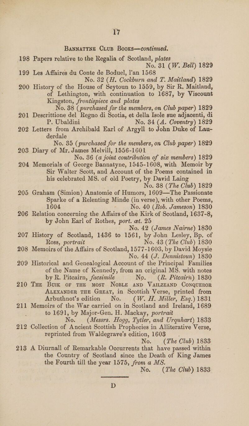 ig BANNATYNE CLUB Booxs—continued. 198 Papers relative to the Regalia of Scotland, plates No. 31 (W. Bell) 1829 199 Les Affaires du Conte de Boduel, l’an 1568 No. 32 (H. Cockburn and T. Maitland) 1829 200 History of the House of Seytoun to 1559, by Sir R, Maitland, of Lethington, with continuation to 1687, by Viscount Kingston, frontispiece and plates No. 88 (purchased for the members, on Club paper) 1829 201 Descrittione del Regno di Scotia, et della Isole sue adjacenti, di P. Ubaldini No, 34 (A. Coventry) 1829 202 Letters from Archibald Earl of Argyll to John Duke of Lau- derdale No. 35 (purchased for the members, on Club paper) 1829 203 Diary of Mr. James Melvill, 1556-1601 No. 36 (a joint contribution of six members) 1829 204 Memorials of George Bannatyne, 1545-1608, with Memoir by Sir Walter Scott, and Account of the Poems contained in his celebrated MS. of old Poetry, by David Laing No. 38 (The Club) 1829 205 Graham (Simion) Anatomie of Humors, 1609—The Passionate Sparke of a Relenting Minde (in verse), with other Poems, 1604 - No. 40 (Rob. Jameson) 1830 206 Relation concerning the Affairs of the Kirk of Scotland, 1637-8, by John Earl of Rothes, port. et. 25 No. 42 (James Nairne) 1830 207 History of Scotland, 1486 to 1561, by John Lesley, Bp. of Ross, portrait No. 438 (The Club) 1830 208 Memoirs of the Affairs of Scotland, 1577-1603, by David Moysie No. 44 (J. Dennistoun) 1830 209 Historical and Genealogical Account of the Principal Families of the Name of Kennedy, from an original MS. with notes by R. Pitcairn, facsimile No. (R&amp;. Pitcairn) 1830 210 THe Bork or THE MosT NoBLE AND VAILZEAND CONQUEROR ALEXANDER THE GREAT, in Scottish Verse, printed from Arbuthnot’s edition No. (W. A. Miller, Esq.) 1831 211 Memoirs of the War carried on in Scotland and Ireland, 1689 to 1691, by Major-Gen. H. Mackay, portrait No. (Messrs. Hogg, Tytler, and Urquhart) 1833 212 Collection of Ancient Scottish Prophecies in Alliterative Verse, reprinted from Waldegrave’s edition, 1603 No. (The Club) 1833 213 A Diurnall of Remarkable Occurrents that have passed within the Country of Scotland since the Death of King James the Fourth till the year 1575, from a MS. No. (The Club) 1833 D