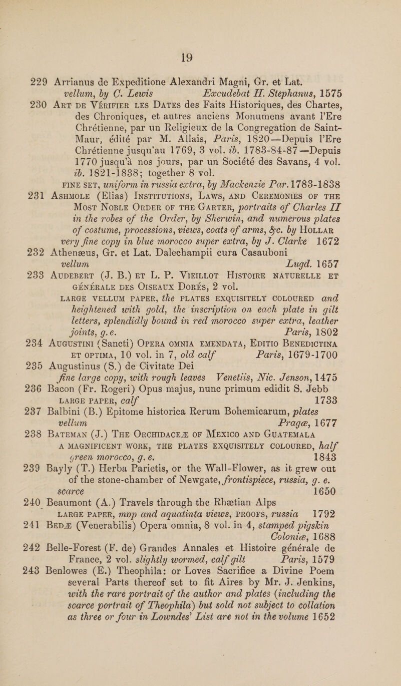 229 Arrianus de Expeditione Alexandri Magni, Gr. et Lat. vellum, by C. Lewis Hacudebat H. Stephanus, 1575 230 Art pe Vérirrer Les Dates des Faits Historiques, des Chartes, des Chroniques, et autres anciens Monumens avant I’Ere Chrétienne, par un Religieux de la Congregation de Saint- Maur, édité par M. Allais, Paris, 1820—Depuis |’Ere Chrétienne jusqu’au 1769, 3 vol. 7b. 1783-84-87 —Depuis 1770 jusqu’d nos jours, par un Société des Savans, 4 vol. 2b. 1821-1838; together 8 vol. FINE SET, uniform in russia extra, by Mackenzie Par.1783-1838 231 AsHMoLe (Elias) InstiruTions, Laws, AND CEREMONIES OF THE Most Nosie Orpber OF THE GarTER, portraits of Charles IT in the robes of the Order, by Sherwin, and numerous plates of costume, processions, views, coats of arms, &amp;c. by HOLLAR very fine copy in blue morocco super extra, by J. Clarke 1672 232 Atheneeus, Gr. et Lat. Dalechampii cura Casauboni vellum Lnugd. 1657 233 AvupEBERT (J. B.) et L. P. Vierttot HisrorrE NATURELLE ET GENERALE DES OrsEAUX Dorks, 2 vol. LARGE VELLUM PAPER, the PLATES EXQUISITELY COLOURED and heightened with gold, the inscription on each plate in gilt letters, splendidly bound in red morocco super extra, leather joints, g.e. Paris, 1802 234 Aucustini (Sancti) OPERA OMNIA EMENDATA, EpITIO BENEDICTINA ET OPTIMA, 10 vol. in 7, old calf Paris, 1679-1700 235 Augustinus (S.) de Civitate Dei | fine large copy, with rough leaves Venetiis, Nic. Jenson, 1475 236 Bacon (Fr. Rogeri) Opus majus, nunc primum edidit S. Jebb LARGE PAPER, calf 1733 237 Balbini (B.) Epitome historica Rerum Bohemicarum, plates vellum Prage, 1677 238 BateMAN (J.) THE OrCHIDACE® OF Mexico anD GUATEMALA A MAGNIFICENT WORK, THE PLATES EXQUISITELY COLOURED, half green Moroced, g. é. 1843 239 Bayly (T.) Herba Parietis, or the Wall-Flower, as it grew out of the stone-chamber of Newgate, frontispiece, russia, g. e. scarce 1650 240 Beaumont (A.) Travels through the Rhetian Alps LARGE PAPER, mop and aquatinta views, PROOFS, russia 1792 241 Bepm# (Venerabilis) Opera omnia, 8 vol. in 4, stamped pigskin Colonie, 1688 242 Belle-Forest (F. de) Grandes Annales et Histoire générale de France, 2 vol. slightly wormed, calf gilt Paris, 1579 243 Benlowes (E.) Theophila: or Loves Sacrifice a Divine Poem several Parts thereof set to fit Aires by Mr. J. Jenkins, with the rare portrait of the author and plates (including the scarce portrait of Theophila) but sold not subject to collation as three or four in Lowndes’ List are not in the volume 1652