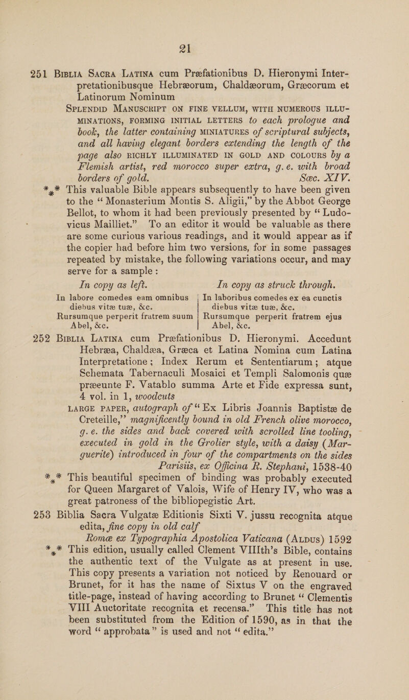 251 BretiA Sacra Latina cum Preefationibus D. Hieronymi Inter- pretationibusque Hebreorum, Chaldeorum, Grecorum et Latinorum Nominum SPLENDID MANUSCRIPT ON FINE VELLUM, WITH NUMEROUS ILLU- MINATIONS, FORMING INITIAL LETTERS fo each prologue and book, the latter containing MINIATURES of scriptural subjects, and all having elegant borders extending the length of the page also RICHLY ILLUMINATED IN GOLD AND CoLours by a Flemish artist, red morocco super extra, g.e. with broad borders of gold. Sec. XIV. *,* This valuable Bible appears subsequently to have been given to the “‘ Monasterium Montis S. Aligii,” by the Abbot George Bellot, to whom it had been previously presented by ‘ Ludo- vicus Mailliet.” To an editor it would be valuable as there are some curious various readings, and it would appear as if the copier had before him two versions, for in some passages repeated by mistake, the following variations occur, and may serve for a sample: In copy as left. In copy as struck through. In labore comedes eam omnibus { In laboribus comedes ex ea cunctis diebus vite tue, &amp;c. diebus vite tue, &amp;c. Rursumque perperit fratrem suum | Rursumque perperit fratrem ejus Abel, &amp;c. Abel, &amp;c. 252 Bisuia Latina cum Prefationibus D. Hieronymi. Accedunt Hebreea, Chaldea, Greeca et Latina Nomina cum Latina Interpretatione; Index Rerum et Sententiarum; atque Schemata Tabernaculi Mosaici et Templi Salomonis que preeunte F. Vatablo summa Arte et Fide expressa sunt, 4 vol. in 1, woodcuts LARGE PAPER, autograph of “ Ex Libris Joannis Baptiste de Creteille,’ magnificently bound in old French olive morocco, g.e. the sides and back covered with scrolled line tooling, executed in gold in the Grolier style, with a daisy (Mar- guerite) introduced in four of the compartments on the sides Parisis, ex Oficina R. Stephani, 1538-40 *,* This beautiful specimen of binding was probably executed for Queen Margaret of Valois, Wife of Henry IV, who was a great patroness of the bibliopegistic Art. 253 Biblia Sacra Vulgate Editionis Sixti V. jussu recognita atque edita, fine copy in old calf Rome ex Typographia Apostolica Vaticana (Aupus) 1592 *,* This edition, usually called Clement VIII[th’s Bible, contains the authentic text of the Vulgate as at present in use. This copy presents a variation not noticed by Renouard or Brunet, for it has the name of Sixtus V on the engraved title-page, instead of having according to Brunet “ Clementis VIII Auctoritate recognita et recensa.” This title has not been substituted from the Edition of 1590, as in that the word ‘ approbata” is used and not ‘ edita.”