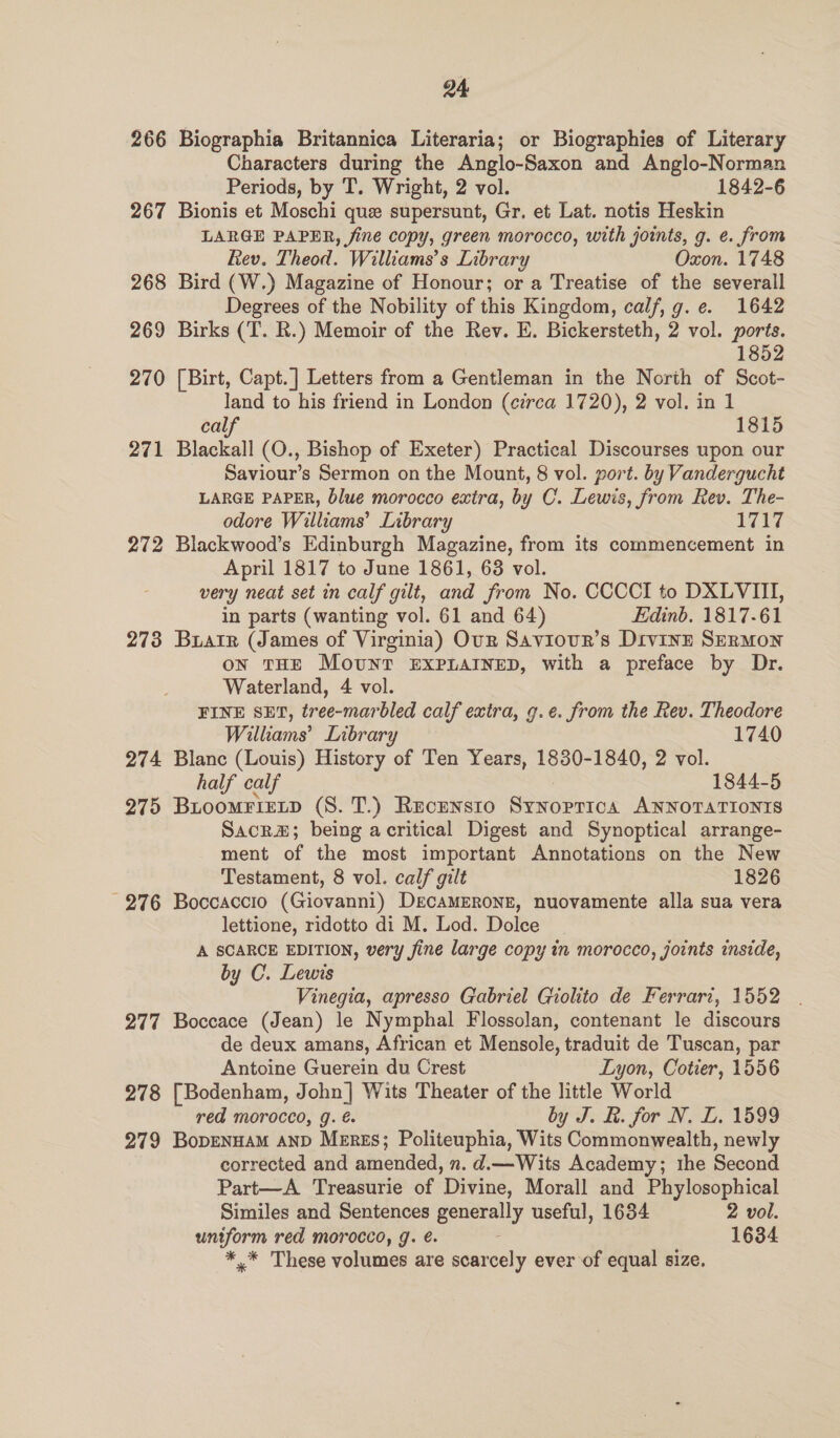 266 Biographia Britannica Literaria; or Biographies of Literary Characters during the Anglo-Saxon and Anglo-Norman Periods, by T. Wright, 2 vol. 1842-6 267 Bionis et Moschi que supersunt, Gr. et Lat. notis Heskin LARGE PAPER, fine copy, green morocco, with joints, g. e. from Rev. Theod. Williams’s Library Oxon. 1748 268 Bird (W.) Magazine of Honour; or a Treatise of the severall Degrees of the Nobility of this Kingdom, calf, g.e. 1642 269 Birks (T. R.) Memoir of the Rev. E. Bickersteth, 2 vol. ports. 1852 270 [Birt, Capt.] Letters from a Gentleman in the North of Scot- land to his friend in London (erea 1720), 2 vol. in 1 calf 1815 271 Blackall (O., Bishop of Exeter) Practical Discourses upon our Saviour’s Sermon on the Mount, 8 vol. port. by Vandergucht LARGE PAPER, blue morocco extra, by C. Lewis, from Rev. The- odore Williams’ Library 1727 272 Blackwood’s Edinburgh Magazine, from its commencement in April 1817 to June 1861, 638 vol. very neat set in calf gilt, and from No. CCCCI to DXLVITI, in parts (wanting vol. 61 and 64) Edinb. 1817-61 273 Buarr (James of Virginia) Our Saviour’s Divinz SERMON on THE MoUNT EXPLAINED, with a preface by Dr. Waterland, 4 vol. FINE SET, tree-marbled calf extra, g.e. from the Rev. Theodore Willhiams’ Library 1740 274 Blanc (Louis) History of Ten Years, 1830-1840, 2 vol. half calf 1844-5 275 Buoomrietp (S. T.) Recensto Synoprica ANNOTATIONIS Sacra; being acritical Digest and Synoptical arrange- ment of the most important Annotations on the New Testament, 8 vol. calf gilt 1826 276 Boccaccio (Giovanni) DecaMERONE, nuovamente alla sua vera lettione, ridotto di M. Lod. Dolce A SCARCE EDITION, very jine large copy in morocco, joints inside, by C. Lewis Vinegia, apresso Gabriel Giolito de Ferrari, 1552 277 Boccace (Jean) le Nymphal Flossolan, contenant le discours de deux amans, African et Mensole, traduit de Tuscan, par Antoine Guerein du Crest Lyon, Cotier, 1556 278 [Bodenham, John] Wits Theater of the little World red morocco, g. é by J. &amp;. for N. L. 1599 279 BopenuaM AND Meres; Politeuphia, Wits Commonwealth, newly corrected and amended, n. d.— Wits Academy; the Second Part—A Treasurie of Divine, Morall and Phylosophical Similes and Sentences Dea useful, 1634 2 vol. uniform red morocco, J. é. 1634 *,* These volumes are scarcely ever of equal size.