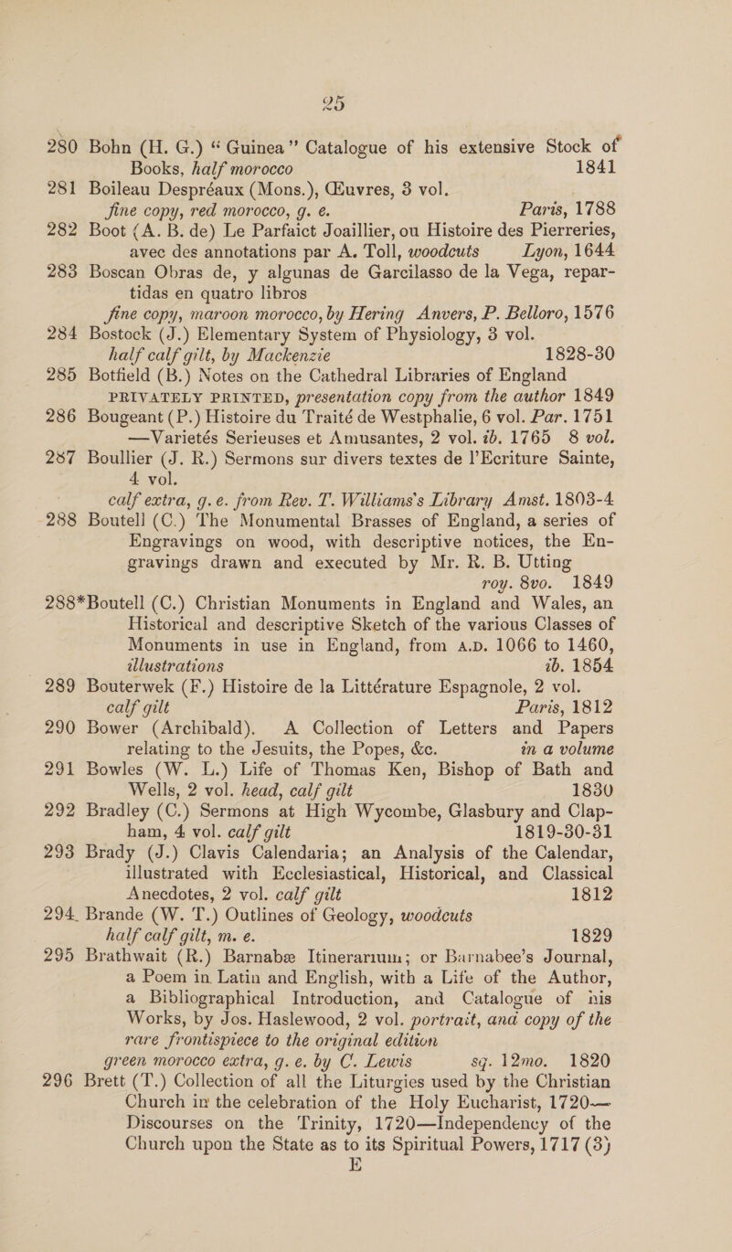 280 281 282 283 284 285 286 287 288 Os ~~ Bohn (H. G.) “ Guinea” Catalogue of his extensive Stock of Books, half morocco 1841 Boileau Despréaux (Mons.), Giuvres, 3 vol. | jine copy, red morocco, g. é. Paris, 1788 Boot (A. B. de) Le Parfaict Joaillier, ou Histoire des Pierreries, avec des annotations par A. Toll, woodcuts Lyon, 1644 Boscan Obras de, y algunas de Garcilasso de la Vega, repar- tidas en quatro libros Jine copy, maroon morocco, by Hering Anvers, P. Belloro, 1576 Bostock (J.) Elementary System of Physiology, 3 vol. half calf gilt, by Mackenzie 1828-30 Botfield (B.) Notes on the Cathedral Libraries of England PRIVATELY PRINTED, presentation copy from the author 1849 Bougeant (P.) Histoire du Traité de Westphalie, 6 vol. Par. 1751 —Varietés Serieuses et Amusantes, 2 vol. 7b. 1765 8 vol. Boullier (J. R.) Sermons sur divers textes de |’Ecriture Sainte, 4 vol. calf extra, g.e. from Rev. T. Williams's Library Amst. 1803-4 Boutell (C.) The Monumental Brasses of England, a series of Engravings on wood, with descriptive notices, the En- gravings drawn and executed by Mr. R. B. Utting roy. 8vo. 1849 ase 290 29% 292 293 295 296 Historical and descriptive Sketch of the various Classes of Monuments in use in England, from a.p. 1066 to 1460, illustrations 1b. 1854 Bouterwek (F.) Histoire de la Littérature Espagnole, 2 vol. calf gilt Paris, 1812 Bower (Archibald). A Collection of Letters and Papers relating to the Jesuits, the Popes, &amp;c. in a volume Bowles (W. L.) Life of Thomas Ken, Bishop of Bath and Wells, 2 vol. head, calf gilt 1830 Bradley (C.) Sermons at High Wycombe, Glasbury and Clap- ham, 4 vol. calf gilt 1819-30-31 Brady (J.) Clavis Calendaria; an Analysis of the Calendar, illustrated with Ecclesiastical, Historical, and Classical Anecdotes, 2 vol. calf gilt 1812 Brande (W. T.) Outlines of Geology, woodcuts half calf gilt, m. e. 1829 Brathwait (R.) Barnabe Itinerarium; or Barnabee’s Journal, a Poem in Latin and English, with a Life of the Author, a Bibliographical Introduction, and Catalogue of nis Works, by Jos. Haslewood, 2 vol. portrait, and copy of the rare frontispiece to the original edition green morocco extra, g.e. by C. Lewis sg. 12mo. 1820 Brett (T.) Collection of all the Liturgies used by the Christian Church in the celebration of the Holy Eucharist, 1720— Discourses on the Trinity, 1720—Independency of the Church upon the State as to its Spiritual Powers, 1717 (3) 1D}