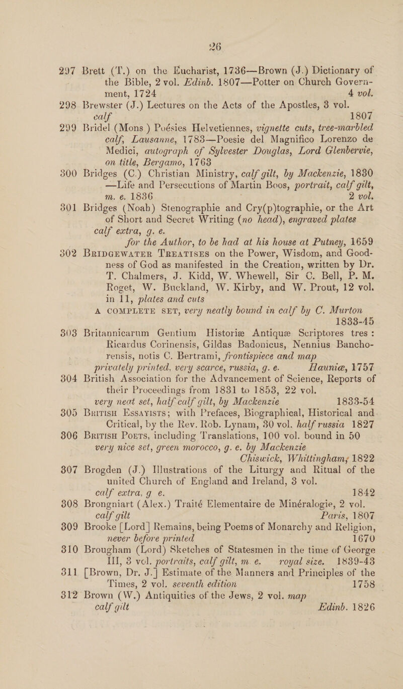 297 298 200 300 302 303 307 308 309 310 311 312 26 Brett (T.) on the Eucharist, 1736—Brown (J.) Dictionary of the Bible, 2 vol. Hdinb. 1807—Potter on Church Goveri- ment, 1724 4 vol. Brewster (J.) Lectures on the Acts of the Apostles, 3 vol. . calf 1807 Bridel (Mons ) Poésies Helvetiennes, vignette cuts, tree-marbled calf, Lausanne, 1783—Poesie del Magnifico Lorenzo de Medici, autograph of Sylvester Douglas, Lord Glenbervie, on title, Bergamo, 1768 Bridges (C.) Christian Ministry, calf gilt, by Mackenzie, 1830 ie and Persecutions of Martin Boos, portrait, calf gilt, m. @. 1836 2 vol. Bridges (Noab) Stenographie and Cry(p)tographie, or the Art of Short and Secret Writing (no head), engraved plates calf extra, g. é. for the Author, to be had at his house at Putney, 1659 BRIDGEWATER TREATISES on the Power, Wisdom, and Good- ness of God as manifested in the Creation, written by Dr. T. Chalmers, J. Kidd, W. Whewell, Sir ©. Bell, P. M. Roget, W. Buckland, W. Kirby, and W. Prout, 12 vol. in 11, plates and cuts A COMPLETE SET, very neatly bound in calf by C. Murton 1833-45 Britannicarum Gentium Historie Antique Scriptores tres : Ricardus Corinensis, Gildas Badonicus, Nennius Bancho- rensis, notis C. Bertrami, frontispiece and map privately printed, very scarce, russia, g. é. flaunia, 1757 British Association for the Advancement of Science, Reports of their Proceedings from 1831 to 1853, 22 vol. very neat set, half calf gilt, by Mackenzie 1833-54 British Essayists; with Prefaces, Biographical, Historical and Critical, by the Rev. Rob. Lynam, 30 vol. half russia 1827 British Poets, including ‘Translations, 100 vol. bound in 50 very nice set, green morocco, g. e. by Mackenzie Chiswick, Whittingham; 1822 Brogden (J.) Illustrations of the Liturgy and Ritual of the united Church of England and Ireland, 3 vol. calf extra, g ¢é. 1842 Brongniart (Alex.) Traité Elementaire de Minéralogie, 2 vol. calf gilt Paris, 1807 Brooke [Lord] Remains, being Poems of Monarchy and Religion, never before pr inted 1670 Brougham (Lord) Sketches of Statesmen in the time of George Ill, &amp; vol. portraits, calf gilt, m.ée. royal size. 1839-43 [Brown, Dr. J.| Estimate of the Manners and Principles of the Times, 2 vol. seventh edition 1758 Brown (W.) Antiquities of the Jews, 2 vol. map |