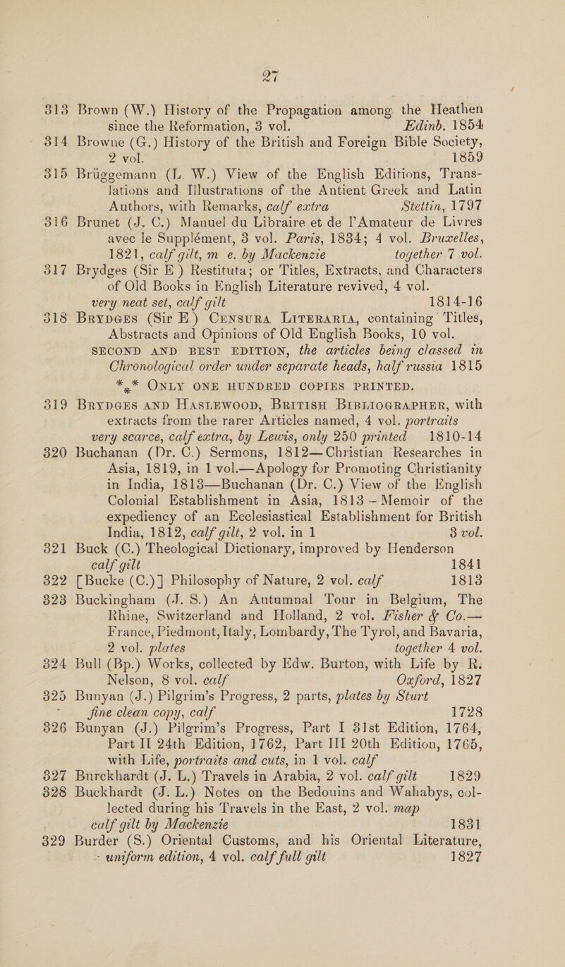 313 314 315 316 317 319 320 27 Brown (W.) History of the Propagation among the Heathen since the Reformation, 3 vol. Edinb. 1854 Browne (G.) History of the British and Foreign Bible Society, 2 vol. 1859 Bruggemann (L. W.) View of the English Editions, Trans- lations and Illustrations of the Antient Greek and Latin Authors, with Remarks, calf extra Stettin, 1797 Brunet (J. C.) Manuel du Libraire et de ?Amateur de Livres avec le Supplément, 3 vol. Paris, 1834; 4 vol. Bruselles, 1821, calf gilt, m e. by Mackenzie together 7 vol. Brydges (Sir E_) Restituta; or Titles, Extracts, and Characters of Old Books in English Literature revived, 4 vol. very neat set, calf gilt 1814-16 Brypees (Sir EK.) Censura Literarta, containing Titles, Abstracts and Opinions of Old English Books, 10 vol. SECOND AND BEST EDITION, the articles being classed in Chronological order under separate heads, half russia 1815 * * ONLY ONE HUNDRED COPIES PRINTED. BrypGes anp HastEwoop, British BIBLioGRAPHER, with extracts from the rarer Articles named, 4 vol. portraits very scarce, calf extra, by Lewis, only 250 printed 1810-14 Buchanan (Dr. C.) Sermons, 1812—Christian Researches in Asia, 1819, in 1 vol.—Apology for Promoting Christianity in India, 1813—Buchanan (Dr. C.) View of the English Colonial Establishment in Asia, 1813 —-Memoir of the expediency of an Ecclesiastical Establishment for British India, 1812, calf gilt, 2 vol. in 1 3 vol. Buck (C.) Theological Dictionary, improved by Henderson calf gilt 1841 [Bucke (C.)] Philosophy of Nature, 2 vol. calf 1813 Buckingham (J. 8.) An Autumnal Tour in Belgium, The Rhine, Switzerland and Holland, 2 vol. Fisher &amp; Co.— France, Piedmont, Italy, Lombardy, The Tyrol, and Bavaria, 2 vol. plates together 4 vol. Bull (Bp.) Works, collected by Edw. Burton, with Life by R. Nelson, 8 vol. calf Oxford, 1827 Jine clean copy, calf 1728 Bunyan (J.) Pilgrim’s Progress, Part I 31st Edition, 1764, Part II 24th Edition, 1762, Part III 20th Edition, 1765, with Life, portraits and cuts, in 1 vol. calf Burckhardt (J. L.) Travels in Arabia, 2 vol. calf gilt 1829 Buckhardt (J. L.) Notes on the Bedouins and Wahabys, col- lected during his Travels in the East, 2 vol. map calf gilt by Mackenzie 1831 Burder (S.) Oriental Customs, and his Oriental Literature,