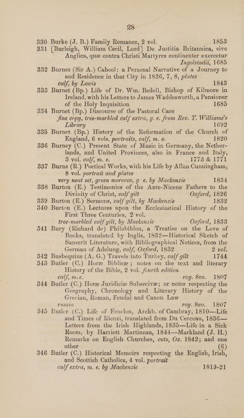 338 309 340 346 28 Burke (J. B.) Family Romance, 2 vol. 1853 (Burleigh, William Cecil, Lord] De Justitia Britannica, sive Anglica, que contra Christi Martyres continenter exercetur Ingolstadii, 1685 Burnes (Sir A.) Cabool: a Personal Narrative of a Journey to and Residence in that City in 1836, 7, 8, plates calf, by Lewis 1843 Burnet (Bp.) Life of Dr. Wm. Bedell, Bishop of Kilmore in Ireland, with his Letters to James Waddesworth, a Pensioner of the Holy Inquisition 1685 Burnet (Bp.) Discourse of the Pastoral Care Jine copy, tree-marbled calf extra, g. e. from Rev. T. Williams's Library 1692 Burnet (Bp.) History of the Reformation of the Church of England, 6 vols. portraits, calf, m. e. 1820 Burney (C.) Present State of Music in Germany, the Nether- lands, and United Provinces, also in France and Italy, 3 vol. calf, m. e. 1773 &amp; 1771 Burns (R.) Poetical Works, with his Life by Allan Cunningham, 8 vol. portrait and plates very neat set, green morocco, g e. by Mackenzie 1834 Burton (E.) Testimonies of the Ante-Nicene Fathers to the Divinity of Christ, calf gilt Oxford, 1826 Burton (E.) Sermons, calf gilt, by Mackenzie 1832 Burten (E.) Lectures upon the Ecclesiastical History of the First Three Centuries, 2 vol. tree-marbled calf gilt, by Mackenzie Oxford, 1833 Bury (Richard de) Philobiblon, a Treatise on the Love of Books, translated by Inglis, 1882—Historical Sketch of Sanscrit Literature, with Bibliographical Notices, from the German of Adelung, calf, Oxford, 1832 2 vol. Busbequius (A. G.) Travels into Turkey, calf gilt 1744 Butler (C.) Hore Biblice ; notes.on the text and literary History of the Bible, 2 vol. fourth edition - calf, m.e. roy. 8vo. 1807 Butler (C.) Hore Juridicie Subsecive; or notes respecting the Geography, Chronology and Literary History of the Grecian, Roman, Feudal and Canon Law PUSSUG roy. 8vo. 1807 Butler (C.) Life of Fenelon, Archb. of Cambray, 1810—Life and ‘Times of Rienzi, translated from Du Cerceau, 1886— Letters from the Irish Highlands, 1835—Life in a Sick Room, by Harriett Martineau, 1844—Markland (J. H.) Remarks on English Churches, cuts, Ox. 1842; and one other | (6) Butler (C.) Historical Memoirs respecting the English, Irish, and Scottish Catholics, 4 vol. portrait