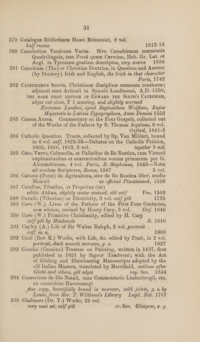 379 380 381 382 383 384 385 394 3995 ol Catalogus Bibliothece Musei Britannici, 8 vol. half russia 1818-19 Catechetice Versiones Varize. Sive Catechismus communis Quadrilinguis, tam Prosé quam Carmine, Heb. Gr. Lat. et Angl. in Tyronum gratiam descriptus, very scarce 1638 Catechism (The) or Christian Doctrine, in Question and Answer (by Donlevy) Irish and English, the [rish in that character Paris, 1742 CaTEcuismus brevis, Christiane disciplines summam continens; adjuncti sunt Articuli in Synodo Londinensi, A.D. 1550, THE RARE FIRST EDITION OF EDWARD THE SIXTH’s CATECHISM, edges cut close, F 1 wanting, and slightly wormed Excusum Londini, apud Reginaldum Wolfium, Regie Majestatis in Latinis Typographum, Anno Domini 1553 Catena Aurea. Commentary on the Four Gospels, collected out of the Works of the Fathers by S. Thomas Aquinas, 8 vol. Oxford, 1841-5 Catholic Question. Tracts, collected by Bp. Van Mildert, bound in 6 vol. calf, 1823-36—Debates on the Catholic Petition, 1805, 1810, 1813, 3 vol. together 9 vol. Cato, Varro, Columella, et Palladius de Re Rustica, cum Victorii explicationibus et enarrationibus vocum priscarum per G. Alexandrinum, 4 vol. Paris, R. Stephanus, 1543—Note ad eosdem Scriptores, Rome, 1587 5 vol. Catonis (Porcei) de Agricultura, sive de Re Rustica liber, studio Meursii ex officind Plantinianad, 1598 Catullus, Tibullus, et Propetius (sic) editio Aldina, slightly water stained, old calf Ven. 1502 Cavallo (Tiberius) on Electricity, 3 vol. calf gilt 1795 Cave (W.) Lives of the Fathers of the First Four Centuries, new edition, revised by Henry Cary, 3 vol. Oxf. 1840 Cave (W.) Primitive Christianity, edited by H. Cary calf gilt by Mackenzie 2b. 1840 Cayley (A.) Life of Sir Walter Ralegh, 2 vol. portrait calf, m. é@, 1806 Cecil (Rev. R.) Works, with Life, &amp;c. edited by Pratt, in 2 vol. portrait, dark smooth morocco, g. é. 1827 published in 1821 by Signor Tambroni; with the Art of Gilding and Iluminating Manuscripts adopted by the old Italian Masters, translated by Merrifield, outlines after Giotti and others, gilt edges roy. 8vo. 1844 Censorinus de Die Natali, cum Commentario Lindenbrogii, etc. ex recensione Havercampi fine copy, beautifully bound in morocco, with joints, g. e. by Lewis, from Rev. T. Williams's Library Lugd. Bat. iy Chalmers (Dr. T.) Works, 25 vol.