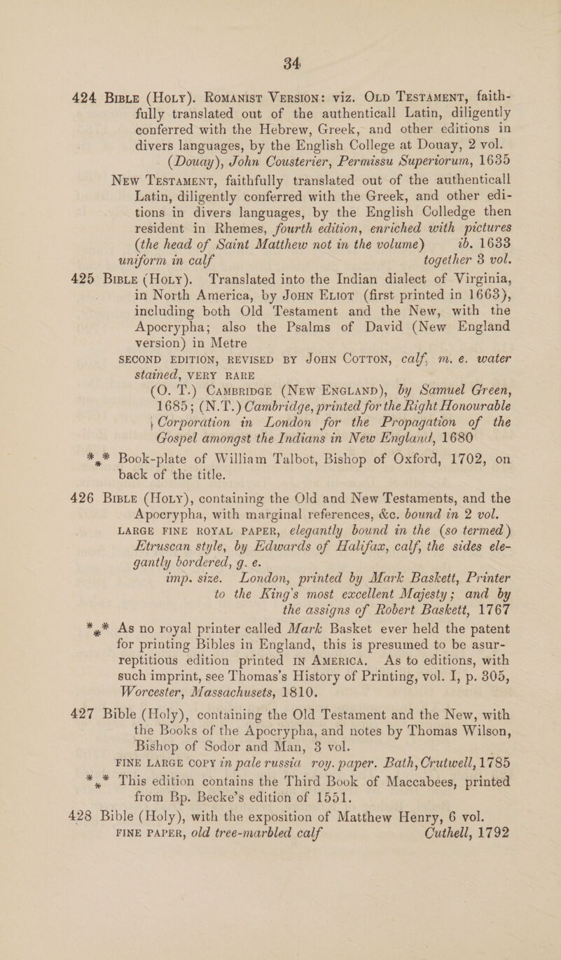 34: 424 Brpte (Hoty). Romanist Version: viz. OLp TzsTament, faith- fully translated out of the authenticall Latin, diligently conferred with the Hebrew, Greek, and other editions in divers languages, by the English College at Douay, 2 vol. (Douay), John Cousterier, Permissu Superiorum, 1635 New Testament, faithfully translated out of the authenticall Latin, diligently conferred with the Greek, and other edi- tions in divers languages, by the English Colledge then resident in Rhemes, fourth edition, enriched with pictures (the head of Saint Matthew not in the volume) 1b. 1688 uniform in calf together 3 vol. 425 Biste (Hoty). Translated into the Indian dialect of Virginia, in North America, by Joun Entor (first printed in 1663), including both Old Testament and the New, with the Apocrypha; also the Psalms of David (New England version) in Metre SECOND EDITION, REVISED BY JOHN Corton, calf, m. e. water stained, VERY RARE ' (O. T.) Campripce (New Eneranp), by Samuel G'reen, 1685; (N.T.) Cambridge, printed for the Right Honourable | Corporation in London for the Propagation of the Gospel amongst the Indians in New England, 1680 *,* Book-plate of William Talbot, Bishop of Oxford, 1702, on back of the title. 426 Bisie (Hoty), containing the Old and New Testaments, and the Apocrypha, with marginal references, &amp;c. bound in 2 vol. LARGE FINE ROYAL PAPER, elegantly bound in the (so termed ) Etruscan style, by Edwards of Halifax, calf, the sides ele- gantly bordered, g. é. imp. size. London, printed by Mark Baskett, Printer to the King’s most excellent Majesty; and by the assigns of Robert Baskett, 1767 *,* As no royal printer called Mark Basket ever held the patent for printing Bibles in England, this is presumed to be asur- reptitious edition printed in America. As to editions, with such imprint, see Thomas’s History of Printing, vol. I, p. 305, Worcester, Massachusets, 1810. 427 Bible (Holy), containing the Old Testament and the New, with the Books of the Apocrypha, and notes by Thomas Wilson, Bishop of Sodor and Man, 8 vol. FINE LARGE COPY ?n pale russia roy. paper. Bath; Centioall 1785 *.* This edition contains the Third Book of Maccabees, printed from Bp. Becke’s edition of 1551. 428 Bible (Holy), with the exposition of Matthew Henry, 6 vol. FINE PAPER, old tree-marbled calf Cuthell, 1792