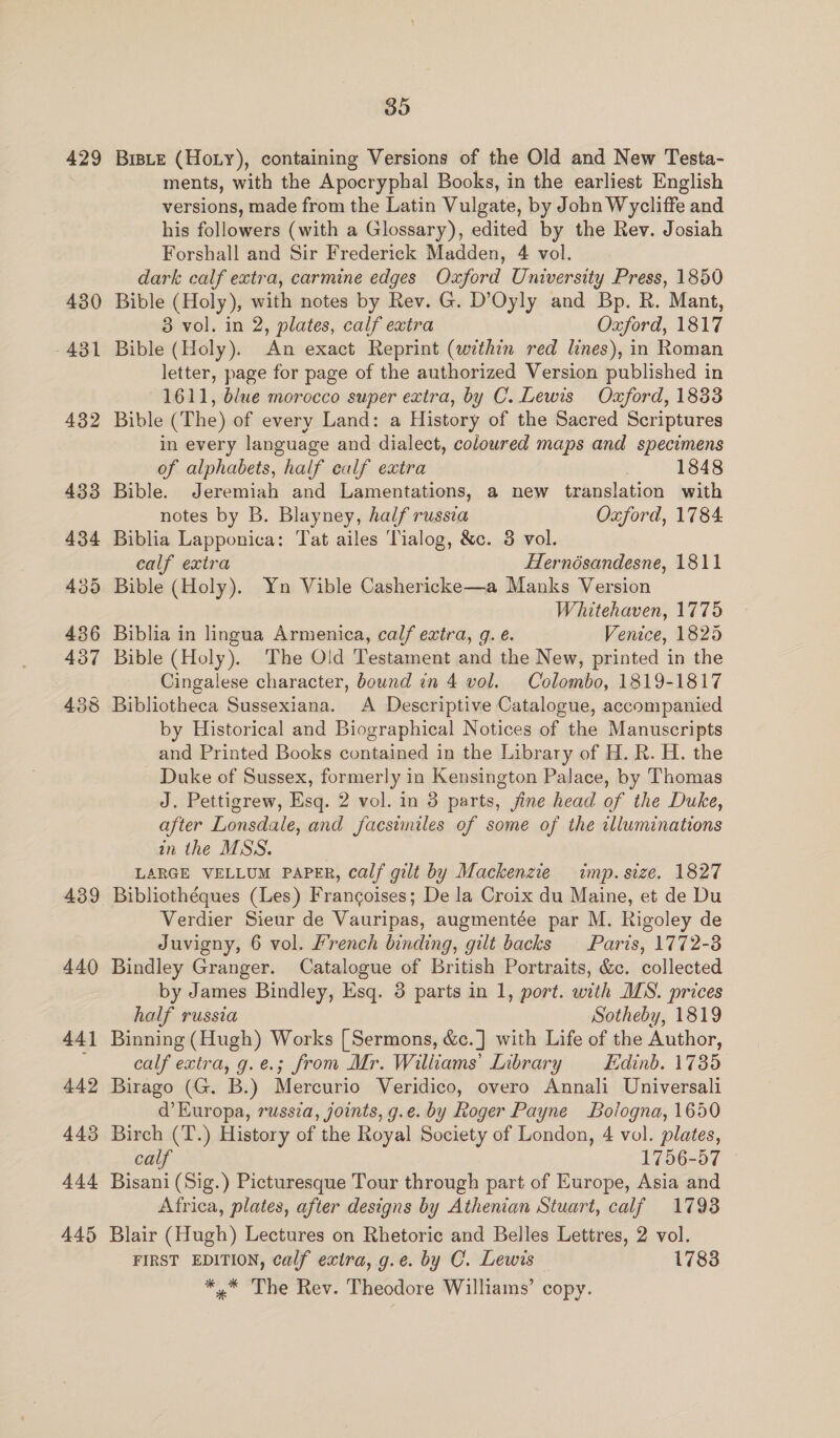 429 430 eo -43 440 441 442 443 444 445 35 BrisLe (Hoty), containing Versions of the Old and New Testa- ments, with the Apocryphal Books, in the earliest English versions, made from the Latin Vulgate, by John Wycliffe and his followers (with a Glossary), edited by the Rev. Josiah Forshall and Sir Frederick Madden, 4 vol. dark calf extra, carmine edges Oxford University Press, 1850 Bible (Holy), with notes by Rev. G. D’Oyly and Bp. R. Mant, 8 vol. in 2, plates, calf extra Oxford, 1817 Bible (Holy). An exact Reprint (within red lines), in Roman letter, page for page of the authorized Version published in 1611, blue morocco super extra, by C. Lewis Oxford, 1833 Bible (The) of every Land: a History of the Sacred Scriptures in every language and dialect, coloured maps and specimens of alphabets, half ealf extra | 1848 Bible. Jeremiah and Lamentations, a new translation with notes by B. Blayney, half russia Oxford, 1784. Biblia Lapponica: Tat ailes Tialog, &amp;c. 3 vol. calf extra Hernésandesne, 1811 Bible (Holy). Yn Vible Cashericke—a Manks Version Whitehaven, 1775 Biblia in lingua Armenica, calf extra, g. e. Venice, 1825 Bible (Holy). The Old Testament and the New, printed in the Cingalese character, bound in 4 vol. Colombo, 1819-1817 Bibliotheca Sussexiana. A Descriptive Catalogue, accompanied by Historical and Biographical Notices of the Manuscripts and Printed Books contained in the Library of H.R. H. the Duke of Sussex, formerly in Kensington Palace, by Thomas J. Pettigrew, Esq. 2 vol. in 3 parts, fine head of the Duke, after Lonsdale, and facsimiles of some of the illuminations in the MSS. LARGE VELLUM PAPER, calf gilt by Mackenzie imp. size. 1827 Bibliothéques (Les) Francoises; De la Croix du Maine, et de Du Verdier Sieur de Vauripas, augmentée par M. Rigoley de Juvigny, 6 vol. french binding, gilt backs Paris, 1772-3 Bindley Granger. Catalogue of British Portraits, &amp;c. collected by James Bindley, Esq. 8 parts in 1, port. with IIS. prices half russia Sotheby, 1819 Binning (Hugh) Works [ Sermons, &amp;c.] with Life of the Author, calf extra, g.e.; from Mr. Wiliiams’ Library Edinb. 1735 Birago (G. B.) Mercurio Veridico, overo Annali Universali d’ Europa, russia, joints, g.e. by Roger Payne Bologna, 1650 Birch (T.) History of the Royal Society of London, 4 vol. plates, calf 1756-57 Bisani (Sig.) Picturesque Tour through part of Europe, Asia and Africa, plates, after designs by Athenian Stuart, calf 1798 Blair (Hugh) Lectures on Rhetoric and Belles Lettres, 2 vol. FIRST EDITION, calf extra, g.e. by C. Lewis 1783 *,* The Rev. Theodore Williams’ copy.