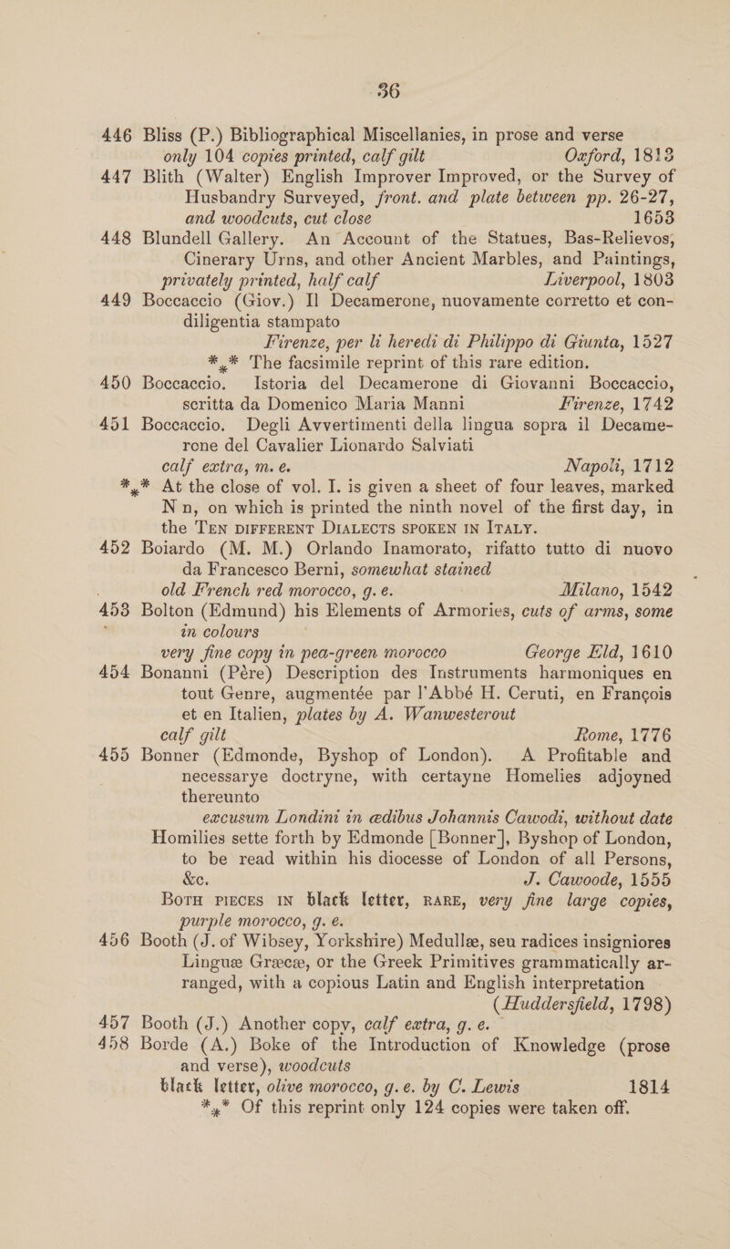 446 Bliss (P.) Bibliographical Miscellanies, in prose and verse only 104 copies printed, calf gilt Oxford, 1813 447 Blith (Walter) English Improver Improved, or the Survey of Husbandry Surveyed, front. and plate between pp. 26-27, and woodcuts, cut close 16538 448 Blundell Gallery. An Account of the Statues, Bas-Relievos, Cinerary Urns, and other Ancient Marbles, and Paintings, privately printed, half calf Inverpool, 1803 449 Boccaccio (Giov.) I] Decamerone, nuovamente corretto et con- diligentia stampato Firenze, per li heredi di Philippo di Giunta, 1527 * * The facsimile reprint of this rare edition. 450 Boccaccio. Istoria del Decamerone di Giovanni Boccaccio, scritta da Domenico Maria Manni Firenze, 1742 451 Boccaccio. Degli Avvertimenti della lingua sopra il Decame- rone del Cavalier Lionardo Salviati calf extras mare. Napoli, 1712 *,%* At the close of vol. I. is given a sheet of four leaves, marked Nn, on which is printed the ninth novel of the first day, in the TEN DIFFERENT DIALECTS SPOKEN IN ITALY. 452 Boiardo (M. M.) Orlando Inamorato, rifatto tutto di nuovo da Francesco Berni, somewhat stained old French red morocco, g. é. Milano, 1542 453 Bolton (Edmund) his Elements of Armories, cuts of arms, some é‘ in colours very fine copy in pea-green morocco George ld, 1610 454 Bonanni (Pére) Description des Instruments harmoniques en tout Genre, augmentée par |’Abbé H. Ceruti, en Francois et en Italien, plates by A. Wanwesterout calf gilt Rome, 1776 455 Bonner (Edmonde, Byshop of London). <A Profitable and necessarye doctryne, with certayne Homelies adjoyned thereunto excusum Londini in edibus Johannis Cawodt, without date Homilies sette forth by Edmonde [Bonner], Byshop of London, to be read within his diocesse of London of all Persons, &amp;e. J. Cawoode, 1555 Bota pieces in black letter, RARE, very jine large copies, purple morocco, 9g. é. 456 Booth (J. of Wibsey, Yorkshire) Medullee, seu radices insigniores Lingue Greece, or the Greek Primitives grammatically ar- ranged, with a copious Latin and English interpretation (Huddersfield, 1798) 457 Booth (J.) Another copy, calf extra, g.¢. 458 Borde (A.) Boke of the Introduction of Knowledge (prose and verse), woodcuts ; black letter, olive morocco, g.e. by C. Lewis 1814 *,* Of this reprint only 124 copies were taken off.