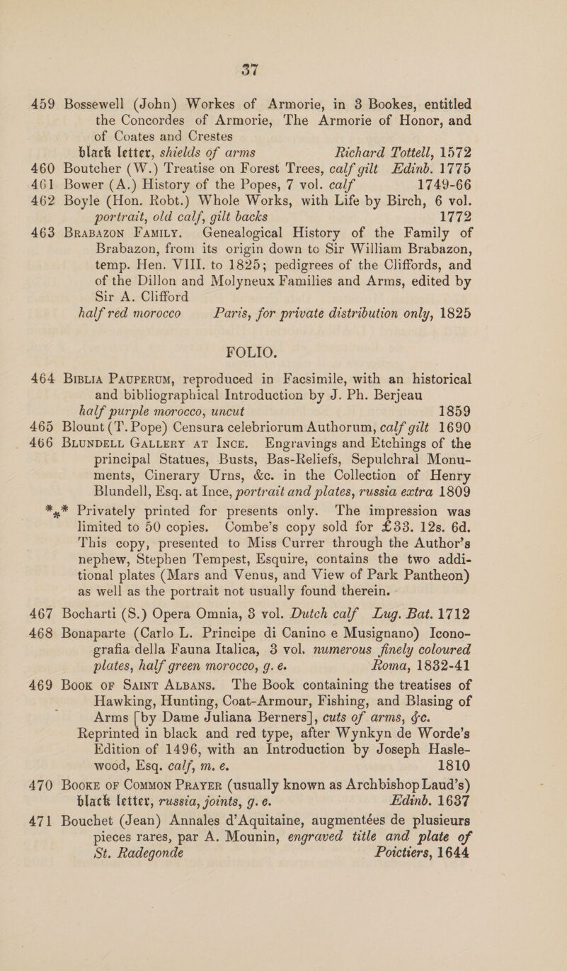 459 460 461 462 463 464 465 466 467 468 469 470 471 Od Bossewell (John) Workes of Armorie, in 3 Bookes, entitled the Concordes of Armorie, The Armorie of Honor, and of Coates and Crestes black letter, shields of arms Richard Tottell, 1572 Boutcher (W.) Treatise on Forest Trees, calf gilt Edinb. 1775 Bower (A.) History of the Popes, 7 vol. calf 1749-66 Boyle (Hon. Robt.) Whole Works, with Life by Birch, 6 vol. portrait, old calf, gilt backs 1772 BraBazoN Famity. Genealogical History of the Family of Brabazon, from its origin down to Sir William Brabazon, temp. Hen. VIII. to 1825; pedigrees of the Cliffords, and of the Dillon and Molyneux Families and Arms, edited by Sir A. Clifford half red morocco Paris, for private distribution only, 1825 FOLIO. Bistia Paupervum, reproduced in Facsimile, with an historical and bibliographical Introduction by J. Ph. Berjeau half purple morocco, uncut 1859 Blount (‘T. Pope) Censura celebriorum Authorum, calf gilt 1690 BLUNDELL GALLERY AT INcE. Engravings and Etchings of the principal Statues, Busts, Bas-Reliefs, Sepulchral Monu- ments, Cinerary Urns, &amp;c. in the Collection of Henry Blundell, Esq. at Ince, portrait and plates, russia extra 1809 * Privately printed for presents only. The impression was limited to 50 copies. Combe’s copy sold for £33. 12s. 6d. This copy, presented to Miss Currer through the Author’s nephew, Stephen Tempest, Esquire, contains the two addi- tional plates (Mars and Venus, and View of Park Pantheon) as well as the portrait not usually found therein. Bocharti (S.) Opera Omnia, 3 vol. Dutch calf Lug. Bat. 1712 Bonaparte (Carlo L. Principe di Caninc e Musignano) Icono- grafia della Fauna Italica, 3 vol. numerous finely coloured plates, half green morocco, g. é ftoma, 1832-41 Book or Saint Atsans. The Book containing the treatises of Hawking, Hunting, Coat-Armour, Fishing, and Blasing of Arms [by Dame Juliana Berners], cuts of arms, ée. Reprinted in black and red type, after Wynkyn de Worde’s Edition of 1496, with an Introduction by Joseph Hasle- wood, Esq. calf, m. e. 1810 Booke or Common Prayer (usually known as Archbishop Laud’s) black letter, russca, joints, g. e. Edinb. 1637 Bouchet (Jean) Annales d’Aquitaine, augmentées de plusieurs pieces rares, par A. Mounin, engraved title and plate of St. Radegonde _ Poictiers, 1644