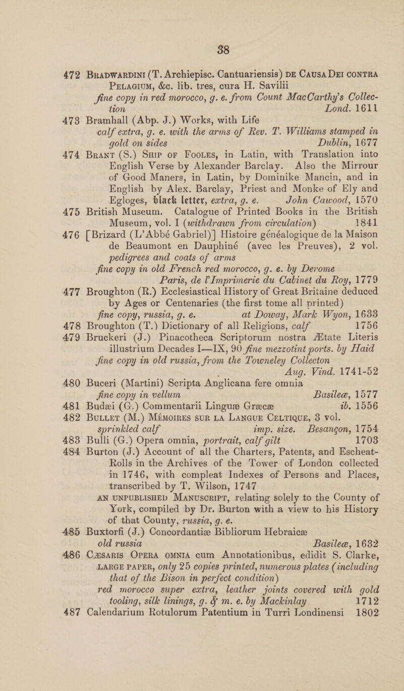 472 473 474 475 476 477 478 479 480 481 482 483 484 485 486 487 38 Brapwarpint (T. Archiepisc. Cantuariensis) DE Causa DEI CONTRA PELAGIUM, &amp;c. lib. tres, cura H. Savilii fine copy in red morocco, g.e. from Count MacCarthy’s Collec- tion Lond. 1611 Bramhall (Abp. J.) Works, with Life calf extra, g. e. with the arms of Rev. T. Williams stamped in gold on sides Dublin, 1677 Brant (S.) Sap oF Footes, in Latin, with Translation into English Verse by Alexander Barclay. Also the Mirrour of Good Maners, in Latin, by Dominike Mancin, and in English by Alex. Barclay, Priest and Monke of Ely and Egloges, black letter, extra, g. e. John Cawood, 1570 British Museum. Catalogue of Printed Books in the British Museum, vol. I (withdrawn from circulation) 1841 [ Brizard (L’ Abbé Gabriel) ] Histoire généalogique de la Maison de Beaumont en Dauphiné (avec les Preuves), 2 vol. pedigrees and coats of arms fine copy in old French red morocco, g. e. by Derome Paris, de 0 Imprimerie du Cabinet du Roy, 1779 Broughton (R.) Ecclesiastical History of Great Britaine deduced by Ages or Centenaries (the first tome all printed) fine copy, russia, g. é. at Doway, Mark Wyon, 1638 Broughton (T.) Dictionary of all Religions, calf 1756 Bruckeri (J.) Pinacotheca Scriptorum nostra Aitate Literis illustrium Decades I—IX, 90 fine mezzotint ports. by Haid jine copy in old russia, from the Towneley Collecton Aug. Vind. 1741-52 Buceri (Martini) Scripta Anglicana fere omnia Jine copy in vellum Basilee, 1577 Budei (G.) Commentarii Lingue Grece 1b. 1556 Buuuet (M.) Mémoires sur tA Lancue CELTIQUE, 3 vol. sprinkled calf imp. size. Besangon, 1754 Bulli (G.) Opera omnia, portrait, calf gilt 17038 Burton (J.) Account of all the Charters, Patents, and Escheat- Rolls in the Archives of the Tower of London collected in 1746, with compleat Indexes of Persons and Places, transcribed by T. Wilson, 1747 AN UNPUBLISHED Manuscript, relating solely to the County of York, compiled by Dr. Burton with a view to his History of that County, russia, g. e. Buxtorfi (J.) Concordantize Bibliorum Hebraic old russia Basile@, 1632 Cmsaris OPERA oMNIA cum Annotationibus, edidit S. Clarke, LARGE PAPER, only 25 copies printed, numerous plates (including that of the Bison in perfect condition) red morocco super extra, leather joints covered with gold tooling, silk linings, g. J m. e. by Mackinlay 1712 Calendarium Rotulorum Patentium in Turri Londinensi 1802