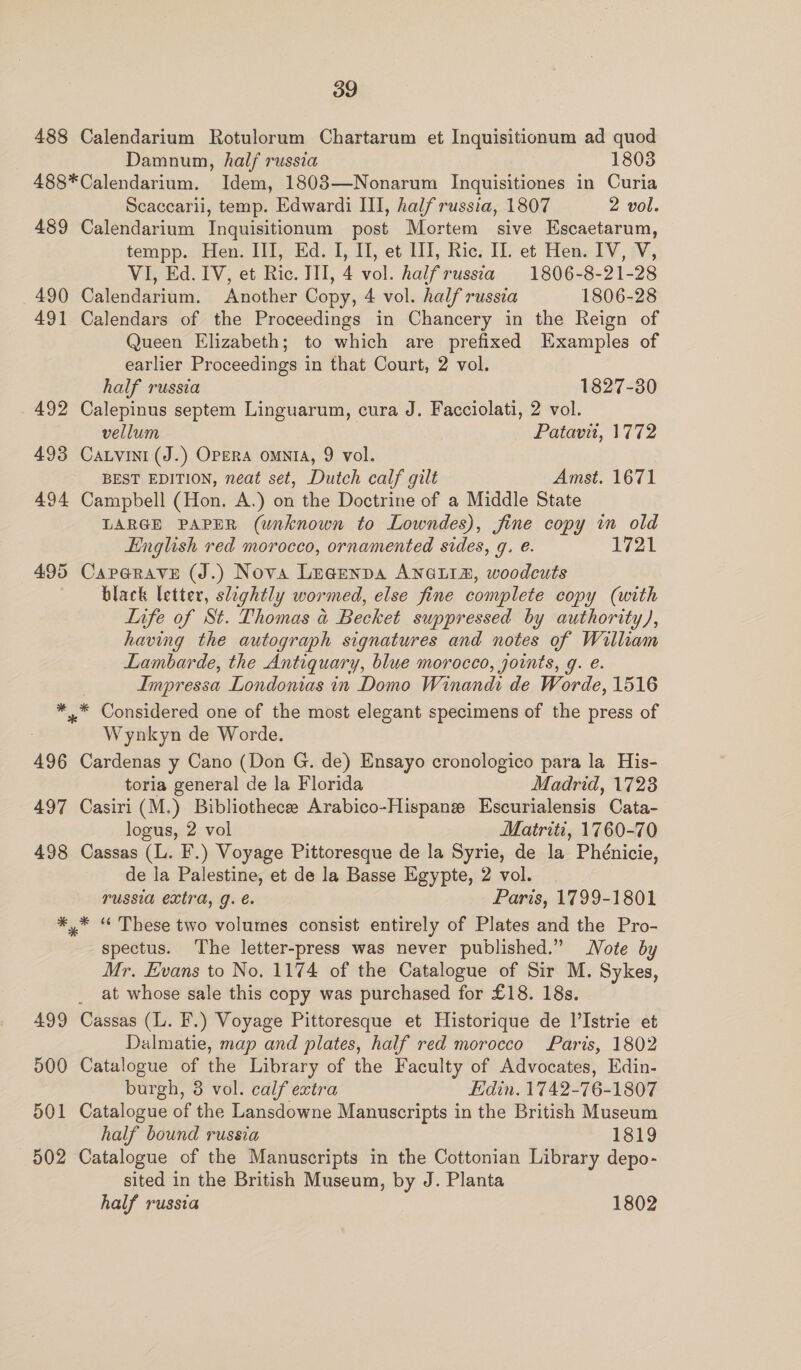 488 Calendarium Rotulorum Chartarum et Inquisitionum ad quod Damnum, half russia 1803 488*Calendarium. Idem, 1803—Nonarum Inquisitiones in Curia Scaccaril, temp. Edwardi III, half russia, 1807 2 vol. 489 Calendarium Inquisitionum post Mortem sive Escaetarum, tempp. Hen. III, Ed. I, I, et III, Ric. I]. et Hen. IV, V, VI, Ed. IV, et Ric. III, 4 vol. halfrussta 1806-8-21-28 490 Calendarium. Another Copy, 4 vol. half russia 1806-28 491 Calendars of the Proceedings in Chancery in the Reign of Queen Elizabeth; to which are prefixed Examples of earlier Proceedings in that Court, 2 vol. half russia 1827-30 492 Calepinus septem Linguarum, cura J. Facciolati, 2 vol. vellum | Patavii, 1772 493 Caxvini (J.) OPERA OMNIA, 9 vol. BEST EDITION, neat set, Dutch calf gilt Amst. 1671 494 Campbell (Hon. A.) on the Doctrine of a Middle State LARGE PAPER (unknown to Lowndes), fine copy in old English red morocco, ornamented sides, g. e. 1721 495 Caperave (J.) Nova Lugenpa ANGLIA, woodcuts black letter, slightly wormed, else fine complete copy (with Life of St. Thomas a Becket suppressed by authority), having the autograph signatures and notes of William Lambarde, the Antiquary, blue morocco, joints, g. e. Impressa Londonias in Domo Winandi de Worde, 1516 *..* Considered one of the most elegant specimens of the press of Wynkyn de Worde. 496 Cardenas y Cano (Don G. de) Ensayo cronologico para la His- toria general de la Florida Madrid, 1723 497 Casiri (M.) Bibliothecee Arabico-Hispane Escurialensis Cata- logus, 2 vol Matriti, 1760-70 498 Cassas (L. F.) Voyage Pittoresque de la Syrie, de la Phénicie, de la Palestine, et de la Basse Egypte, 2 vol. russia extra, g. é. Paris, 1799-1801 *,* “ These two volumes consist entirely of Plates and the Pro- spectus. The letter-press was never published.” Note by Mr. Evans to No. 1174 of the Catalogue of Sir M. Sykes, at whose sale this copy was purchased for £18. 18s. 499 Cassas (L. F.) Voyage Pittoresque et Historique de l’Istrie et Dalmatie, map and plates, half red morocco Paris, 1802 500 Catalogue of the Library of the Faculty of Advocates, Edin- burgh, 8 vol. calf extra Edin. 1742-76-1807 501 Catalogue of the Lansdowne Manuscripts in the British Museum half bound russia 1819 502 Catalogue of the Manuscripts in the Cottonian Library depo- sited in the British Museum, by J. Planta half russia 1802