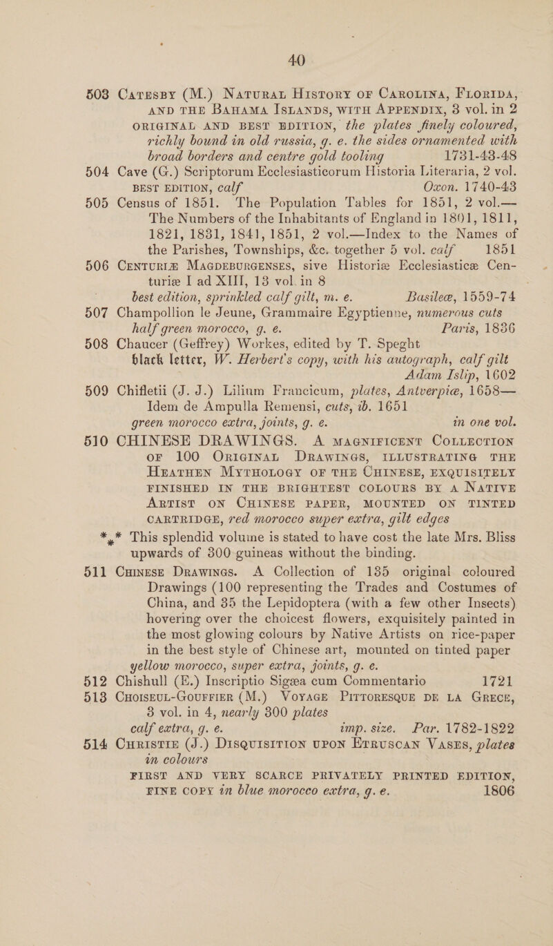 503 504 505 506 507 508 509 510 511 512 513 514 40 Caresspy (M.) Narurat History or Carouina, Froripa, AND THE BAHAMA ISLANDS, WITH APPENDIX, 8 vol.in 2 ORIGINAL AND BEST EDITION, the plates finely coloured, richly bound in old russia, g. e. the sides ornamented with broad borders and centre gold tooling 1731-43-48 Cave (G.) Scriptorum Ecclesiasticorum Historia Literaria, 2 vol. BEST EDITION, calf Oxon. 1740-43 Census of 1851. The Population Tables for 1851, 2 vol.— The Numbers of the Inhabitants of England in 1801, 1811, 1821, 1881, 1841, 1851, 2 vol.—Index to the Names of the Parishes, Townships, &amp;c. together 5 vol. calf 1851 CenTURI@ MAGDEBURGENSES, sive Historie Ecclesiastice Cen- turie I ad XIII, 13 vol.in 8 ; best edition, sprinkled calf gilt, m. e. Basilee, 1559-74 Champollion le Jeune, Grammaire Egyptienne, numerous cuts half green moroceo, g. @. Paris, 1836 Chaucer (Geffrey) Workes, edited by T. Speght black letter, W. Herbert's copy, with his autograph, calf gilt Adam Islip, 1602 Chifletii (J. J.) Lilium Francicum, plates, Antverpie, 1658— Idem de Ampulla Remensi, cuts, 1b. 1651 green morocco extra, joints, g. é. in one vol. CHINESE DRAWINGS. A magyiricent CoLiEcTIon oF 100 OrigiInaAL DRAWINGS, ILLUSTRATING THE HratHen MytHonogy oF THE CHINESE, EXQUISITELY FINISHED IN THE BRIGHTEST COLOURS BY A NATIVE ARTIST ON CHINESE PAPER, MOUNTED ON TINTED CARTRIDGE, red morocco super extra, gilt edges * This splendid volume is stated to have cost the late Mrs. Bliss upwards of 300 guineas without the binding. CuinesE Drawines. <A Collection of 185 original coloured Drawings (100 representing the Trades and Costumes of China, and 35 the Lepidoptera (with a few other Insects) hovering over the choicest flowers, exquisitely painted in the most glowing colours by Native Artists on rice-paper in the best style of Chinese art, mounted on tinted paper yellow morocco, super extra, joints, g. e. Chishull (£.) Inscriptio Sigeea cum Commentario 1721 CHOoIsEUL-GouFFIER (M.) VoyaGE PirToRESQUE DE LA GRECE, 3 vol. in 4, nearly 300 plates calf extra, g. e. ump. size. Par. 1782-1822 Curistre (J.) Disqguisirion upon Erruscan Vasus, plates im colours FIRST AND VERY SCARCE PRIVATELY PRINTED EDITION, FINE COPY in blue morocco extra, q. e. 1806