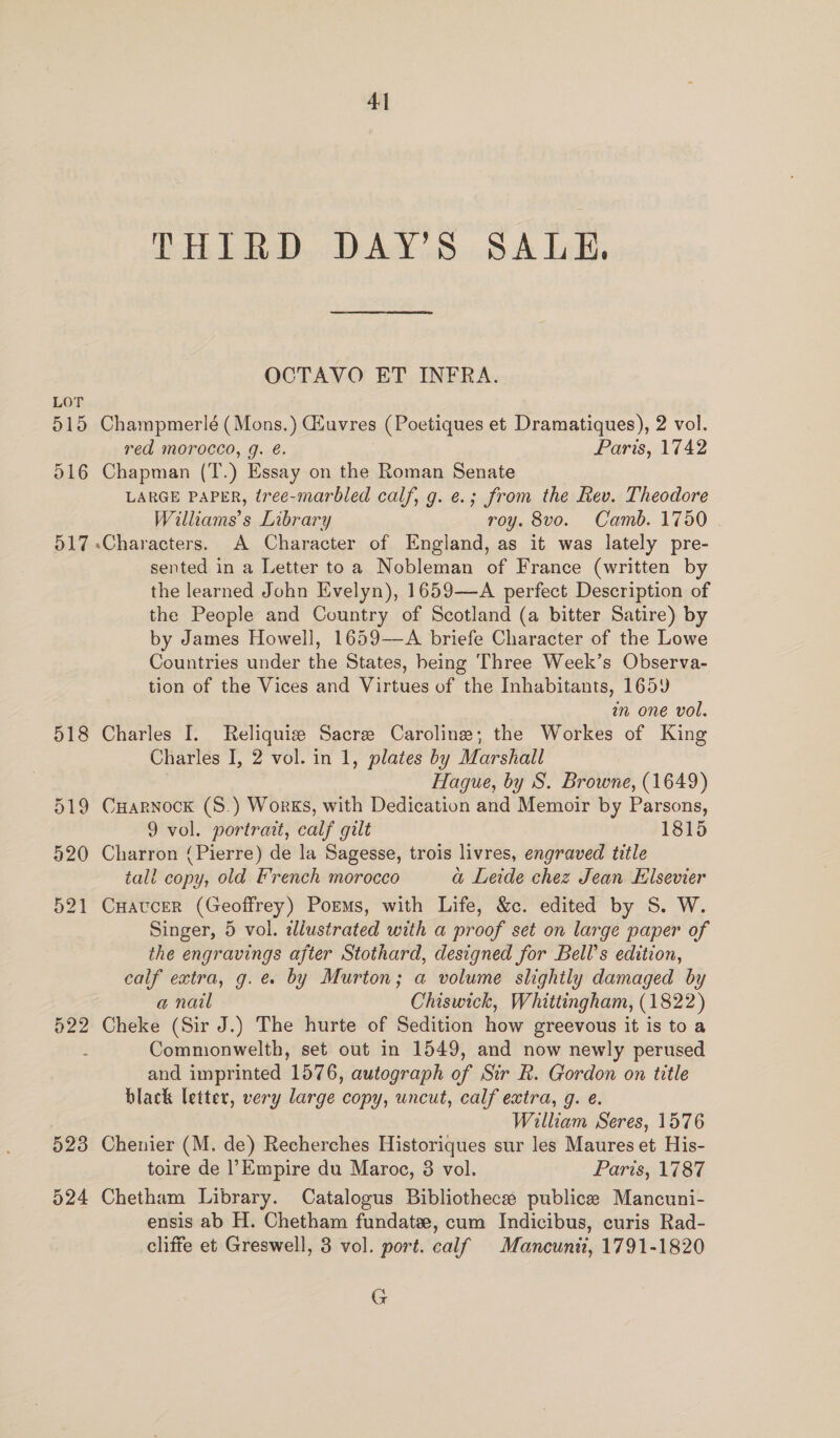 LOT 515 o16 o17 522 4 kh Lal WeAd SBA Lilt OCTAVO ET INFRA. Champmerlé ( Mons.) CEuvres (Poetiques et Dramatiques), 2 vol. red morocco, g. é. Paris, 1742 Chapman (T.) Essay on the Roman Senate LARGE PAPER, tree-marbled calf, g. e.; from the Rev. Theodore Williams's Library roy. 8vo. Camb. 1750 sented in a Letter toa Nobleman of France (written by the learned John Evelyn), 1659—A perfect Description of the People and Country of Scotland (a bitter Satire) by by James Howell, 1659—A briefe Character of the Lowe Countries under the States, being Three Week’s Observa- tion of the Vices and Virtues of the Inhabitants, 1659 m one vol. Charles I, 2 vol. in 1, plates by Marshall Hague, by S. Browne, (1649) Cuarnock (S.) Works, with Dedication and Memoir by Parsons, 9 vol. portrait, calf gilt 1815 Charron (Pierre) de la Sagesse, trois livres, engraved title tall copy, old EF'rench morocco a Leide chez Jean Elsevier Cuaucer (Geoffrey) Poems, with Life, &amp;c. edited by S. W. Singer, 5 vol. alustrated with a proof set on large paper of the engravings after Stothard, designed for Bell’s edition, calf extra, g. e by Murton; a volume slightly damaged by a nail Chiswick, Whittingham, (1822) Cheke (Sir J.) The hurte of Sedition how greevous it is to a Commonwelth, set out in 1549, and now newly perused and imprinted 1576, autograph of Sir R. Gordon on title black letter, very large copy, uncut, calf extra, g. e. William Seres, 1576 Chenier (M. de) Recherches Historiques sur les Maures et His- toire de |’Empire du Maroc, 3 vol. Paris, 1787 Chetham Library. Catalogus Bibliotheca publica Mancuni- ensis ab H. Chetham fundatee, cum Indicibus, curis Rad- cliffe et Greswell, 3 vol. port. calf Mancunit, 1791-1820 G