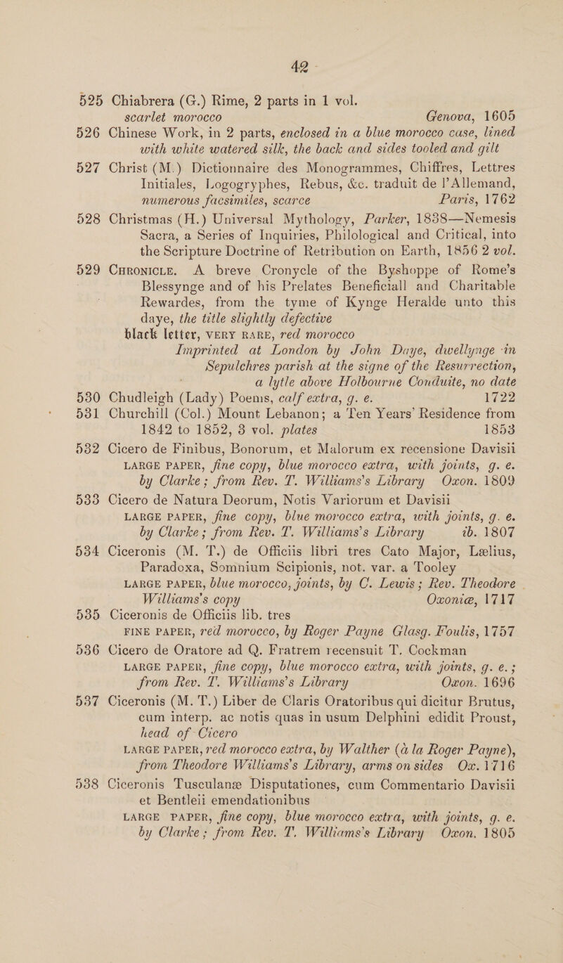4Q - 526 527 528 529 530 d31 532 533 534 538 scarlet morocco Genova, 1605 Chinese Work, in 2 parts, enclosed in a blue morocco case, lined with white watered silk, the back and sides tooled and gilt Christ (M.) Dictionnaire des Monogrammes, Chiffres, Lettres Initiales, Logogryphes, Rebus, &amp;c. traduit de l Allemand, numerous facsimiles, scarce Paris, 1762 Christmas (H.) Universal Mythology, Parker, 1888—Nemesis Sacra, a Series of Inquiries, Philological and Critical, into the Scripture Doctrine of Retribution on Earth, 1856 2 vol. CuronicLE. A breve Cronycle of the Byshoppe of Rome’s Blessynge and of his Prelates Beneficiall and Charitable Rewardes, from the tyme of Kynge Heralde unto this daye, the ttle slightly defective black letter, VERY RARE, red morocco Imprinted at London by John Daye, dwellynge -in Sepulchres parish at the signe of the Resurrection, a lytle above Holbourne Conduite, no date Chudleigh Amy) Poems, ca/f extra, g. e. 1722 Churchill (Col.) Mount Lebanon; a Ten Years’ Residence from 1842 to 1852, 3 vol. plates 1853 Cicero de Finibus, Bonorum, et Malorum ex recensione Davisili LARGE PAPER, fine copy, blue morocco extra, with joints, g. e. by Clarke; from Rev. T. Wiliiams’s Library Oxon. 1809 Cicero de Natura Deorum, Notis Variorum et Davisii LARGE PAPER, fine copy, blue morocco extra, with joints, g. é. by Clarke; from Rev. T. Williams’s Library tb. 1807 Ciceronis (M. T.) de Officiis libri tres Cato Major, Leelius, Paradexa, Somnium Scipionis, not. var. a Tooley LARGE PAPER, blue morocco, joints, by C. Lewis; Rev. Theodore | Waive copy Oxonie, 1717 Ciceronis de Officiis lib. tres FINE PAPER, red morocco, by Roger Payne Glasg. Foulis, 1757 Cicero de Oratore ad Q. Fratrem recensuit T. Cockman LARGE PAPER, fine copy, blue morocco extra, with joints, g. e.; from Rev. T. Williams’s Library Oxon. 1696 Ciceronis (M. 'T.) Liber de Claris Oratoribus qui dicitur Brutus, cum interp. ac notis quas in usum Delphini edidit Proust, head of Cicero LARGE PAPER, red morocco extra, by Walther (a la Roger Payne), from Theodore Williams's Library, arms on sides Ox.1716 Ciceronis Tusculane Disputationes, cum Commentario Davisii et Bentleii emendationibus LARGE PAPER, fine copy, blue morocco extra, with joints, g. e.