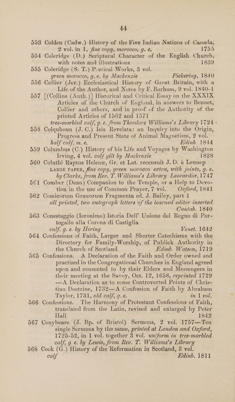 564 565 966 567 44 Colden (Cadw.) History of the Five Indian Nations of Canada, 2 vol. in 1, fine copy, morocco, g. é. 1755 Coleridge (D.) Scriptural Character of the English Church, with notes and illustrations 1839 Coleridge (S. T.) Poetical Works, 3 vol. green morocco, g.e. by Mackenzre Pickering, 1840 Collier (Jer.) Ecclesiastical History of Great Britain, with a Life of the Author, and Notes by F. Barham, 9 vol. 1840-1 [(Collins (Anth.)]| Historical and Critical Essay on the XXXIX Articles of the Church of England, in answers to Bennet, Collier and others, and in proof of the Authority of the printed Articles of 1562 and 1571 tree-marbled calf, g.e. from Theodore Williams’s Library 1724 ° Colquhoun (J. C.) Isis Revelata: an Inquiry into the Origin, Progress and Present State of Animal Magnetism, 2 vol. half calf, m. e. Edinb. 1844 Columbus (C.) History of his Life and Voyages by Washington Irving, 4 vol. calf gilt by Mackenzie 1828 Coluthi Raptus Helene, Gr. et Lat. recensuit J. D. a Lennep LARGE PAPER, fine copy, green morocco extra, with joints, g. e. by Clarke, from Rev. T. Williams's Library Leovardie, 1747 Comber (Dean) Companion to the Temple, or a Help to Devo- tion in the use of Common Prayer, 7 vol. Oxford, 1841 Comicorum Grecorum Fragmenta ed. J. Bailey, part 1 all printed, two autograph letters of the learned editor inserted Cantab. 1840 Conestaggio (Ieronimo) Istoria Dell’ Unione del Regno di Por- togallo alla Corona di Castiglia calf, g. e. by Hering Venet. 1642 Confessions of Faith, Larger and Shorter Catechisms with the Directory for Family-Worship, of Publick Authority in the Church of Scotland Edinb. Watson, 1719 Confessions. A Declaration of the Faith and Order owned and practised in the Congregational Churches in England agreed upon and consented to by their Elders and Messengers in their meeting at the Savoy, Oct. 12, 1658, reprinted 1729 —A Declaration as to some Controverted Points of Chris- tian Doctrine, 1732—A Confession of Faith by Abraham Taylor, 1781, old calf, g.e. an 1 vol. Confessions. The Harmony of Protestant Confessions of Faith, translated from the Latin, revised and enlarged by Peter Hall 1842 Conybeare (J. Bp. of Bristol) Sermons, 2 vol. 1757—Ten single Sermons by the same, printed at London and Oxford, 1725-52, in 1 vol. together 8 vol. uniform in tree-marbled calf, g.e. by Lewis, from Rev. T. Williams’s Library Cook (G.) History of the Reformation in Scotland, 8 vol. calf Edinb. 1811