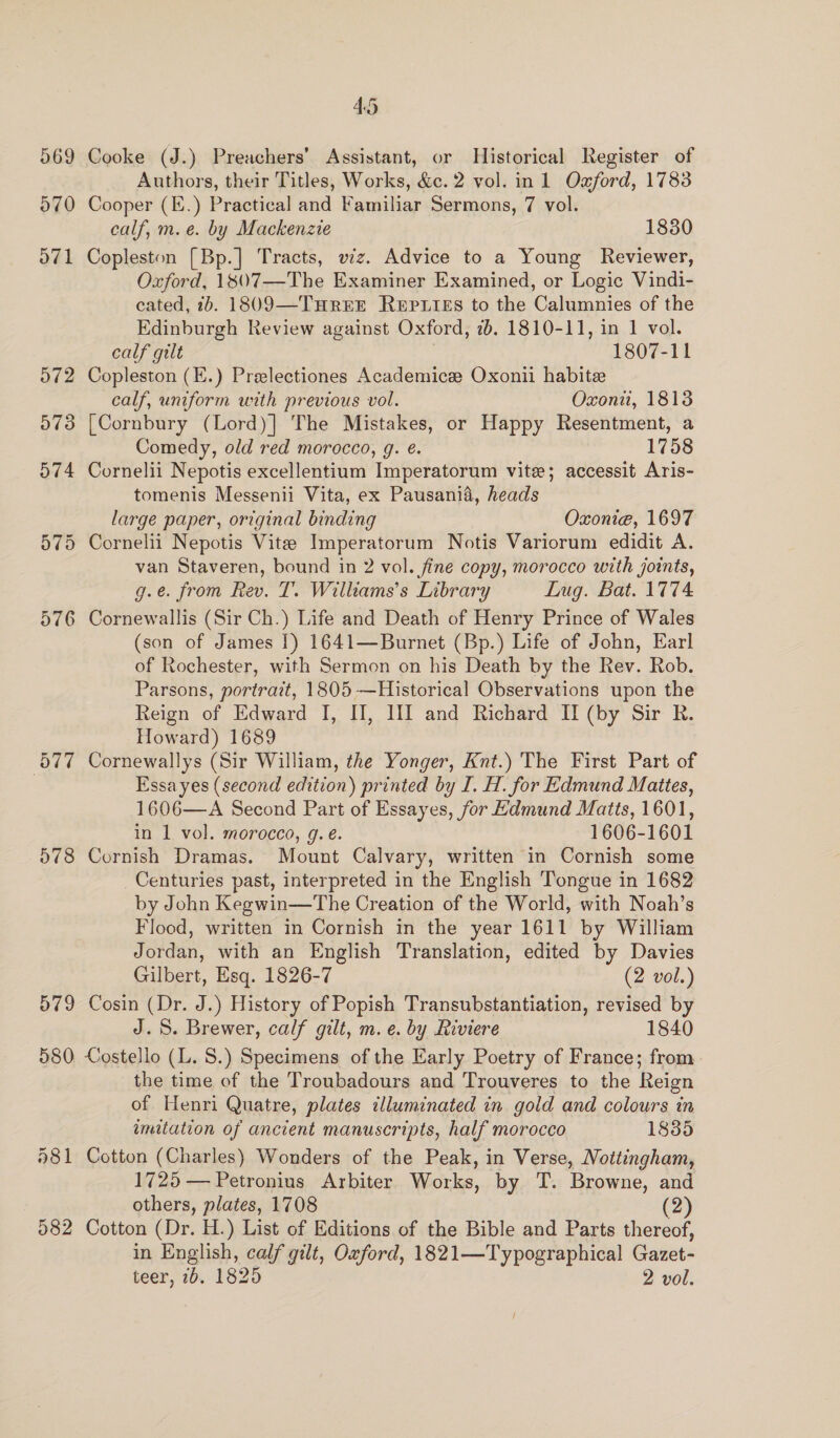 569 570 O71 576 078 579 580 a81 582 4.5 Cooke (J.) Preachers’ Assistant, or Historical Register of Authors, their Titles, Works, &amp;c. 2 vol. in 1 Oxford, 1783 Cooper (E.) Practical and Familiar Sermons, 7 vol. calf, m.e. by Mackenzie 1830 Copleston [Bp.] Tracts, viz. Advice to a Young Reviewer, Oxford, 1807—The Examiner Examined, or Logic Vindi- cated, 1b. 1809—TurEE ReEpiieEs to the Calumnies of the Edinburgh Review against Oxford, 2b. 1810-11, in 1 vol. calf gilt 1807-11 Copleston (E.) Prelectiones Academice Oxonii habite calf, uniform with previous vol. Oxoni, 1813 [Cornbury (Lord)] The Mistakes, or Happy Resentment, a Comedy, old red morocco, g. é. 1758 Cornelii Nepotis excellentium Imperatorum vite; accessit Aris- tomenis Messenii Vita, ex Pausania, heads large paper, original binding Oxonie, 1697 van Staveren, bound in 2 vol. fine copy, morocco with joints, g.e. from Rev. T. Williams’s Library Lug. Bat. 1774 Cornewallis (Sir Ch.) Life and Death of Henry Prince of Wales (son of James I) 1641—Burnet (Bp.) Life of John, Earl of Rochester, with Sermon on his Death by the Rev. Rob. Parsons, portrait, 1805 —Historical Observations upon the Reign of Edward I, II, HI and Richard II (by Sir R. Howard) 1689 Cornewallys (Sir William, the Yonger, Knt.) The First Part of Essa yes (second edition) printed by I. H. for Edmund Mattes, 1606—A Second Part of Essayes, for Hdmund Matts, 1601, in 1 vol. morocco, g. eé. 1606-1601 Cornish Dramas. Mount Calvary, written in Cornish some Centuries past, interpreted in the English Tongue in 1682 by John Kegwin—The Creation of the World, with Noah’s Flood, written in Cornish in the year 1611 by William Jordan, with an English Translation, edited by Davies Gilbert, Esq. 1826-7 (2 vol.) Cosin (Dr. J.) History of Popish Transubstantiation, revised by J. 5. Brewer, calf gilt, m. e. by Riviere 1840 Costello (L. S.) Specimens of the Early Poetry of France; from. the time of the Troubadours and Trouveres to the Reign of Henri Quatre, plates illuminated in gold and colours in imitation of ancient manuscripts, half morocco 1835 Cotton (Charles) Wonders of the Peak, in Verse, Mottingham, 1725 — Petronius Arbiter Works, by T. Browne, and others, plates, 1708 (2) Cotton (Dr. H.) List of Editions of the Bible and Parts thereof, in English, calf gilt, Oxford, 1821—Typographical Gazet-