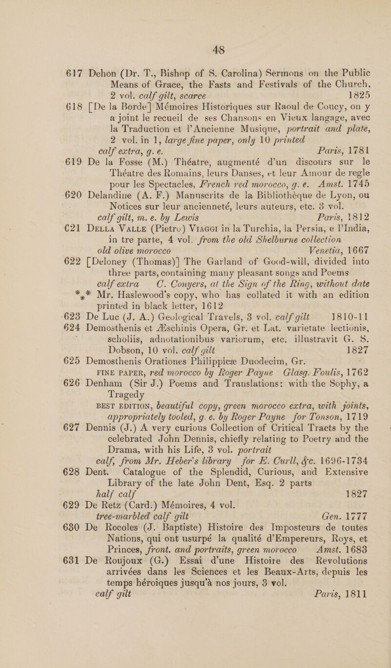 617 618 619 620 €21 622 * 623 §24 625 626 627 628 629 630 631 48 Dehon (Dr. T., Bishop of S. Carolina) Sermons on the Public Means de Crises the Fasts and Festivals of the Church, 2 vol. calf gilt, scarce 1825 [ De la Borde] Mémoires Historiques sur Raoul de Coucy, on y a joint le recueil de ses Chansons en Vieux langage, avec la Traduction et Ancienne Musique, portrait and plate, 2 vol. in 1, large fine paper, only 10 printed calf extra, g. é. Paris, 1781 De la Fosse (M.) Théatre, augmenté d’un discours sur le Théatre des Romains, leurs Danses, et lear Amour de regle pour les Spectacles, French red morocco, g.e. Amst. 1745 Delandine (A. F.) Manuscrits de la Bibliotheque de Lyon, ou Notices sur leur ancienneté, leurs auteurs, etc. 3 vol. calf gilt, m.e. by Lewis Paris, 1812 DELLA VALLE (Pietro) Vracel in la Turchia, Ja Persia, e |’India, in tre parte, 4 vol. from the old Shelburne collection old olive morocco | Venetia, 1667 [ Deloney (Thomas)] The Garland of Good-will, divided into three parts, containing many pleasant songs and Poems calf extra CC. Conyers, at the Sign of the Ring, without date printed in black letter, 1612 De Luc (J. A.) Geological Travels, 3 vol. calf gilt 1810-11 Demosthenis et Alschinis Opera, Gr. et Lat. varietate lectionis, scholiis, adnotationibus variorum, etc. illustravit G. 5 Dobson, 10 vol. calf gilt 1827 Demosthenis Orationes Philippice Duodecim, Gr. FINE PAPER, red morocco by Roger Payne Glasq. Foulis, 1762 Denham (Sir J.) Poems and Translations: with the Sophy, a Tragedy BEST EDITION, beautiful copy, green morocco extra, with joints, appropriately tooled, g.e. by Roger Payne for Tonson, 1719 Dennis (J.) A very curious Collection of Critical Tracts by the celebrated John Dennis, chiefly relating to Poetry and the Drama, with his Life, 3 vol. portrait calf, from Mr. Heber’s library for E. Curll, &amp;e. 1696-1734 Dent. Catalogue of the Splendid, Curious, and Extensive Library of the late John Dent, Esq. 2 parts half calf 1827 De Retz (Card.) Mémoires, 4 vol. tree-marbled calf gilt Gen. 1777 De Rocoles (J. Baptiste) Histoire des Imposteurs de toutes Nations, qui ont usurpé la qualité d’Empereurs, Roys, et Princes, front. and portraits, green morocco Amst. 1683 De Roujoux (G.) Essai d’une Histoire des Revolutions arrivées dans les Sciences et les Beaux-Arts, depuis les temps héroiques jusqu’a nos jours, 3 vol.