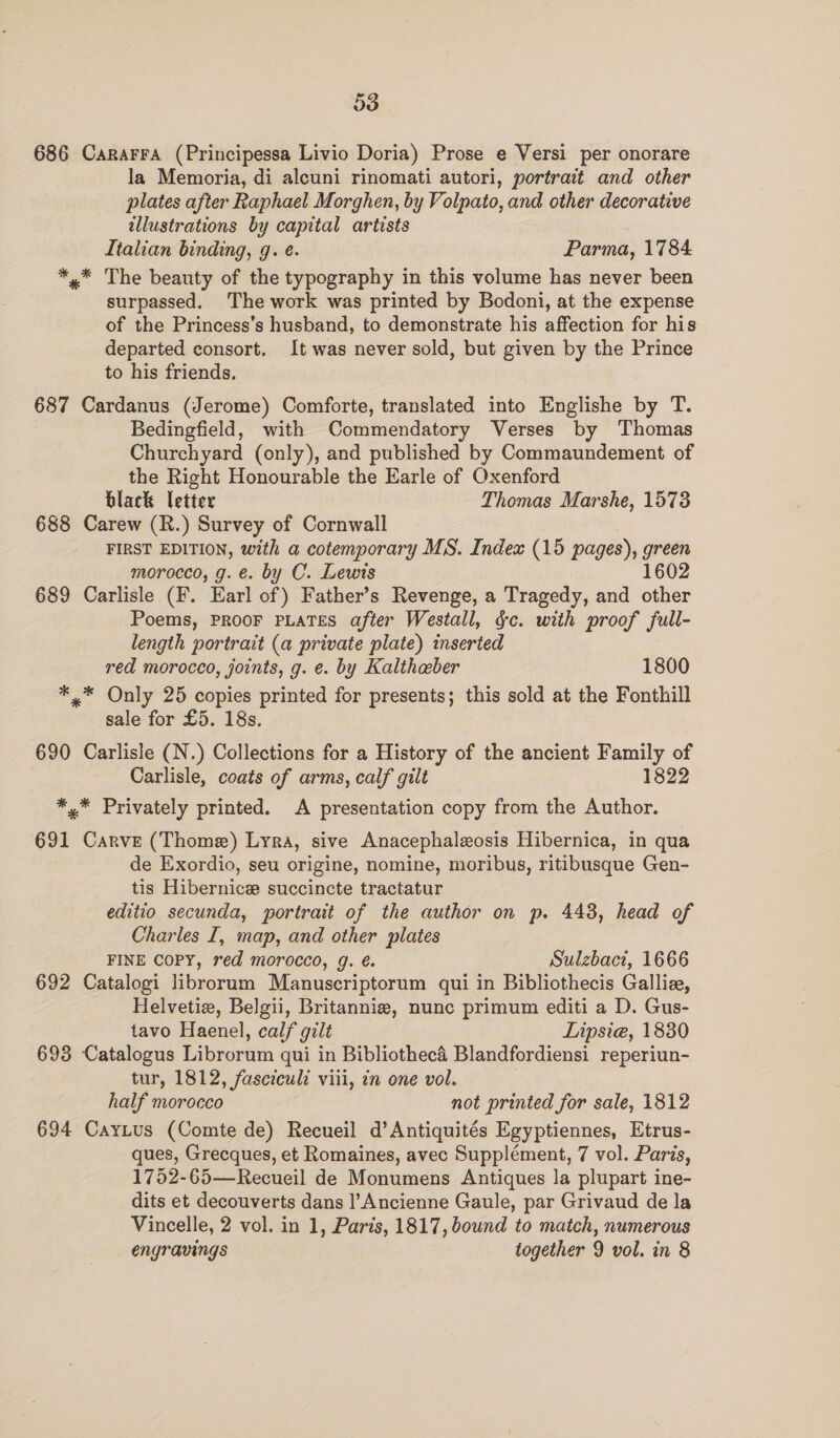 686 Cararra (Principessa Livio Doria) Prose e Versi per onorare la Memoria, di alcuni rinomati autori, portrait and other plates after Raphael Morghen, by Volpato, and other decorative illustrations by capital artists Italian binding, g. e. Parma, 1784 *,* The beauty of the typography in this volume has never been surpassed. The work was printed by Bodoni, at the expense of the Princess’s husband, to demonstrate his affection for his departed consort. It was never sold, but given by the Prince to his friends. 687 Cardanus (Jerome) Comforte, translated into Englishe by T. Bedingfield, with Commendatory Verses by Thomas Churchyard (only), and published by Commaundement of the Right Honourable the Earle of Oxenford black letter Thomas Marshe, 1573 688 Carew (R.) Survey of Cornwall FIRST EDITION, with a cotemporary MS. Index (15 pages), nee morocco, g. e. by C. Lewis 1602 689 Carlisle (F. Earl of) Father’s Revenge, a Tragedy, and other Poems, PROOF PLATES after Westall, &amp;c. with proof full- length portrait (a private plate) inserted red morocco, joints, g. e. by Kalthaber 1800 *.* Only 25 copies printed for presents; this sold at the Fonthill sale for £5. 18s. 690 Carlisle (N.) Collections for a History of the ancient Family of Carlisle, coats of arms, calf gilt 1822 *,* Privately printed. A presentation copy from the Author. 691 Carve (Thome) Lyra, sive Anacephaleosis Hibernica, in qua de Exordio, seu origine, nomine, moribus, ritibusque Gen- tis Hibernice succincte tractatur editio secunda, portrait of the author on p. 448, head of Charles I, map, and other plates FINE COPY, red morocco, g. é. Sulzbact, 1666 692 Catalogi librorum Manuscriptorum qui in Bibliothecis Galliz, Helvetiz, Belgii, Britannie, nunc primum editi a D. Gus- tavo Haenel, calf gult Lipsie, 1830 693 Catalogus Librorum qui in Bibliothecé Blandfordiensi reperiun- tur, 1812, fasciculd viii, 7n one vol. half morocco not printed for sale, 1812 694 CayLus (Comte de) Recueil d’Antiquités Egyptiennes, Etrus- ques, Grecques, et Romaines, avec Supplément, 7 vol. Paris, 1752-65—Recueil de Monumens Antiques la plupart ine- dits et decouverts dans l’Ancienne Gaule, par Grivaud de la Vincelle, 2 vol. in 1, Paris, 1817, bound to match, numerous engravings together 9 vol. in 8
