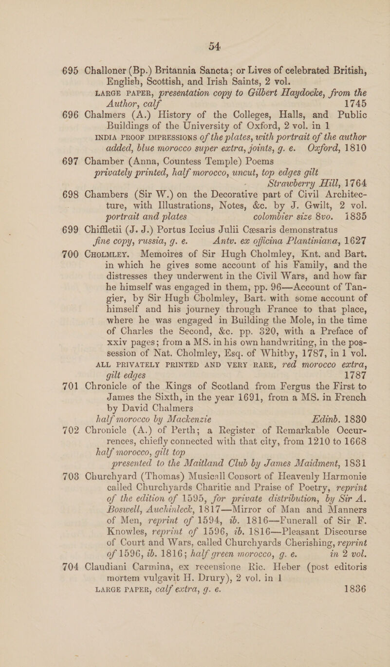 695 696 697 698 699 700 701 702 703 704 54: Challoner (Bp.) Britannia Sancta; or Lives of celebrated British, English, Scottish, and Irish Saints, 2 vol. LARGE PAPER, presentation copy to Gilbert Haydocke, from the Author, calf 17 Chalmers (A.) History of the Colleges, Halls, and Public Buildings of the University of Oxford, 2 vol. in 1 INDIA PROOF IMPRESSIONS Of the plates, with portrait of the author added, blue morocco super extra, joints, g.e. Oxford, 1810 Chamber (Anna, Countess Temple) Poems privately printed, half morocco, uncut, top edges gilt Strawberry Hill, 1764 Chambers (Sir W.) on the Decorative part of Civil Architec- ture, with Illustrations, Notes, &amp;. by J. Gwilt, 2 vol. portrait and plates colombier size 8vo. 1885 Chiffetii (J. J.) Portus Iccius Julii Ceesaris demonstratus jine copy, russia, g. é. Antu. ex officina Plantiniana, 1627 CHotmLey. Memoires of Sir Hugh Cholmley, Knt. and Bart. in which he gives some account of his Family, and the distresses they underwent in the Civil Wars, and how far he himself was engaged in them, pp. 96—Account of Tan- gier, by Sir Hugh Cholmley, Bart. with some account of himself and his journey through France to that place, where he was engaged in Building the Mole, in the time of Charles the Second, &amp;c. pp. 320, with a Preface of xxiv pages; from a MS. in his own handwriting, in the pos- session of Nat. Cholmley, Esq. of Whitby, 1787, in 1 vol. ALL PRIVATELY PRINTED AND VERY RARE, red morocco extra, gilt edges 1787 Chronicle of the Kings of Scotland from Fergus the First to James the Sixth, in the year 1691, from a MS. in French by David Chalmers half morocco by Mackenzie Edinb. 1830 Chronicle (A.) of Perth; a Register of Remarkable Occur- rences, chiefly connected with that city, from 1210 to 1668 half morocco, gilt top presented to the Maitland Club by James Maidment, 1831 Churchyard (Thomas) Musicall Consort of Heavenly Harmonie called Churchyards Charitie and Praise of Poetry, reprint of the edition of 1595, for private distribution, by Sir A. Boswell, Auchinleck, 1817—Mirror of Man and Manners of Men, reprint of 1594, 7b. 1816—-Funerall of Sir F. Knowles, reprint of 1596, 7b. 1816—Pleasant Discourse of Court and Wars, called Churchyards Cherishing, reprint of 1596, ib. 1816; half green morocco, g. e. in 2 vol. Claudiani Carmina, ex recensione Ric. Heber (post editoris mortem vulgavit H. Drury), 2 vol. in 1 LARGE PAPER, calf extra, g. e. 1836