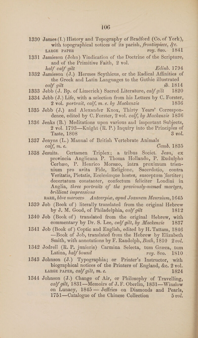 1330 James (UL) History and Topography of Bradford (Co. of York), with topographical notices of its parish, frontispiece, fe. LARGE PAPER roy. 8vo. 1841 1331 Jamieson (John) Vindication of the Doctrine of the Scripture, and of the Primitive Faith, 2 vol. | half calf gilt Edinb. 1794 1332 Jamieson (J.) Hermes Scythicus, or the Radical Affinities of the Greek and Latin Languages to the Gothic illustrated calf gilt ib. 1814 1333 Jebb (J. Bp. of Limerick) Sacred Literature, calf gzlt 1820 1334 Jebb (J.) Life, with a selection from his Letters by C. Forster, 2 vol. portrait, calf, m.e. by Mackenzie 1836 1335 Jebb (J.) and Alexander Knox, Thirty Years’ Correspon- dence, edited by C. Forster, 2 vol. calf, by Mackenzie 1836 1336 Jenks (B.) Meditations upon various aud important Subjects, 2 vol. 17938—Knight (R. P.) Inquiry into the Principles of Taste, 1808 3 vol, 1337 Jenyns (L.) Manual of British Vertebrate Animals calf, m. €. Camb. 1835 1338 Jesuits. Certamen Triplex; a tribus Societ. Jesu, ex provincia Anglicana P. Thoma Hollando, P. Rudulpho Corbeo, P. Henrico Morseo, intra proximum trien- nium pro avita Fide, Religione, Sacerdotio, contra Veritatis, Pietatis, Ecclesizeque hostes, susceptum ‘fortiter; decertatum constanter, confectum feliciter Londini in Anglia, three portraits of the previously-named martyrs, brilliant impressions RARE, blue morocco Antverpie, apud Joannem Meursium, 1645 1339 Job (Book of) literally translated from the original Hebrew by J. M. Good, of Philadelphia, calf gilt 1812 1840 Job (Book of) translated from the original Hebrew, with commentary by Dr. S. Lee, calf gilt, by Mackenzie 18387 1541 Job (Book of) Coptic and English, edited by H. Tattam, 1846 —Book of Job, translated from the Hebrew by Elizabeth Smith, with annotations by F. Randolph, Bath, 1810 2vol. 1342 Jodrell (R. P. junioris) Carmina Selecta, tum Greca, tum Latina, half bound roy. 8vo. 1810 . 1343 Johnson (J.) Typographia; or Printer’s Instructor, with biographical notices of the Printers of England, &c. 2 vol. LARGE PAPER, calf gilt, m. ¢. 1824 1344 Johnson (J.) Change of ‘Air, or Philosophy a Travelling, calf gilt, 1881—Memoirs of J. F. Oberlin, 1831—Winslow on Lunacy, 1845 — Jeffries on Diamonds and Pearls, 1751—Catalogue of the Chinese Collection dD vol.