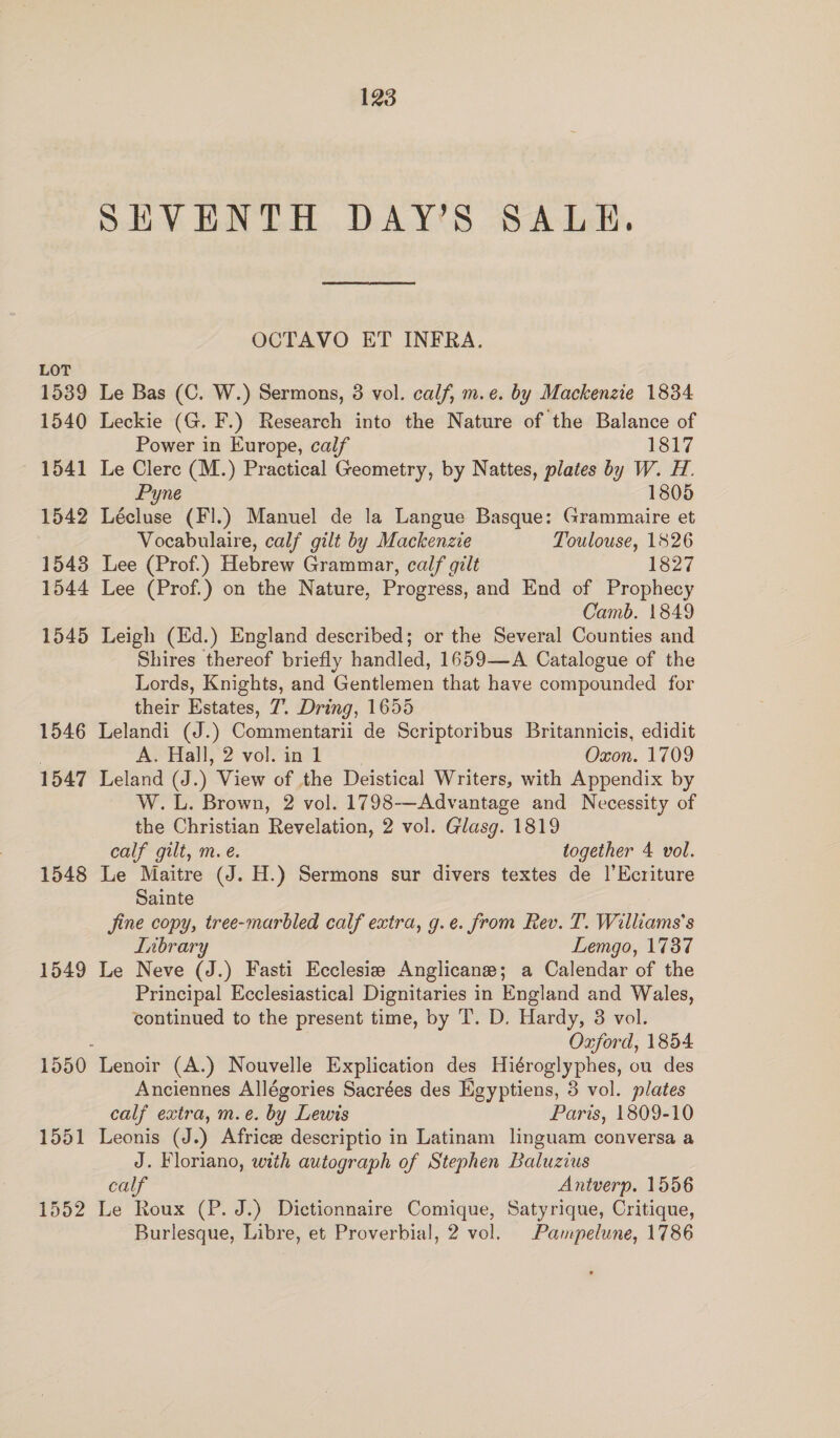 LOT 1539 1540 1541 1542 1543 1544 1545 1546 1547 1548 1549 1550 1551 1552 123 SEVENTH DAY’S SALE. OCTAVO ET INFRA. Le Bas (C. W.) Sermons, 3 vol. calf, m.e. by Mackenzie 1834 Leckie (G. F.) Research into the Nature of the Balance of Power in Europe, calf 1817 Le Clerc (M.) Practical Geometry, by Nattes, plates by W. H. Pyne 1805 Lécluse (FI.) Manuel de la Langue Basque: Grammaire et Vocabulaire, calf gilt by Mackenzie Toulouse, 1826 Lee (Prof.) Hebrew Grammar, calf gilt 1827 Lee (Prof.) on the Nature, Progress, and End of Prophecy Camb. 1849 Leigh (Ed.) England described; or the Several Counties and Shires thereof briefly handled, 1659—A Catalogue of the Lords, Knights, and Gentlemen that have compounded for their Estates, 7. Dring, 1655 Lelandi (J.) Commentarii de Scriptoribus Britannicis, edidit A. Hall, 2 vol. in 1 Oxon. 1709 Leland (J.) View of the Deistical Writers, with Appendix by W.L. Brown, 2 vol. 1798-—Advantage and Necessity of the Christian Revelation, 2 vol. Glasg. 1819 calf gilt, m. é. together 4 vol. Le Maitre (J. H.) Sermons sur divers textes de |’Ecriture Sainte fine copy, tree-marbled calf extra, g.e. from Rev. T. Williams's Inbrary Lemgo, 17387 Le Neve (J.) Fasti Ecclesie Anglicane; a Calendar of the Principal Ecclesiastical Dignitaries in England and Wales, continued to the present time, by T. D. Hardy, 38 vol. Oxford, 1854 Lenoir (A.) Nouvelle Explication des Hiéroglyphes, ou des Anciennes Allégories Sacrées des Egyptiens, 3 vol. plates calf extra, m.e. by Lewis Paris, 1809-10 Leonis (J.) Africee descriptio in Latinam linguam conversa a J. Floriano, with autograph of Stephen Baluzius calf Antverp. 1556 Le Roux (P. J.) Dictionnaire Comique, Satyrique, Critique,