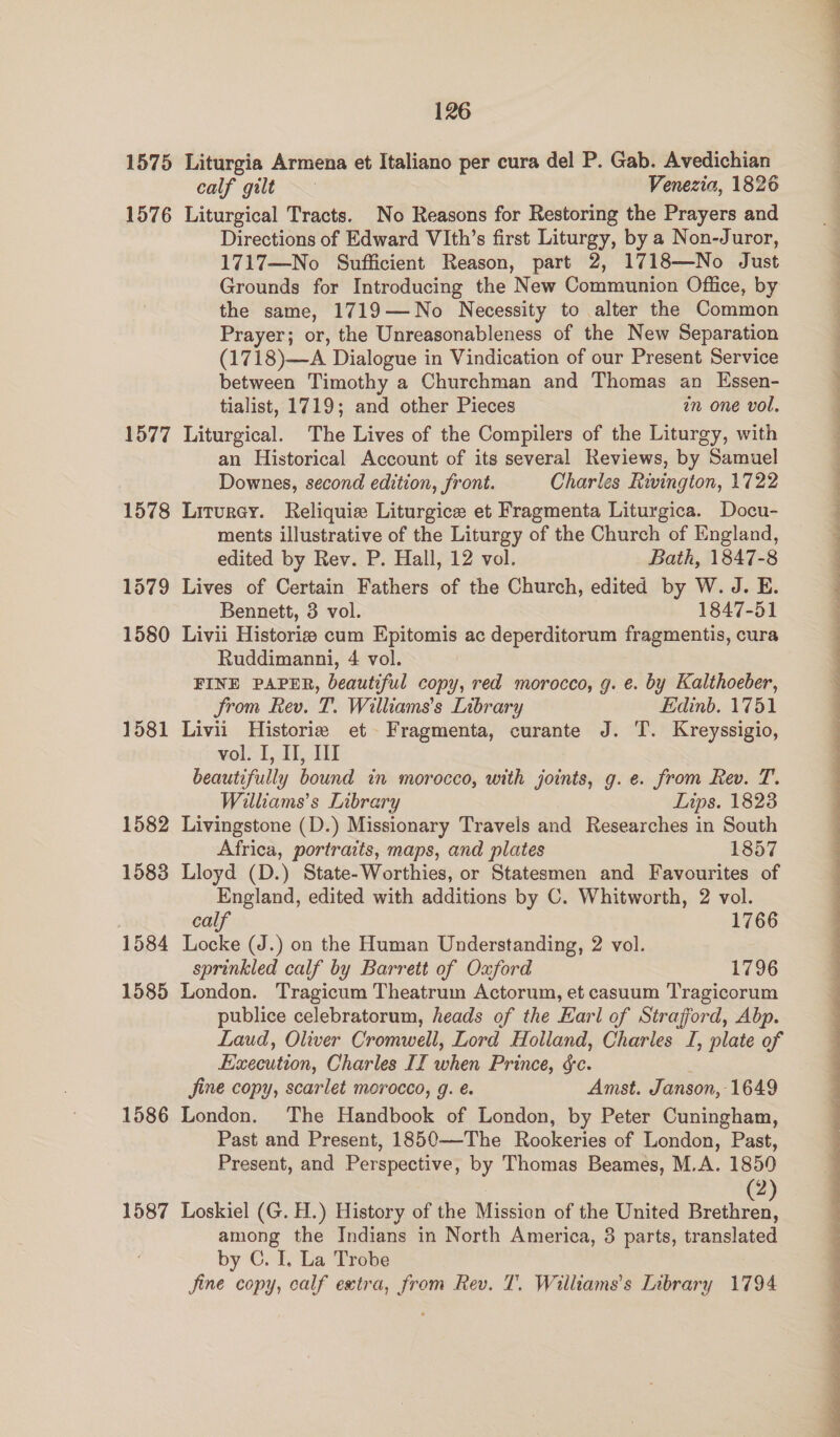 1575 Liturgia Armena et Italiano per cura del P. Gab. Avedichian calf gilt Venezia, 1826 1576 Liturgical Tracts. No Reasons for Restoring the Prayers and Directions of Edward VIth’s first Liturgy, by a Non-Juror, 1717—No Sufficient Reason, part 2, 1718—No Just Grounds for Introducing the New Communion Office, by the same, 1719—No Necessity to alter the Common Prayer; or, the Unreasonableness of the New Separation (1718)—A Dialogue in Vindication of our Present Service between Timothy a Churchman and Thomas an Essen- tialist, 1719; and other Pieces in one vol, 1577 Liturgical. The Lives of the Compilers of the Liturgy, with an Historical Account of its several Reviews, by Samuel Downes, second edition, front. Charles Rivington, 1722 1578 Liturey. Reliquie Liturgice et Fragmenta Liturgica. Docu- ments illustrative of the Liturgy of the Church of England, edited by Rev. P. Hall, 12 vol. Bath, 1847-8 1579 Lives of Certain Fathers of the Church, edited by W. J. E. Bennett, 3 vol. 1847-51 1580 Livii Historis cum Epitomis ac deperditorum fragmentis, cura Ruddimanni, 4 vol. FINE PAPER, beautiful copy, red morocco, g. e. by Kalthoeber, Strom Rev. T. Williams's Library Edinb. 1751 1581 Livii Historie et Fragmenta, curante J. T. Kreyssigio, vol. I, II, Il beautifully bound in morocco, with joints, g.e. from Rev. T. Williams’s Library Lips. 1823 1582 Livingstone (D.) Missionary Travels and Researches in South Africa, portraits, maps, and plates 1857 1583 Lloyd (D.) State-Worthies, or Statesmen and Favourites of England, edited with additions by C. Whitworth, 2 vol. calf 1766 1584 Locke (J.) on the Human Understanding, 2 vol. sprinkled calf by Barrett of Oxford 1796 1585 London. Tragicum Theatrum Actorum, et casuum Tragicorum publice celebratorum, heads of the Earl of Strafford, Abp. Laud, Oliver Cromwell, Lord Holland, Charles I, plate of Execution, Charles II when Prince, $c. : jine copy, scarlet morocco, g. é. Amst. Janson, 1649 1586 London. The Handbook of London, by Peter Cuningham, Past and Present, 1850—The Rookeries of London, Past, Present, and Perspective, by Thomas Beames, M.A. 1850 2 1587 Loskiel (G. H.) History of the Mission of the United Brethren, among the Indians in North America, 3 parts, translated by C. I, La Trobe Jine copy, calf extra, from Rev. T. Williams's Library 1794 ee ee ee ee ee ee ee ee ee a! FE ey ee ea ee