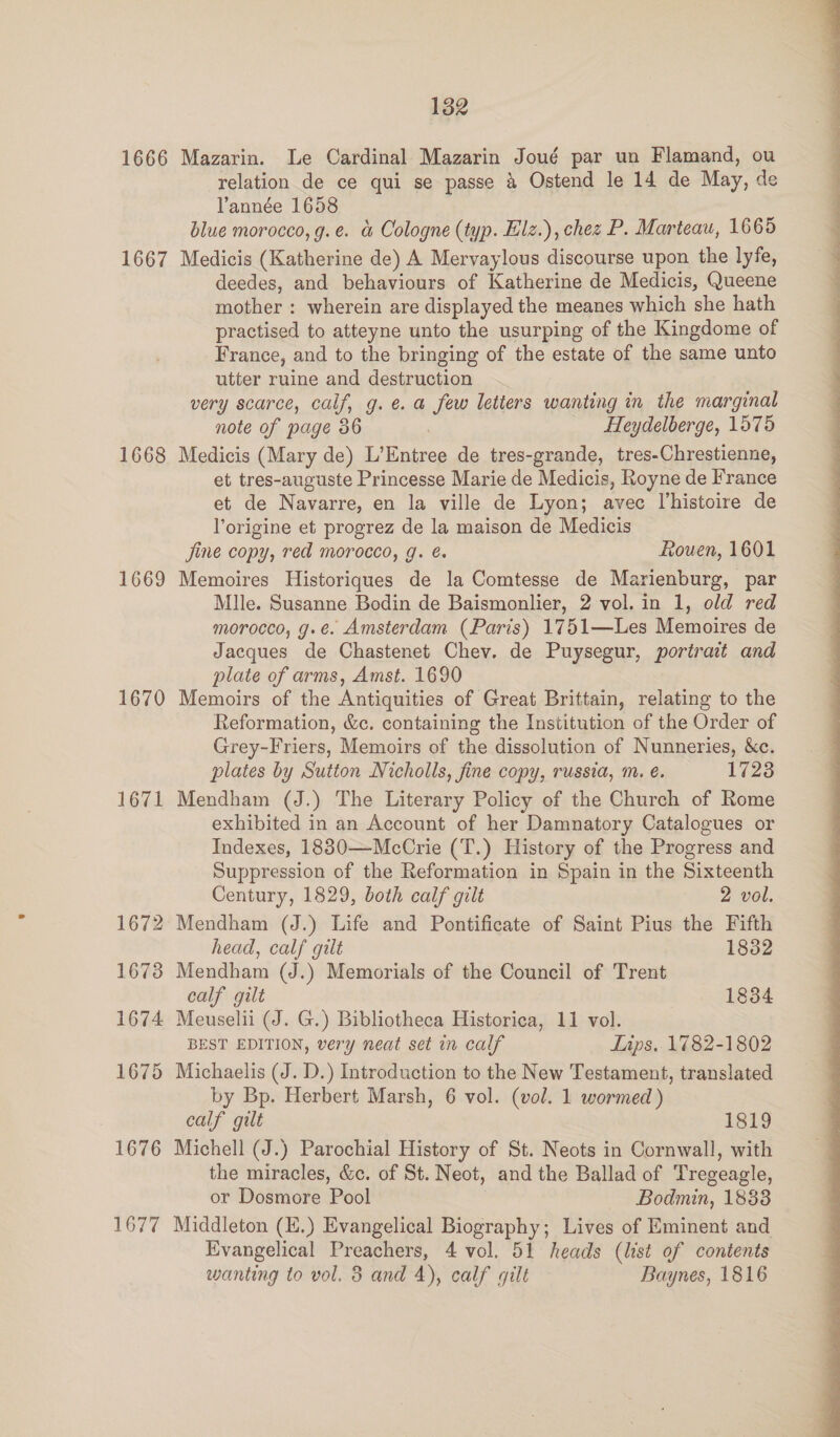 1666 1667 1668 1669 1670 1671 1672 1673 1674 1675 1676 1677 132 Mazarin. Le Cardinal Mazarin Joué par un Flamand, ou relation de ce qui se passe & Ostend le 14 de May, de Yannée 1658 blue morocco, g.e. & Cologne (typ. Elz.), chez P. Marteau, 1665 Medicis (Katherine de) A Mervaylous discourse upon the lyfe, deedes, and behaviours of Katherine de Medicis, Queene mother : wherein are displayed the meanes which she hath practised to atteyne unto the usurping of the Kingdome of France, and to the bringing of the estate of the same unto utter ruine and destruction very scarce, calf, g.e. a few letters wanting in the marginal note of page 36 7 Heydelberge, 1575 Medicis (Mary de) L’Entree de tres-grande, tres-Chrestienne, et tres-auguste Princesse Marie de Medicis, Royne de France et de Navarre, en la ville de Lyon; avec Vhistoire de Yorigine et progrez de la maison de Medicis jine copy, red morocco, g. é. Rouen, 1601 Memoires Historiques de la Comtesse de Marienburg, par Mlle. Susanne Bodin de Baismonlier, 2 vol. in 1, old red morocco, g.e. Amsterdam (Paris) 1751—Les Memoires de Jacques de Chastenet Chev. de Puysegur, portrait and plate of arms, Amst. 1690 Memoirs of the Antiquities of Great Brittain, relating to the Reformation, &c. containing the Institution of the Order of Grey-Friers, Memoirs of the dissolution of Nunneries, &c. plates by Sutton Nicholls, fine copy, russia, m. é. 17238 Mendham (J.) The Literary Policy of the Church of Rome exhibited in an Account of her Damnatory Catalogues or Indexes, 1830—McCrie (T.) History of the Progress and Suppression of the Reformation in Spain in the Sixteenth Century, 1829, both calf gilt 2 vol. Mendham (J.) Life and Pontificate of Saint Pius the Fifth head, calf gilt 1832 Mendham (J.) Memorials of the Council of Trent calf gilt 1834 Meuselii (J. G.) Bibliotheca Historica, 11 vol. BEST EDITION, very neat set in calf Lips. 1782-1802 Michaelis (J. D.) Introduction to the New Testament, translated by Bp. Herbert Marsh, 6 vol. (vol. 1 wormed ) calf gilt 1819 Michell (J.) Parochial History of St. Neots in Cornwall, with the miracles, &c. of St. Neot, and the Ballad of Tregeagle, or Dosmore Pool | Bodmin, 1883 Middleton (E.) Evangelical Biography; Lives of Eminent and Evangelical Preachers, 4 vol. 51 heads (list of contents wanting to vol. 3 and 4), calf gilt Baynes, 1816