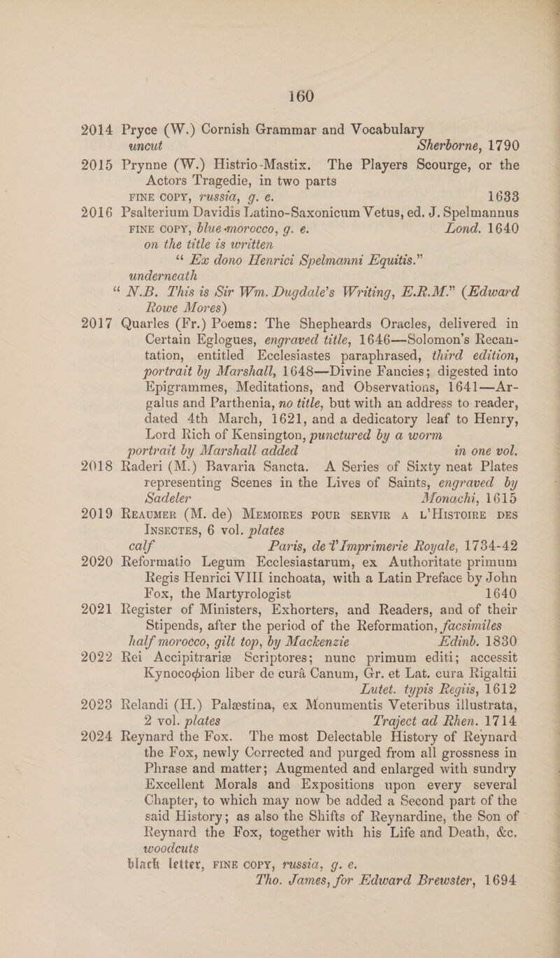 2014 Pryce (W.) Cornish Grammar and Vocabulary uncut Sherborne, 1790 2015 Prynne (W.) Histrio-Mastix. The Players Scourge, or the Actors Tragedie, in two parts FINE COPY, russia, g. €. ip bO8s 2016 Psalterium Davidis Latino-Saxonicum Vetus, ed. J. Spelmannus FINE COPY, blue -morecco, g. é. | Lond. 1640 on the title 1s written “ Ea dono Henrict Spelmannt Equities.” underneath “ N.B. This is Sir Wm. Dugdale’s Writing, E.R.M.” (Edward - Rowe Mores) 2017 Quarles (Fr.) Poems: The Shepheards Oracles, delivered in Certain Eglogues, engraved title, 1646—Solomon’s Recan- tation, entitled Ecclesiastes paraphrased, third edition, portrait by Marshall, 1648—Divine Fancies; digested into Epigrammes, Meditations, and Observations, 1641—Ar- galus and Parthenia, no title, but with an address to reader, dated 4th March, 1621, and a dedicatory leaf to Henry, Lord Rich of Kensington, punctured by a worm portrait by Marshall added in one vol. 2()18 Raderi (M.) Bavaria Sancta. A Series of Sixty neat Plates representing Scenes in the Lives of Saints, engraved by Sadeler Monachi, 1615 2019 Reaumer (M. de) Memorres PouR SERVIR A L’HIsTOIRE DES INSECTES, 6 vol. plates calf Paris, dev Imprimerie Royale, 1734-42 2020 Reformatio Legum LEcclesiastarum, ex Authoritate primum Regis Henrici VIII inchoata, with a Latin Preface by John Fox, the Martyrologist 1640 2021 Register of Ministers, Exhorters, and Readers, and of their Stipends, after the period of the Reformation, facsimiles half morocco, gilt top, by Mackenzie Edinb. 1830 2022 Rei Accipitrarie Scriptores; nunc primum editi; accessit Kynocodion liber de cura Canum, Gr. et Lat. cura Rigaltii Lutet. typis Regus, 1612 2023 Relandi (H.) Palestina, ex Monumentis Veteribus illustrata, 2 vol. plates Traject ad Rhen. 1714 2024 Reynard the Fox. The most Delectable History of Reynard the Fox, newly Corrected and purged from all grossness in Phrase and matter; Augmented and enlarged with sundry Excellent Morals and Expositions upon every several Chapter, to which may now be added a Second part of the said History; as also the Shifts of Reynardine, the Son of Reynard the Fox, together with his Life and Death, &amp;c. woodcuts black letter, FINE COPY, russia, g. é. Tho. James, for Edward Brewster, 1694