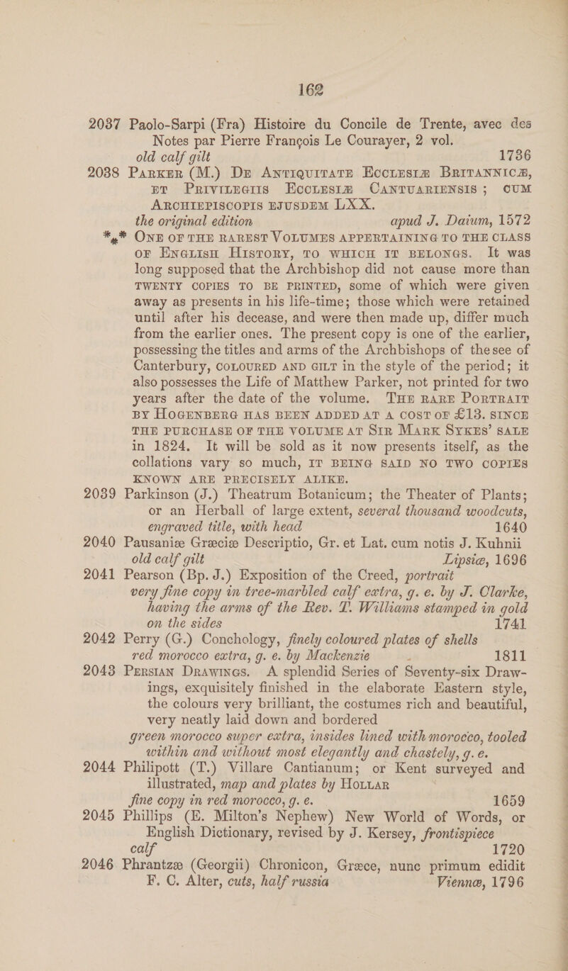 2037 Paolo-Sarpi (Fra) Histoire du Concile de Trente, avec des Notes par Pierre Frangois Le Courayer, 2 vol. old calf gilt 1736 20388 Parker (M.) Dz AnriquitatTe Eoctustm BRitTANNIca, ET PrivttEaiis HKeoites1m CAaNTUARIENSIS ; CUM AROCHIEPISCOPIS EJUSDEM LXX. the original edition apud J. Daium, 1572 *,* ONE OF THE RAREST VOLUMES APPERTAINING TO THE CLASS oF Enauish History, TO WHICH IT BELONGS. It was long supposed that the Archbishop did not cause more than TWENTY COPIES TO BE PRINTED, some of which were given away as presents in his life-time; those which were retained until after his decease, and were then made up, differ much from the earlier ones. The present copy is one of the earlier, possessing the titles and arms of the Archbishops of thesee of Canterbury, COLOURED AND GILT in the style of the period; it also possesses the Life of Matthew Parker, not printed for two years after the date of the volume. THE RARE PoRTRAIT BY HOGENBERG HAS BEEN ADDED AT A COST oF £13. SINCE THE PURCHASE OF THE VOLUME AT Sir Marx SYKES’ SALE in 1824. It will be sold as it now presents itself, as the collations vary so much, IT BEING SAID NO TWO COPIES KNOWN ARE PRECISELY ALIKE. 2039 Parkinson (J.) Theatrum Botanicum; the Theater of Plants; or an Herball of large extent, several thousand woodcuts, engraved title, with head 1640 2040 Pausaniee Gracie Descriptio, Gr. et Lat. cum notis J. Kuhnii old calf gilt Lipsie, 1696 2041 Pearson (Bp. J.) Exposition of the Creed, portrait very jine copy in tree-marbled calf extra, g. e. by J. Clarke, having the arms of the Rev. T. Williams stamped in gold on the sides 1741 2042 Perry (G.) Conchology, finely coloured plates of shells red morocco extra, g. e. by Mackenzte r 1811 2043 Persian Drawines. A splendid Series of Seventy-six Draw- ings, exquisitely finished in the elaborate Eastern style, the colours very brilliant, the costumes rich and beautiful, very neatly laid down and bordered green morocco super extra, insides lined with morocco, tooled within and without most elegantly and chastely, g. e. 2044 Philipott (T.) Villare Cantianum; or Kent surveyed and illustrated, map and plates by Hotuar . Jine copy in red morocco, g.é€. 1659 2045 Phillips (EZ. Milton’s Nephew) New World of Words, or English Dictionary, revised by J. Kersey, frontispiece calf 1720 2046 Phrantze (Georgii) Chronicon, Grece, nunc primum edidit F. C. Alter, cuts, half russia Vienne, 1796 SS ee a a