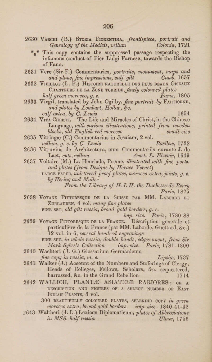 2630 Varcnt (B.) Srorta Fiorentina, frontispiece, portrait and Genealogy of the Medicis, vellum Colonia, 1721 *,* This copy contains the suppressed passage respecting the infamous conduct of Pier Luigi Farnese, towards the Bishop of Fano. 2631 Vere (Sir F.) Commentaries, portraits, monument, maps and and plans, fine impressions, calf gilt Camb. 1657 2632 Viemtot (L. P.) HisToIRE NATURELLE DES PLUS BEAUX OISEAUX CHANTEURS DE LA ZONE TORRIDE, finely coloured plates half green morocco, g. é. Paris, 1805 2633 Virgil, translated by John Ogilby, fine portrait by FatrHoRNe, and plates by Lombart, Hollar, &amp;e. calf extra, by C. Lewis 1654 2634 Vira Curisti1. The Life and Miracles of Christ, in the Chinese Language, with curious illustrations, printed from wooden blocks, old English red morocco small size 2635 Vitringee (C.) Commentarius in Jesaiam, 2 vol. vellum, g. e. by C. Lewis Basilee, 1732 2636 Vitruvius de Architectura, cum Commentariis curante J. de Laet, cuts, vellum Amst. L. Eizevir, 1649 2637 Voltaire (M.) La Henriade, Poéme, illustrated with fine ports. and plates (from Designs by Horace Vernet) LARGE PAPER, unlettered proof plates, morocco extra, joints, g. é. by Hering and Muller From the Library of H. I. H. the Duchesse de Berry Paris, 1825 2638 VoraGe PITTORESQUE DE LA Suisse PAR MM. LazorpDE ET ZURLAUBEN, 4 vol. many fine plates FINE SET, old gilt russia, broad gold borders, g. e. imp. size. Paris, 1780-88 2639 Voracr PirrorEsQuE DE LA France. Déscription generale et particuliére de la France (par MM. Laborde, Guettard, &amp;c.) 12 vol. in 6, several hundred engravings FINE SET, in whole russia, double bands, edges uncut, from Sir Mark Sykes’s Collection imp. size. Paris, 1781-1800 2640 Wachteri (J. G.) Glossarium Germanicum fine copy in russia, m. é. Lipsiea, 1737 2641 Walker (J.) Account of the Numbers and Sufferings of Clergy, Heads of Colleges, Fellows, Scholars, &amp;c. sequestered, . harrassed, &amp;c. in the Grand Rebellion 1714 2642 WALLICH, PLANTA ASIATICA’ RARIORES; or a DESCRIPTION AND FIGURES OF A SELECT NUMBER OF East INDIAN PLants, 3 vol. : 300 BEAUTIFULLY COLOURED PLATES, SPLENDID COPY in green morocco extra, broad gold borders. imp. size. 1840-41-42 2643 Waltheri (J. L.) Lexicon Diplomaticum, plates of Abbreviations in MSS. half russia Ulme, 1756