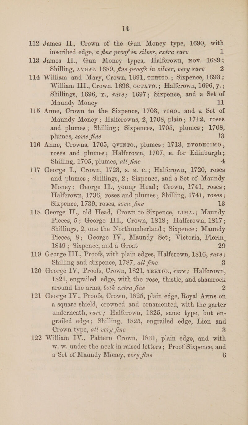 112 James II., Crown of the Gun Money type, 1690, with inscribed edge, a fine proof in silver, extra rare 1 113 James IJ., Gun Money types, Halfcrown, nov. 1689; Shilling, avast. 1689, fine proofs im silver, very rare 2 114 William and Mary, Crown, 1691, Terrio.; Sixpence, 1698 ; William IITI., Crown, 1696, ocravo.; Halfcrown, 1696, y. ; Shillings, 1696, y., rare; 1697; Sixpence, and a Set of Maundy Money : it 115 Anne, Crown to the Sixpence, 1703, vieo., and a Set of Maundy Money ; Halfcrowns, 2, 1708, plain; 1712, roses and plumes; Shilling; Sixpences, 1705, plumes; 1708, plumes, some fine 13 116 Anne, Crowns, 1705, gvinto., plumes; 1713, DvoDECIMO., roses and plumes; Halfcrown, 1707, ». for Edinburgh ; Shilling, 1705, plumes, all fine 4, 117 George I., Crown, 1723, s. s. c.; Halfcrown, 1720, roses and plumes; Shillings, 2; Sixpence, and a Set of Maundy Money; George II., young Head; Crown, 1741, roses ; Halfcrown, 1736, roses and plumes; Shilling, 1741, roses ; Sixpence, 1739, roses, some fine 13 118 George II., old Head, Crown to Sixpence, t1ma.; Maundy Pieces, 5; George III., Crown, 1818; Halfcrown, 1817 ; Shillings, 2, one the Northumberland; Sixpence; Maundy Pieces, 8; George IV., Maundy Set; Victoria, Florin, 1849 ; Sixpence, and a Groat 29 119 George ITI., Proofs, with plain edges, Halfcrown, 1816, rare ; Shilling and Sixpence, 1787, all fine 3 120 George IV, Proofs, Crown, 1821, 1ERT10., rare; Halfcrown, 1821, engrailed edge, with the rose, thistle, and shamrock around the arms, both extra fine 2 121 George IV., Proofs, Crown, 1825, plain edge, Royal Arms on a square shield, crowned and ornamented, with the garter underneath, rare; Halfcrown, 1825, same type, but en- grailed edge; Shilling, 1825, engrailed edge, Lion and Crown type, all very fine 3 122 William IV., Pattern Crown, 1831, plain edge, and with w. w. under the neck in raised letters; Proof Sixpence, and a Set of Maundy Money, very jine