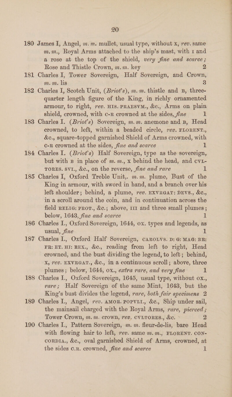 180 James I, Angel, m.m. mullet, usual type, without x, rev. same m.m., Royal Arms attached to the ship’s mast, with 1 and a rose at the top of the shield, very jine and scarce; Rose and Thistle Crown, m.m. key 2 181 Charles I, Tower Sovereign, Half Sovereign, and Crown, m.m. lis 3 182 Charles I, Scotch Unit, (Briot’s), m.m. thistle and B, three- quarter length figure of the King, in richly ornamented armour, to right, rev. HIS. PRAHSVM., &amp;c., Arms on plain shield, crowned, with o-r crowned at the sides, fine 1 183 Charles I. (Briot’s) Sovereign, m.m. anemone and B, Head crowned, to left, within a beaded circle, vev. FLORENT., &amp;c., square-topped garnished Shield of Arms crowned, with o-R crowned at the sides, fine and scarce 1 184 Charles I. (Briot’s) Half Sovereign, type as the sovereign, but with B in place of m. m., x behind the head, and cv1- TORES. Sv1., &amp;c., on the reverse, fine and rare 1 185 Charles I, Oxford Treble Unit,. m.m. plume, Bust of the King in armour, with sword in hand, and a branch over his left shoulder; behind, a plume, rev. EXVRGAT: DEVS., &amp;e., in a scroll around the coin, and in continuation across the field RELIG: PRot., &amp;c.; above, 111 and three small plumes ; below, 1643, fine and scarce 1 186 Charles I., Oxford Sovereign, 1644, ox. types and legends, as usual, fine 1 187 Charles I., Oxford Half Sovereign, caRroLvs. D: 4: MAG: BR: FR: ET. HI: REX., &amp;c., reading from left to right, Head crowned, and the bust dividing the legend, to left; behind, X, rev. EXVRGAT., &amp;c., In a continuous scroll; above, three plumes; below, 1644, ox., extra rare, and very fine 1 188 Charles I., Oxford Sovereign, 1645, usual type, without ox., rare; Half Sovereign of the same Mint, 1643, but the King’s bust divides the legend, rare, both fair specimens 2 189 Charles I., Angel, rev. amor. PoPVLI., &amp;c., Ship under sail, the mainsail charged with the Royal Arms, rare, pierced ; Tower Crown, m.m. crown, 7ev. CVLTORES., &amp;c. ° 2 190 Charles I., Pattern Sovereign, m. m. fleur-de-lis, bare Head with flowing hair to left, rev. same m.m., FLORENT. CON- coRDIA., &amp;c., oval garnished Shield of Arms, crowned, at the sides o.r. crowned, jine and scarce A