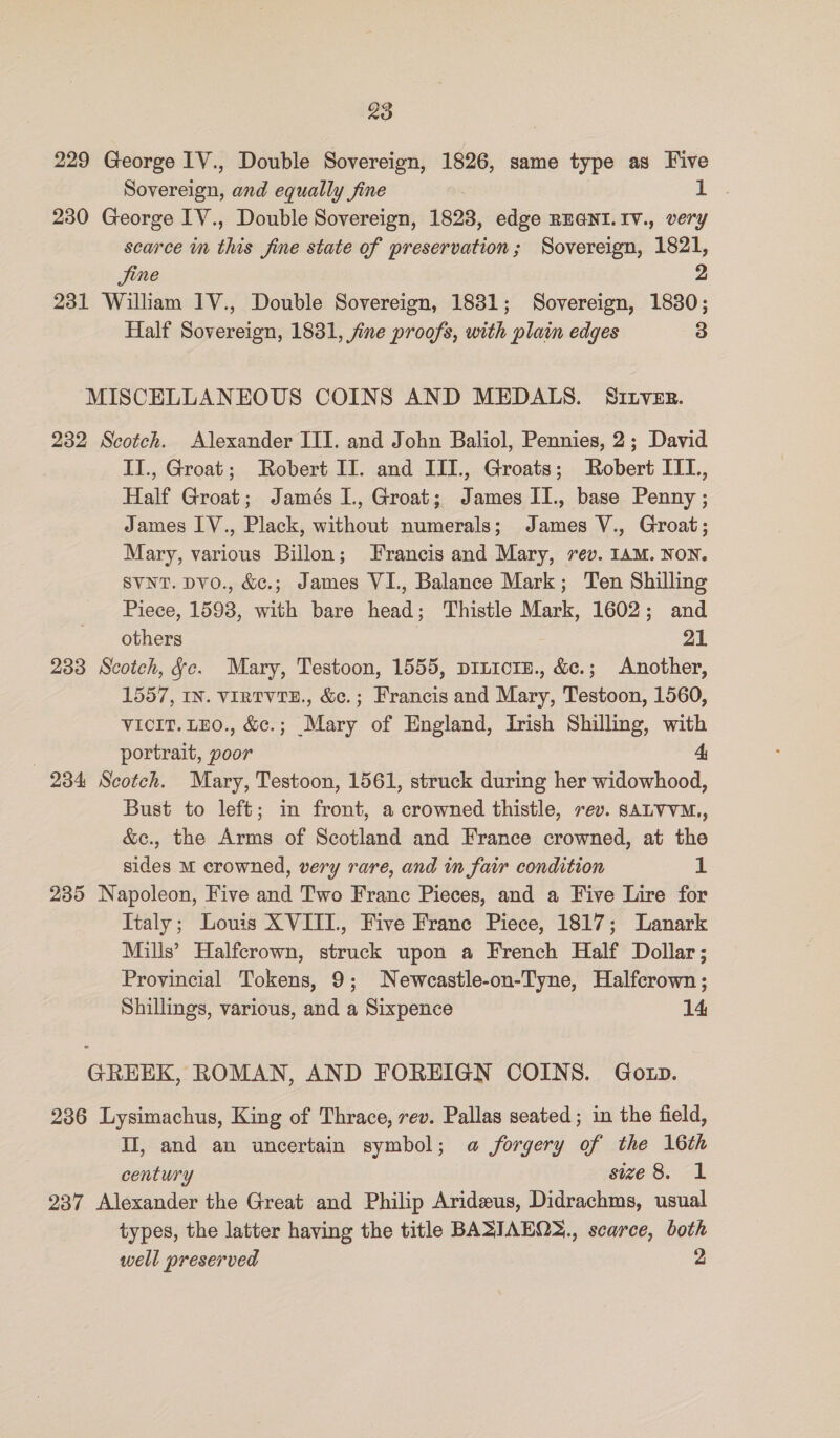 229 George 1V., Double Sovereign, 1826, same type as Five Sovereign, and equally fine 1 230 George IV., Double Sovereign, 1828, edge REGNI.IV., very scarce in this fine state of preservation; Sovereign, 1821, Jjine 231 William IV., Double Sovereign, 1831; Sovereign, 18380; Half Sovereign, 1831, fine proofs, with plain edges 3 MISCELLANEOUS COINS AND MEDALS. SILveEs. 232 Scotch. Alexander III. and John Baliol, Pennies, 2; David II., Groat; Robert II. and III., Groats; Robert IIT, Half Groat; Jamés 1., Groat; James II., base Penny ; James IV., Plack, without numerals; James V., Groat; Mary, various Billon; Francis and Mary, rev. 1AM. NON. SVNT. Dvo., &amp;c.; James VI., Balance Mark; Ten Shilling Piece, 1593, with bare head; Thistle Mark, 1602; and others 21 233 Scotch, Jc. Mary, Testoon, 1555, piuicre., &amp;c.; Another, 1557, IN. VIRTVTE., &amp;c.; Francis and Mary, Testoon, 1560, VICIT. LEO., &amp;c.; Mary of England, Irish Shilling, with | portrait, poor 4; 234 Scotch. Mary, Testoon, 1561, struck during her widowhood, Bust to left; in front, a crowned thistle, rev. SALVVM., &amp;c., the Arms of Scotland and France crowned, at the sides m crowned, very rare, and in fair condition IL 235 Napoleon, Five and Two Franc Pieces, and a Five Lire for Jtaly; Louis XVIII, Five France Piece, 1817; Lanark Mills’ Halfcrown, struck upon a French Half Dollar; Provincial Tokens, 9; Newcastle-on-Tyne, Halfcrown ; Shillings, various, and a Sixpence 14 GREEK, ROMAN, AND FOREIGN COINS. Goxp. 236 Lysimachus, King of Thrace, rev. Pallas seated; in the field, II, and an uncertain symbol; a forgery of the 16th century size 8. 1 237 Alexander the Great and Philip Arideus, Didrachms, usual types, the latter having the title BASIAEOS,, scarce, both well preserved 2