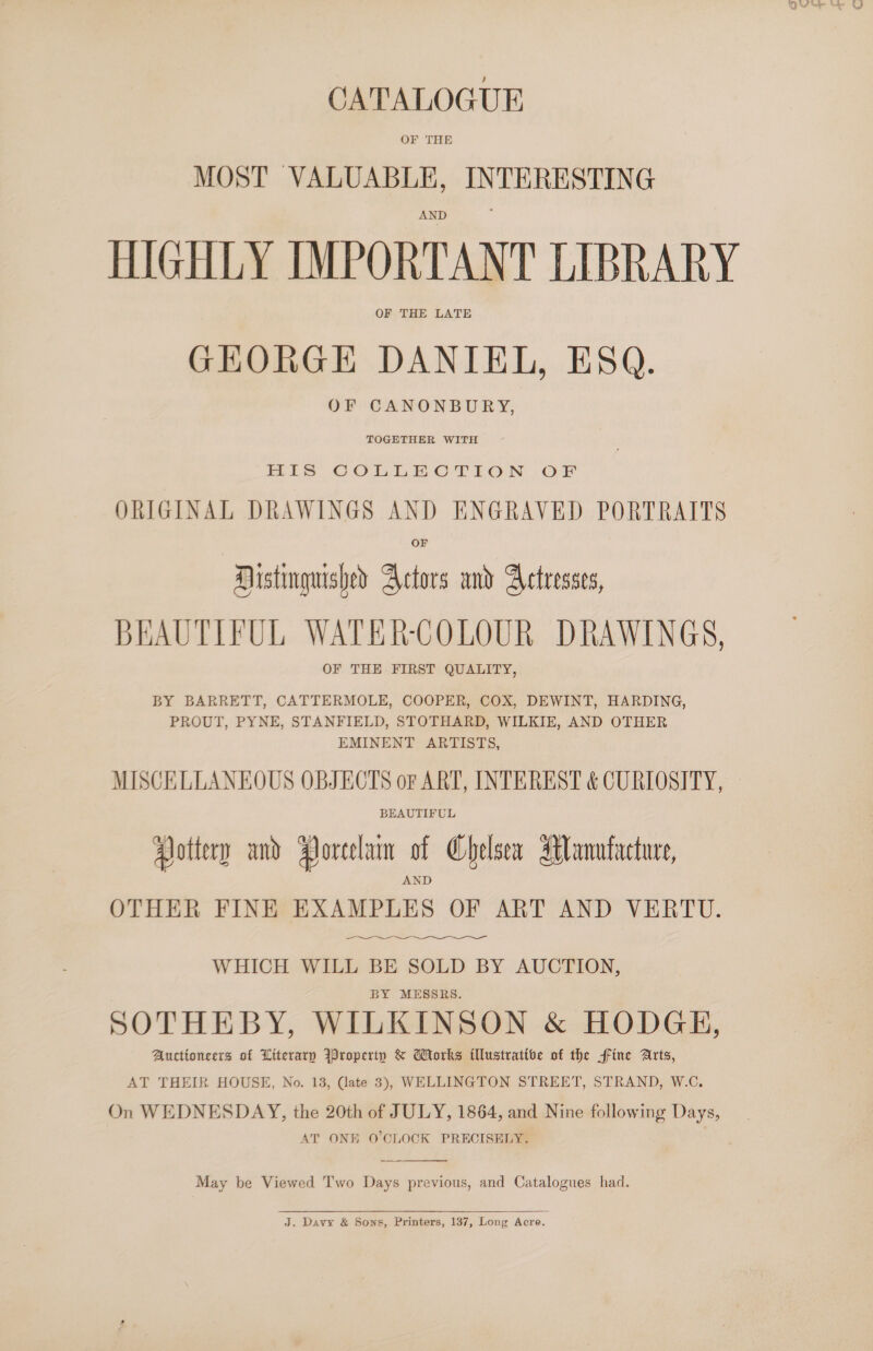 CATALOGUE OF THE MOST VALUABLE, INTERESTING HIGHLY IMPORTANT LIBRARY OF THE LATE GHEORGHE DANIEL, ESQ. OF CANONBURY, TOGETHER WITH HIS COLLECTION OF ORIGINAL DRAWINGS AND ENGRAVED PORTRAITS OF Mistinguished Actors and Actresses, BEAUTIFUL WATER-COLOUR DRAWINGS, OF THE FIRST QUALITY, BY BARRETT, CATTERMOLE, COOPER, COX, DEWINT, HARDING, PROUT, PYNE, STANFIELD, STOTHARD, WILKIE, AND OTHER EMINENT ARTISTS, MISCELLANEOUS OBJECTS of ART, INTEREST &amp; CURIOSITY, BEAUTIFUL Pottery and Porcelain of Chelsea Manufacture, OTHER FINE EXAMPLES OF ART AND VERTU.  ee WHICH WILL BE SOLD BY AUCTION, BY MESSRS. SOTHEBY, WILKINSON &amp; HODGE, Auctioneers of Literary Wroperiy &amp; Morks illustrative of the ffine Arts, AT THEIR HOUSE, No. 13, Cate 3), WELLINGTON STREET, STRAND, W.C. On WEDNESDAY, the 20th of JULY, 1864, and Nine following Days, AT ONE O'CLOCK PRECISELY.  May be Viewed Two Days previous, and Catalogues had.  J. Davy &amp; Sows, Printers, 137, Long Acre.