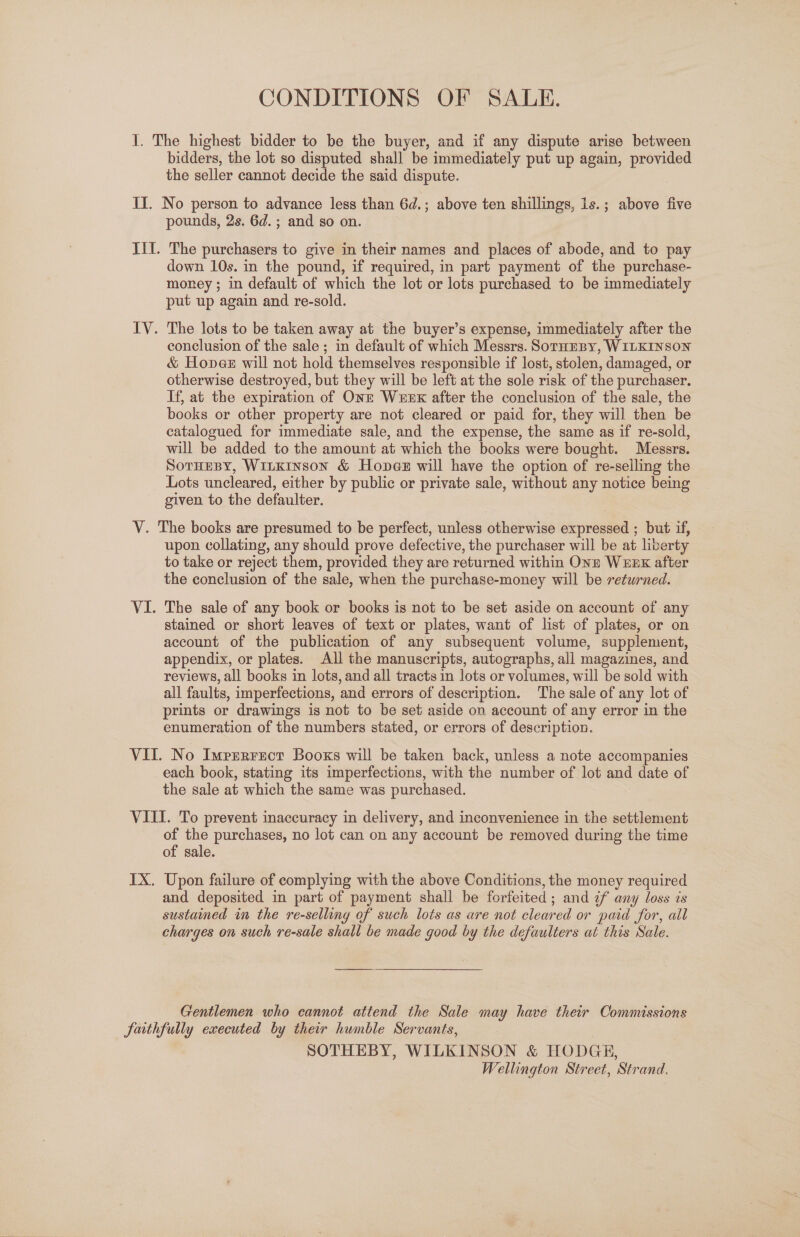 I. The highest bidder to be the buyer, and if any dispute arise between bidders, the lot so disputed shall be immediately put up again, provided the seller cannot decide the said dispute. II. No person to advance less than 6d.; above ten shillings, 1s.; above five pounds, 2s. 6d. ; and so on. III. The purchasers to give in their names and places of abode, and to pay down 10s. in the pound, if required, in part payment of the purchase- money ; in default of which the lot or lots purchased to be immediately put up again and re-sold. IV. The lots to be taken away at the buyer’s expense, immediately after the conclusion of the sale ; in default of which Messrs. SorHEeBy, WILKINSON &amp; Honer will not hold themselves responsible if lost, stolen, damaged, or otherwise destroyed, but they will be left at the sole risk of the purchaser. If, at the expiration of OnE Wexnk after the conclusion of the sale, the books or other property are not cleared or paid for, they will then be catalogued for immediate sale, and the expense, the same as if re-sold, will be added to the amount at which the books were bought. Messrs. SoTHEBY, WILKINSON &amp; Hones will have the option of re-selling the Lots uncleared, either by public or private sale, without any notice being given to the defaulter. V. The books are presumed to be perfect, unless otherwise expressed ; but if, upon collating, any should prove defective, the purchaser will be at liberty to take or reject them, provided they are returned within Onn WEDK after the conclusion of the sale, when the purchase-money will be returned. VI. The sale of any book or books is not to be set aside on account of any stained or short leaves of text or plates, want of list of plates, or on account of the publication of any subsequent volume, supplement, appendix, or plates. All the manuscripts, autographs, all magazines, and reviews, all books in lots, and all tracts in lots or volumes, will be sold with all faults, imperfections, and errors of description. The sale of any lot of prints or drawings is not to be set aside on account of any error in the enumeration of the numbers stated, or errors of description. VII. No Impzrrect Booxs will be taken back, unless a note accompanies each book, stating its imperfections, with the number of lot and date of the sale at which the same was purchased. VIII. To prevent inaccuracy in delivery, and inconvenience in the settlement of the purchases, no lot can on any account be removed during the time of sale. IX. Upon failure of complying with the above Conditions, the money required and deposited in part of payment shall be forfeited ; and 7f any loss is sustaimed in the re-selling of such lots as are not cleared or paid for, all charges on such re-sale shall be made good by the defaulters at this Sale. Gentlemen who cannot attend the Sale may have their Commissions faithfully executed by their humble Servants, SOTHEBY, WILKINSON &amp; HODGE, Wellington Street, Strand.