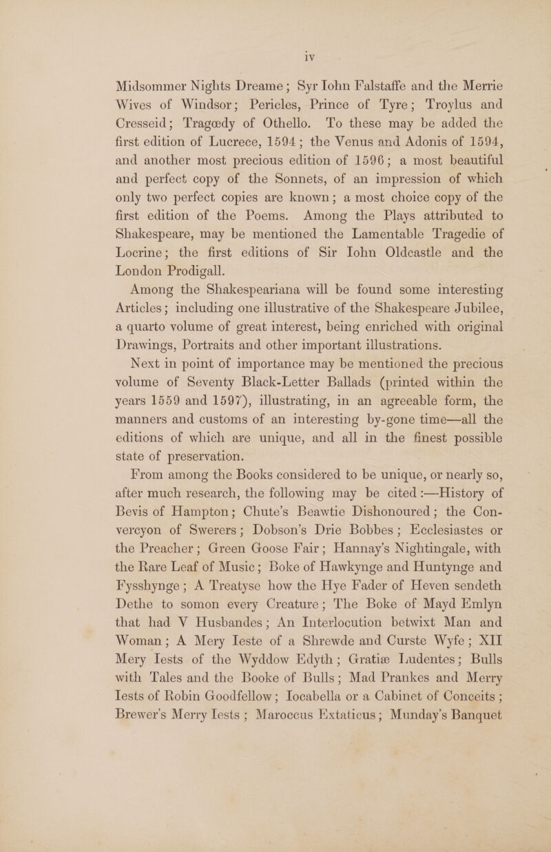 1V Midsommer Nights Dreame; Syr John Falstaffe and the Merrie Wives of Windsor; Pericles, Prince of Tyre; Troylus and Cresseid; Trageedy of Othello. To these may be added the first edition of Lucrece, 1594; the Venus and Adonis of 1594, and another most precious edition of 1596; a most beautiful and perfect copy of the Sonnets, of an impression of which only two perfect copies are known; a most choice copy of the first edition of the Poems. Among the Plays attributed to Shakespeare, may be mentioned the Lamentable Tragedie of Locrine; the first editions of Sir John Oldcastle and the London Prodigall. Among the Shakespeariana will be found some interesting Articles; including one illustrative of the Shakespeare Jubilee, a quarto volume of great interest, being enriched with original Drawings, Portraits and other important illustrations. Next in point of importance may be mentioned the precious volume of Seventy Black-Letter Ballads (printed within the years 1559 and 1597), illustrating, in an agreeable form, the manners and customs of an interesting by-gone time—all the editions of which are unique, and all in the finest possible state of preservation. i F’'rom among the Books considered to be unique, or nearly so, after much research, the following may be cited :—History of Bevis of Hampton; Chute’s Beawtie Dishonoured; the Con- vercyon of Swerers; Dobson’s Drie Bobbes; Ecclesiastes or the Preacher; Green Goose Fair; Hannay’s Nightingale, with the Rare Leaf of Music; Boke of Hawkynge and Huntynge and I’'ysshynge ; A Treatyse how the Hye Fader of Heven sendeth Dethe to somon every Creature; The Boke of Mayd Emlyn that had V Husbandes; An Interlocution betwixt Man and Woman; A Mery Ieste of a Shrewde and Curste Wyfe ;, XII Mery Tests of the Wyddow Kdyth ; Gratie Ludentes; Bulls with Tales and the Booke of Bulls; Mad Prankes sod) Merry Iests of Robin Goodfellow; Iocabella or a Cabinet of Conceits ; Brewer's Merry Tests ; Maroccus Extaticus; Munday’s Banquet