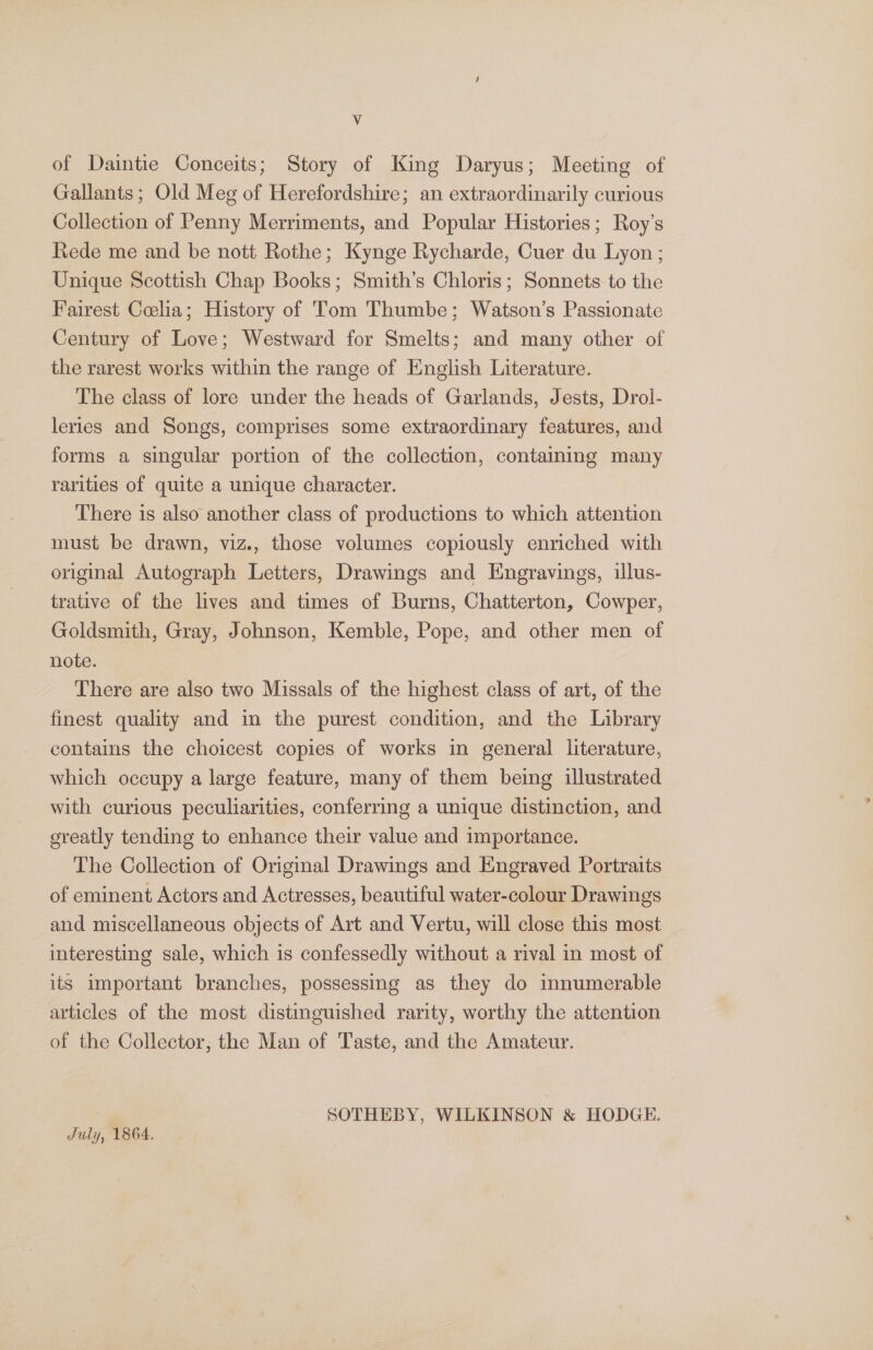 Vv of Daintie Conceits; Story of King Daryus; Meeting of Gallants; Old Meg of Herefordshire; an extraordinarily curious Collection of Penny Merriments, and Popular Histories; Roy’s Rede me and be nott Rothe; Kynge Rycharde, Cuer du Lyon ; Unique Scottish Chap Books; Smith’s Chloris; Sonnets to the Fairest Coclia; History of Tom Thumbe; Watson’s Passionate Century of Love; Westward for Smelts; and many other of the rarest works within the range of English Literature. The class of lore under the heads of Garlands, Jests, Drol- leries and Songs, comprises some extraordinary features, and forms a singular portion of the collection, containing many rarities of quite a unique character. There is also another class of productions to which attention must be drawn, viz., those volumes copiously enriched with original Autograph Letters, Drawings and Engravings, illus- trative of the lives and times of Burns, Chatterton, Cowper, Goldsmith, Gray, Johnson, Kemble, Pope, and other men of note. There are also two Missals of the highest class of art, of the finest quality and in the purest condition, and the Library contains the choicest copies of works in general literature, which occupy a large feature, many of them being illustrated with curious peculiarities, conferring a unique distinction, and greatly tending to enhance their value and importance. The Collection of Original Drawings and Engraved Portraits of eminent Actors and Actresses, beautiful water-colour Drawings and miscellaneous objects of Art and Vertu, will close this most interesting sale, which is confessedly without a rival in most of its important branches, possessing as they do mnumerable articles of the most distinguished rarity, worthy the attention of the Collector; the Man of Taste, and the Amateur. SOTHEBY, WILKINSON &amp; HODGE. July, 1864.