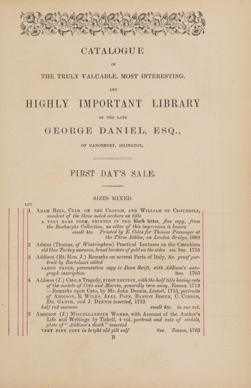  THE TRULY VALUABLE, MOST INTERESTING, AND HIGHLY IMPORTANT LIBRARY OF THE LATE GEORGE DANIEL, ESQ., OF CANONBURY, ISLINGTON. FIRST DAY'S SALE. SIZES MIXED. LOT 1 Apam Bett, Crim oF THE CLhouveH, anpD WitiiamM OF CLOUDESLE, , woodcut of the three noted archers on title | A VERY RARE POEM, PRINTED IN THE black letter, fine copy, from | the Roxburghe Collection, no other of this impression is known : smail 4to. Printed by EH. Coles for Thomas Passenger aé | the Three Bibles, on London Bridge, 1668 | Adams (Thomas, of Wintringham) Practical Lectures on the Catechism | old blue Furkey morocco, broad borders of gold on the sides sm. 8v0. 1755 | Addison (Rt. Hon. J.) Remarks on several Parts of Italy, &amp;¢. proof por- | trait by Bartolozzi added LARGE PAPHR, presentation copy to Dean Swift, with Addison’s auto- | graph inscription : 8vo. 1705 | of the medals of Cato and Marcia, generally torn away, Tonson, 1718 | —Remarks upon Cato, by Mr. John Dennis, Lintott, 1713, portraits | ef Appison, R. WitKs, Azux. Popr, Barton Bootn, C. Ciprer, Dr. Garru, and J. Dunnts inserted, 17138 half red morocco small 4to. in one vol. Appison (J.) Miscetnaneous Works, with Account of the Author’s plate of “ Addison’s death” mserted VERY FINE copy in bright old gilt calf 8vo. TLonson, 1765 B 