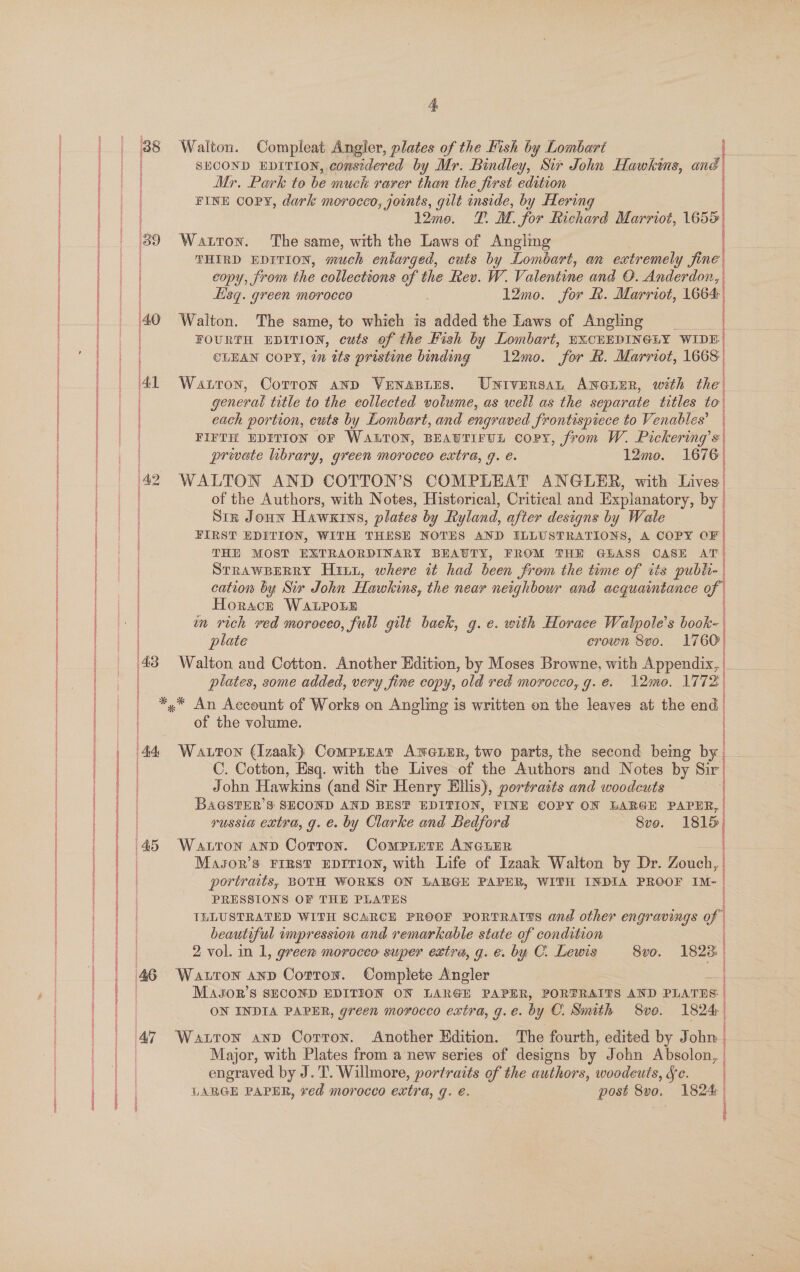    sa eT a rs : oe aerate, a ee  43 46 eae ee SECOND EDITION, considered by Mr. Bindley, Sir John Hawkins, and Mr. Park to be much rarer than the Jirst edition | FINE Copy, dark morocco, joints, gilt inside, by Hering 12me. T. M. for Richard Marriot, 1655 Watton. The same, with the Laws of Anglmg THIRD EDITION, much enlarged, cuts by Lombart, an extremely fine copy, from the collections of the Rev. W. Valentine and O. Anderdon, Esq. green morocco 3 1l2mo. for &amp;. Marriot, 1664 Walton. The same, to which is added the Laws of Angling _ FOURTH EDITION, cuts of the Fish by Lombart, EXCHEDINGLY WIDE CLEAN COPY, im tts pristine binding 12mo. “for K. Marriot, 1668 Watton, Cotron anp VENAaBLES. Universan ANGLER, with the' general title to the eollected votume, as well as the separate titles to each portion, cuts by Lombart, and engraved Srontispiece to Venables’ FIFTH EDITION OF WALTON, BEAUTIFUL coPY, from W. Pickering’s private library, green moroceo extra, g. é. 12mo. 1676 WALTON AND COTTON’S COMPLEAT ANGLER, with Lives of the Authors, with Notes, Historical, Critical and Explanatory, by | Stz Jonn Hawxtws, plates by Ryland, after designs by Wale FIRST EDITION, WITH THESE NOTES AND ELLUSTRATIONS, A COPY OF THE MOST EXTRAORDINARY BEAUTY, FROM THE GLASS CASE a STRAWBERRY Hint, where it had been from the time of tis publi- cation by Sir John Hawkins, the near neighbour and acquaintance of ' Horace WaLPoLe wn rich ved moroceo, full gilt baek, g. e. with Horace Walpole’s book- plate crown 8vo. 1760 Walton and Cotton. Another Edition, by Moses Browne, with Appendix, | plates, some added, very fine copy, ‘old red morocco, g. é. 12:0. 1772) a j i— i i { i DOLE OP ER SAE FE EE ERA ERS Et ORE ERT  of the volume. C. Cotton, Esq. with the Lives of the Authors and Notes by Sir John Hawkins (and Sir Henry Ellis), portrasts and woodcuts BaGsTER’S SECOND AND BEST EDITION, FINE €OPY ON LARGE PAPHR, russia extra, g. e. by Clarke and Bedford Svo. 1815 Masor’s FIRST EDITION, with Life of Izaak Walton by Dr. Zouch, portraits, BOTH WORKS ON LARGE PAPER, WITH INDIA PROOF IM- PRESSIONS OF THE PLATES TLLUSTRATED WITH SCARCE PROOF PORTRAITS and other engravings of | beautiful impression and remarkable state of condition a 2 vol. in 1, greew morocco super extra, g. e. by C. Lewis 8vo. Wauron anp Cotron. Complete Angler Mason's SECOND EDITION ON LARGE PAPER, PORTRAITS AND PLATES: | LARGE PAPER, ved morocco extra, q. e. post Svo. 1824: | | | | ) | | | : _ OO bo ty)