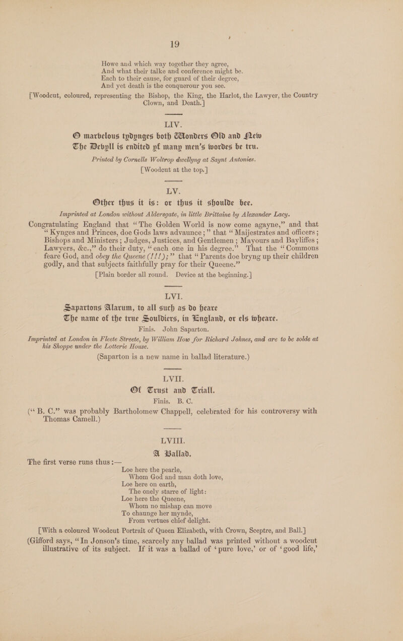 Howe and which way together they agree, And what their talke and conference might be. Each to their cause, for guard of their degree, And yet death is the conquerour you see. { Woodcut, coloured, representing the Bishop, the King, the Harlot, the Lawyer, the Country Clown, and Death. ]  LIV. ® marbelous typdynges both Gonders Old and Mew The Mebyll ts endited pf many men’s wordes be tru. Printed by Cornells Woltrop dwellyng at Saynt Antonies. | Woodeut at the top. |  LV. Other thus tt is: or thus it shoulde bee. Imprinted at London without Aldersgate, in little Brittaine by Alexander Lacy. Congratulating England that “The Golden World is now come agayne,” and that ‘“‘Kynges and Princes, doe Gods laws advaunce ;” that “ Maijestrates and officers ; Bishops and Ministers; Judges, Justices, and Gentlemen ; Mayours and Bayliffes ; Lawyers, &amp;c.,” do their duty, “each one in his degree.” That the ‘Commons feare God, and obey the Queene (!!!);” that ‘“ Parents doe bryng up their children godly, and that subjects faithfully pray for their Queene.” [Plain border all round. Device at the beginning. |  LVI. Sapartons Alarum, to all such as do Heare The name of the true Souldters, in England, or els wheare. Finis. John Saparton. Imprinted at London in Fleete Streete, by William How for Richard Johnes, and are to be solde at his Shoppe under the Lotterie House. (Saparton is a new name in ballad literature.)  LVII. Of Trust and Triall. Finis. B.C: (‘ B. C.” was probably Bartholomew Chappell, celebrated for his controversy with Thomas Camell.) ed LVIII. @ Ballad, The first verse runs thus :— Loe here the pearle, Whom God and man doth love, Loe here on earth, The onely starre of light: Loe here the Queene, Whom no mishap can move To chaunge her mynde, From vertues chief delight. [With a coloured Woodcut Portrait of Queen Elizabeth, with Crown, Sceptre, and Ball.] (Gifford says, “In Jonson’s time, scarcely any ballad was printed without a woodcut illustrative of its subject. If it was a ballad of ‘pure love,’ or of ‘good life,’