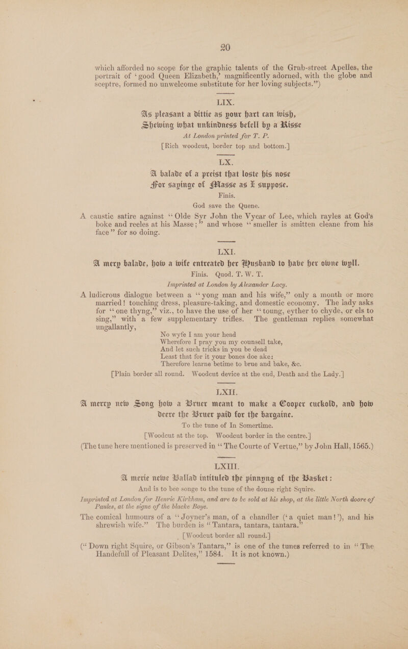 which afforded no scope for the graphic talents of the Grub-street Apelles, the portrait of ‘good Queen Elizabeth,’ magnificently adorned, with the globe and sceptre, formed no unwelcome substitute for her loving subjects.”’)  LIX. As pleasant a dittie as pour Hart can ivish, Shewing what unkindness befell by a Wisse At London printed for T. P. [Rich woodcut, border top and bottom. |  LX. A bhalade of a preist that loste his nose Sov sapinge of Hasse ag I suppose. Finis. God save the Quene. A caustic satire against ‘‘ Olde Syr John the Vycar of Lee, which rayles at God's boke and reeles at his Masse;” and whose ‘‘ smeller is smitten cleane from his face” for so doing. LXI. A merp balade, hotv a wife entreated her Wusbhand to habe Her ofvne twpll. Finis: Quod: Two... Imprinted at London by Alexander Lacy. A ludicrous dialogue between a ‘‘ yong man and his wife,” only a month or more married! touching dress, pleasure-taking, and domestic economy. The lady asks for ‘‘one thyng,” viz., to have the use of her ‘‘toung, eyther to chyde, or els to sing,” with a few supplementary trifles. The gentleman replies somewhat ungallantly, No wyfe I am your head Wherefore I pray you my counsell take, And let such tricks in you be dead Least that for it your bones doe ake: Therefore learne betime to brue and bake, &amp;c. [Plain border all round. Woodcut device at the end, Death and the Lady. |  LXIU. A merry new Song how a BWruer meant to make a Cooper cuckold, and How Deere the Wruer patd for the bargaine. To the tune of In Somertime. [Woodcut at the top. Woodcut border in the centre. | (The tune here mentioned is preserved in ‘‘ The Courte of Vertue,” by John Hall, 1565.)  LXIIT. A mevie nee Wallad intituled the pinnyng of the Basket : And is to bee songe to the tune of the doune right Squire. Imprinted at London for Henrie Kirkham, and are to be sold at his shop, at the little North doore of Paules, at the signe of the blacke Boye. ; The comical humours of a ‘‘ Joyner’s man, of a chandler (‘a quiet man!’), and his shrewish wife.” The burden is “'Tantara, tantara, tantara.” _ [Woodcut border all round. ] (“ Down right Squire, or Gibson’s Tantara,” is one of the tunes referred to in “ The Handefull of Pleasant Delites,” 1584. It is not known.)