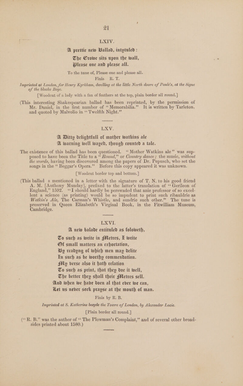 wer: LXIV. A prettie netw Wallad, intptuled: The Crowe sits upon the wall, jslease one and please all. To the tune of, Please one and please all. Finis... T. Imprinted at London, for Henry Kyrkham, dwelling at the little North doore of Paule’s, at the Signe of the blacke Boye. [Woodcut of a lady with a fan of feathers at the top, plain border all round. ] (This interesting Shakespearian ballad has been reprinted, by the permission of Mr. Daniel, in the first number of ‘ Memorabilia.” It is written by Tarleton, and quoted by Malvolio in ‘‘ Twelfth Night.” ate LXV. A Ditty delightiull of mother Wwatking ale A twarning well waped, though counted a tale. The existence of this ballad has been questioned. ‘‘ Mother Watkins ale” was sup- posed to have been the Title to a “ Round,” or Country dance; the music, without the words, having been discovered among the papers of Dr. Pepusch, who set the songs in the “ Beggar’s Opera.”? Before this copy appeared it was unknown. [ Woodcut border top and bottom. | (This ballad s mentioned in a letter with the signature of T. N. to his good friend A.M. [Anthony Munday], prefixed to the latter’s translation of ‘‘ Gerileon of England,” 1592. ‘I should hardly be perswaded that anie professor of so excel- lent a science (as printing) would be so impudent to print such ribauldrie as Watki’s Ale, The Carman’s Whistle, and sundrtie such other.”” The tune is preserved in Queen Elizabeth’s Virginal Book, in the Fitwilliam Museum, Cambridge. LXVI. A new balade entituled as folotueth, To such ag write in Metres, L write © small matters an exhortation, By readpng of Which men map delite In such as be worthy commendation. {Mp berge algo tt Hath relation To such ag print, that they doe tt twell, The better they shall theiv (Metres sell. And when Wwe habe doen al that eber wwe can, Let us neber seck prapse at the mouth of man. Finis by R. B. Imprinted at S. Katherims besyde the Towre of London, by Alexander Lacie. [ Plain border all round. | ( R. B.” was the author of ‘‘ The Plowman’s Complaint,” and of several other broad- sides printed about 1580.) ee