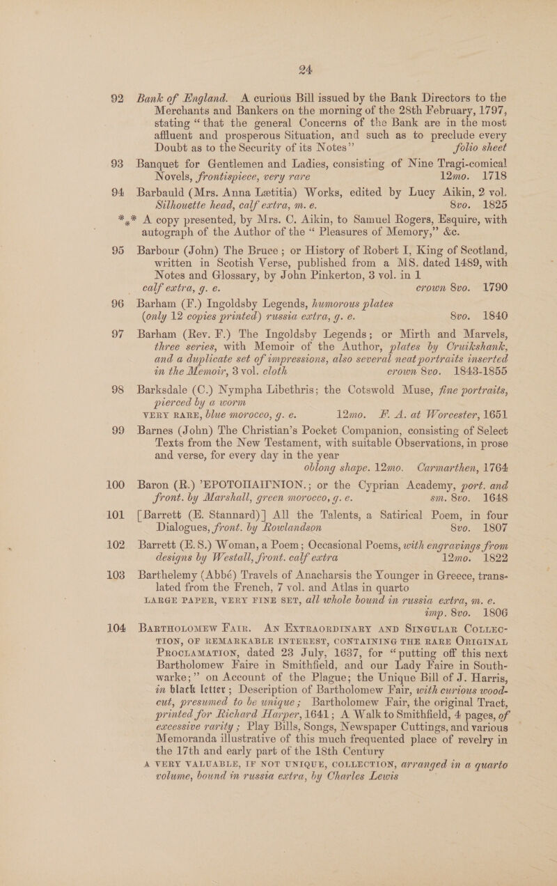 92 93 94 24 Bank of England. A curious Bill issued by the Bank Directors to the Merchants and Bankers on the morning of the 28th February, 1797, stating “that the general Concerns of the Bank are in the most affluent and prosperous Situation, and such as to preclude every Doubt as to the Security of its Notes” folio sheet Banquet for Gentlemen and Ladies, consisting of Nine Tragi-comical Novels, frontispiece, very rare 12mo. 1718 Barbauld (Mrs. Anna Letitia) Works, edited by Lucy Aikin, 2 vol. Silhouette head, calf extra, m. e. 8vo. 1825 95 97 98 99 100 101 102 108 104 autograph of the Author of the “ Pleasures of Memory,” &amp;c. Barbour (John) The Bruce ; or History of Robert I, King of Scotland, written in Scotish Verse, published from a MS. dated 1489, with Notes and Glossary, by John Pinkerton, 3 vol. in 1 calf extra, g. é. crown 8vo. 1790 Barham (F.) Ingoldsby Legends, humorous plates (only 12 copies printed) russia extra, q. e. 8vo. 1840 Barham (Rev. F.) The Ingoldsby Legends; or Mirth and Marvels, three series, with Memoir of the Author, plates by Cruikshank, and a duplicate set of umpressions, also several neat portraits inserted in the Memoir, 3 vol. cloth crown 8vo. 1843-1855 Barksdale (C.) Nympha Libethris; the Cotswold Muse, fine portraits, pierced by a worm VERY RARE, blue morocco, g. é. 12mo. Ff. A. at Worcester, 1651 Barnes (John) The Christian’s Pocket Companion, consisting of Select Texts from the New Testament, with suitable Observations, in prose and verse, for every day in the year oblong shape. 12mo. Carmarthen, 1764 Baron (R.) ’EPOTONAIPNION.; or the Cyprian Academy, port. and Front. by Marshall, green morocco, g. e. sm. 8vo. 1648 [Barrett (EH. Stannard) | All the Talents, a Satirical Poem, in four Dialogues, front. by Rowlandson 8vo. 1807 Barrett (E.S.) Woman, a Poem; Occasional Poems, with engravings from designs by Westall, front. calf extra 12mo. 1822 Barthelemy (Abbé) Travels of Anacharsis the Younger in Greece, trans- lated from the French, 7 vol. and Atlas in quarto LARGE PAPER, VERY FINE SET, all whole bound in russia extra, m. e. amp. 8vo. 1806 BaRTHOLOMEW Farr. AN ExTRAORDINARY AND SineuLar CoLiEc- TION, OF REMARKABLE INTEREST, CONTAINING THE, RARE ORIGINAL ProciaMatTion, dated 23 July, 1637, for “putting off this next Bartholomew Faire in Smithfield, and our Lady Faire in South- warke;”” on Account of the Plague; the Unique Bill of J. Harris, in black letter; Description of Bartholomew Fair, with curious wood- cut, presumed to be unique; Bartholomew Fair, the original Tract, printed for Richard Harper, 1641; A Walk to Smithfield, 4 pages, of excessive rarity ; Play Bills, Songs, Newspaper Cuttings, and various — Memoranda illustrative of this much frequented place of revelry in the 17th and early part of the 18th Century A VERY VALUABLE, IF NOT UNIQUE, COLLECTION, arranged in a quarte volume, bound in russia extra, by Charles Lewis