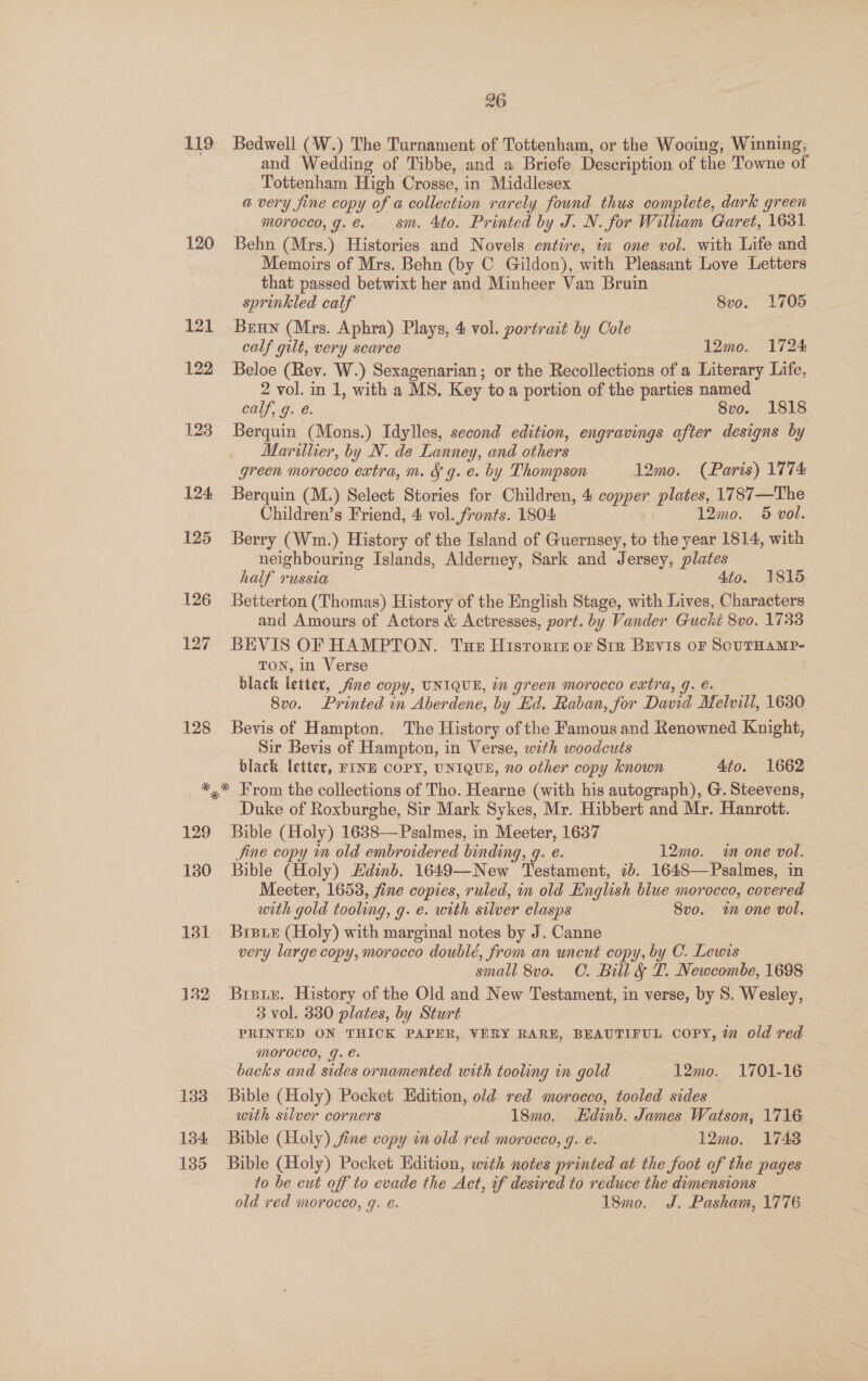 119 120 128 26 Bedwell (W.) The Turnament of Tottenham, or the Wooing, Winning; and Wedding of Tibbe, and a Briefe Description of the Towne of Tottenham High Crosse, in Middlesex a very fine copy of a collection rarely found thus complete, dark green morocco, g.e.. sm. 4to. Printed by J. N. for William Garet, 1631 Behn (Mrs.) Histories and Novels entire, in one vol. with Life and Memoirs of Mrs. Behn (by C Gildon), with Pleasant Love Letters that passed betwixt her and Minheer Van Bruin sprinkled calf 8vo. 1705 calf gilt, very scarce 12mo. 1724 Beloe (Rev. W.) Sexagenarian; or the Recollections of a Literary Life, 2 vol. in 1, with a MS, Key to a portion of the parties named calf, g. é. 8vo. 1818 Berquin (Mons.) Idylles, second edition, engravings after designs by Marither, by N. de Lanney, and others green morocco extra, m. J g. e. by Thompson 12mo. (Paris) 1774: Berquin (M.) Select Stories for Children, 4 copper plates, 1787—The Children’s Friend, 4 vol. fronts. 1804: 12mo. 5 vol. Berry (Wm.) History of the Island of Guernsey, to the year 1814, with neighbouring Islands, Alderney, Sark and Jersey, plates half russia 4to. 1815 Betterton (Thomas) History of the English Stage, with Lives, Characters and Amours of Actors &amp; Actresses, port. by Vander Gucht 8vo. 17338 BEVIS OF HAMPTON. Tue Historie oF Str Bevis oF SoUTHAMP- TON, in Verse black letter, Jine copy, TNIQUE, im green morocco extra, g. é. 8vo. Printed in Aberdene, by Ed. Raban, for David Melvill, 1680 Bevis of Hampton. The History of the Famous and Renowned Knight, Sir Bevis of Hampton, in Verse, with woodcuts black letter, FINE COPY, UNIQUE, no other copy known Ato. 1662 129 130 131 432 133 134 135 Duke of Roxburghe, Sir Mark Sykes, Mr. Hibbert and Mr. Hanrott. Bible (Holy) 16838—Psalmes, in Meeter, 1637 Jine copy in old embroidered binding, g. e. 12mo. in one vol. Bible (Holy) Edinb. 1649—New Testament, 2b. 1648—Psalmes, in Meeter, 1653, fine copies, ruled, in old English blue morocco, covered with gold tooling, g. e. with silver clasps Svo. in one vol. Brie (Holy) with marginal notes by J. Canne very large copy, morocco doublé, from an uneut copy, by C. Lewis small 8v0. C. Bill &amp; LT. Newcombe, 1698 Bree. History of the Old and New Testament, in verse, by S. Wesley, 3 vol. 330 plates, by Sturt PRINTED ON THICK PAPER, VERY RARE, BEAUTIFUL COPY, wm old red Morocco, g. €. backs and sides ornamented with tooling in gold | 12mo. 1701-16 Bible (Holy) Pocket Edition, old red morocco, tooled sides with silver corners 18mo. Hdinb. James Watson, 1716 Bible (Holy) fine copy in old red morocco, g. é. 12mo. 17438 Bible (Holy) Pocket Edition, with notes printed at the foot of the pages to be cut off to evade the Act, if deswred to reduce the dimensions old red morocco, q. €. 18mo. J. Pasham, 1776