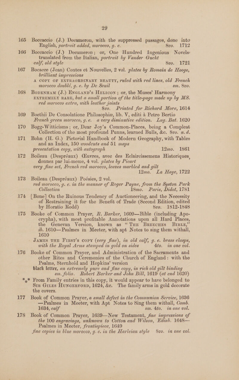 165 166 167 168 169 170 171 172 173 174 175 176 29 Boccaccio (J.) Decameron, with the suppressed passages, done into English, portrait added, morocco, g. e. 8vo. 1712 Boccaccio (J.) Decameron; or, One Hundred Ingenious Novels’ translated from the Italian, portrait by Vander Gucht calf, old style 8vo. 1721 Bocacce (Jean) Contes et Nouvelles, 2 vol. plates by Romain de Hooge, brilliant impressions A COPY OF EXTRAORDINARY BEAUTY, ruled with red lines, old French morocco doublé, g. e. by De Sewil sm. 8vo. BopEnHAM (J.) ENatanp’s Hextcon ; or, the Muses’ Harmony EXTREMELY RARE, but a small portion of the title-page made up by MS. red morocco extra, with leather joints 8vo. Printed for Richard More, 1614 Boethii De Consolatione Philosophiz, lib. V, editi 4 Petro Bertio Hrench green morocco, g.e. a very diminutive edition. Lug. Bat. 1620 Bogg-Witticisms ; or, Dear Joy’s Common-Places, being a Compleat Collection of the most profound Punns, learned Bulls, &amp;c. 8vo0. x. d. Bohn (H. G.) Pictorial Handbook of Modern Geography, with Tables and an Index, 150 woodcuts and 51 maps presentation copy, with autograph 12mo. 1861 Boileau (Despréaux) Ciuvres, avec des Eclaircissemens Historiques, donnez par lui-meme, 4 vol. plates by Picart very fine set, French red morocco, leaves marbled and gilt 12mo. La Haye, 1722 Boileau (Despréaux) Poésies, 2 vol. red morocco, g. e. in the manner of Roger Payne, from the Syston Park Collection 18mo. Paris, Didot, 1781 [ Bone] On the Ruinous Tendency of Auctioneering, and the Necessity of Restraining it for the Benefit of Trade (Second Edition, edited by Horatio Rodd) Svo. 1812-1848 Booke of Common Prayer, Rk. Barker, 1609—Bible (including Apo- crypha), with most profitable Annotations upon all Hard Places, the Genevan Version, known as “Tue BreEcnEes Bree,” tb. 1610—Psalmes in Meeter, with apt Notes to sing them withall, 1610 with the Royal Arms stamped in gold on sides 4to. «i one vol. Booke of Common Prayer, and Administration of the Sacraments and other Rites and Ceremonies of the Church of England: with the Psalms, Sternbold and Hopkins’ version black letter, an extremely pure and fine copy, in rich old gilt binding sm. folio. Robert Barker and John Bill, 1619 (at end 1620) 177 178 Sir Gites HuneErrorp, 1624, &amp;c. The family arms in gold decorate the covers. Book of Common Prayer, a smail defect in the Communion Service, 1636 —Psalmes in Meeter, with Apt Notes to Sing them withall, Camb. 1634, calf sm. 4to. im one vol. Book of Common Prayer, 1639—New Testament, jine impressions of the 100 engravings, unknown to Cotton and Wilson, Edinb. 1648— Psalmes in Meeter, frontispiece, 1649 Jine copies in blue morocco, g. e. in the Harleian style 8vo. im one vol.