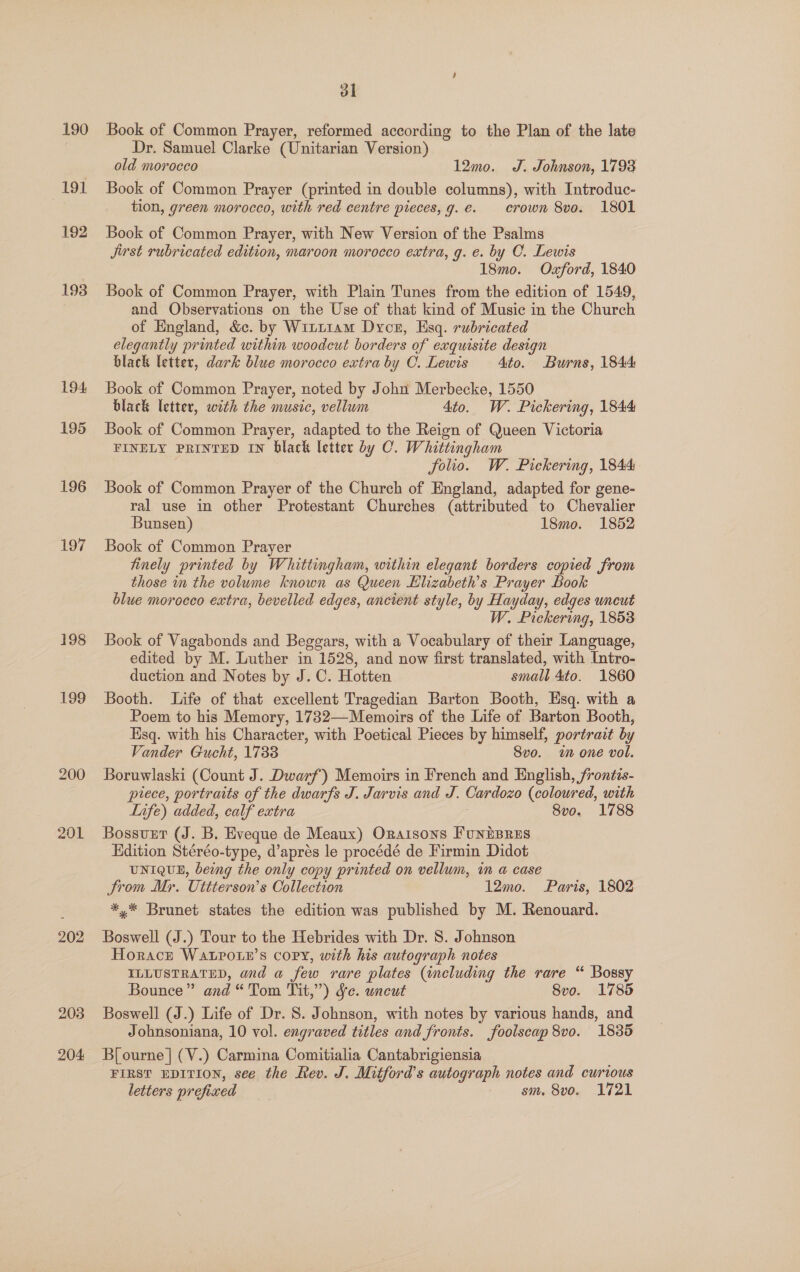 190 191 192 193 194, 195 196 197 198 199 200 201 202 ol Book of Common Prayer, reformed according to the Plan of the late Dr. Samuel Clarke (Unitarian Version) old morocco 12mo. J. Johnson, 1793 Book of Common Prayer (printed in double columns), with Introduc- tion, green morocco, with red centre pieces, g.e. crown 8vo. 1801 Book of Common Prayer, with New Version of the Psalms Jirst rubricated edition, maroon morocco extra, g. e. by C. Lewis 18mo. Oxford, 1840 Book of Common Prayer, with Plain Tunes from the edition of 1549, and Observations on the Use of that kind of Music in the Church of England, &amp;c. by Wini1am Dycer, Esq. rubricated elegantly printed within woodcut borders of exquisite design black letter, dark blue morocco extra by C. Lewis Ato. Burns, 1844 Book of Common Prayer, noted by John Merbecke, 1550 black letter, with the music, vellum 4to. W. Pickering, 1844 Book of Common Prayer, adapted to the Reign of Queen Victoria FINELY PRINTED IN black letter by C. Whittingham folio. W. Pickering, 1844 Book of Common Prayer of the Church of England, adapted for gene- ral use in other Protestant Churches (attributed to Chevalier Bunsen) 18mo. 1852 Book of Common Prayer finely printed by Whittingham, within elegant borders copied from those in the volume known as Queen Elizabeth's Prayer Book blue morocco extra, bevelled edges, ancient style, by Hayday, edges uncut W. Pickering, 1858 Book of Vagabonds and Beggars, with a Vocabulary of their Language, edited by M. Luther in 1528, and now first translated, with Intro- duction and Notes by J. C. Hotten small 4to. 1860 Booth. Life of that excellent Tragedian Barton Booth, Esq. with a Poem to his Memory, 1732—Memoirs of the Life of Barton Booth, Esq. with hig Character, with Poetical Pieces by himself, portrait by Vander Gucht, 1733 Svo. i one vol. Boruwlaski (Count J. Dwarf) Memoirs in French and English, frontis- piece, portraits of the dwarfs J. Jarvis and J. Cardozo (coloured, with Lnfe) added, calf extra 7 8vo. 1788 Bossurt (J. B. Eveque de Meaux) Oraisons FunEBRES Edition Stéréo-type, d’aprés le procédé de Firmin Didot UNIQUE, being the only copy printed on vellum, in a case trom Mr. Uttterson’s Collection 12mo. Paris, 1802 *,* Brunet states the edition was published by M. Renouard. Boswell (J.) Tour to the Hebrides with Dr. 8. Johnson Horace WaLpour’s copy, with his autograph notes ILLUSTRATED, and a few rare plates (including the rare “ Bossy Bounce” and “Tom Tit,”) Se. uncut 8vo. 1785 Boswell (J.) Life of Dr. S. Johnson, with notes by various hands, and Johnsoniana, 10 vol. engraved titles and fronts. foolscap 8vo. 1835 B[ourne] (V.) Carmina Comitialia Cantabrigiensia FIRST EDITION, see the Rev. J. Mitford's autograph notes and curious letters preficed sm, 8vo. 1721