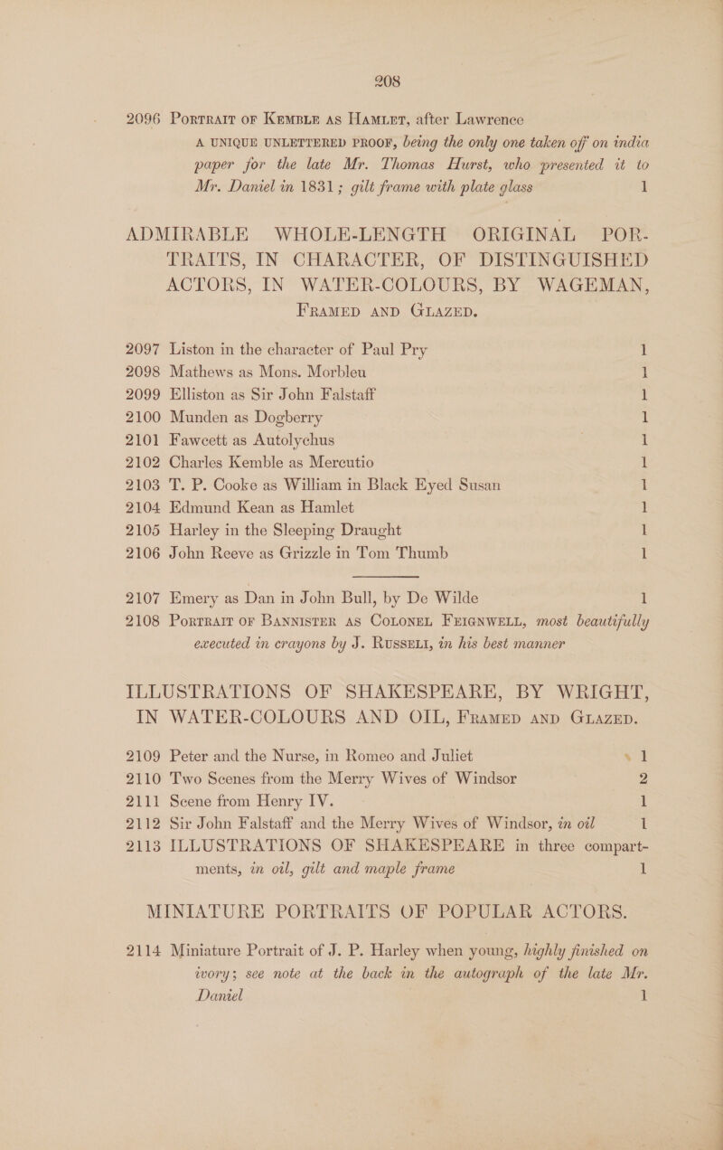 2096 Portrait oF KemMBie As HaMuet, after Lawrence A UNIQUE UNLETTERED PROOF, being the only one taken off on india paper for the late Mr. Thomas Hurst, who presented it to Mr. Daniel in 1831; gilt frame with plate glass ] ADMIRABLE WHOLE-LENGTH ORIGINAL POR- TRAITS, IN CHARACTER, OF DISTINGUISHED ACTORS, IN WATER-COLOURS, BY WAGEMAN, FRAMED AND GLAZED. 2097 Liston in the character of Paul Pry 2098 Mathews as Mons. Morbleu 2099 Elliston as Sir John Falstaff 2100 Munden as Dogberry 2101 Fawcett as Autolychus 2102 Charles Kemble as Mercutio 2103 T. P. Cooke as William in Black Eyed Susan 2104 Edmund Kean as Hamlet 2105 Harley in the Sleeping Draught 2106 John Reeve as Grizzle in Tom Thumb Cee cece eee ee see 2107 Emery as Dan in John Bull, by De Wilde 1 2108 Porrrait or BANNISTER AS COLONEL FEIGNWELL, most beautifully executed in crayons by J. Russext, in his best manner ILLUSTRATIONS OF SHAKESPEARE, BY WRIGHT, IN WATER-COLOURS AND OIL, Framep anp Gtuazep. 2109 Peter and the Nurse, in Romeo and Juliet al 2110 Two Scenes from the Merry Wives of Windsor 2 2111 Scene from Henry IV. 1 2112 Sir John Falstaff and the Merry Wives of Windsor, in o7l | 1 2113 ILLUSTRATIONS OF SHAKESPEARE in three compart- ments, in otl, gilt and maple frame 1 MINIATURE PORTRAITS OF POPULAR ACTORS. 2114 Miniature Portrait of J. P. Harley when young, highly finished on ivory; see note at the back in the autograph of the late Mr. Daniel | 1