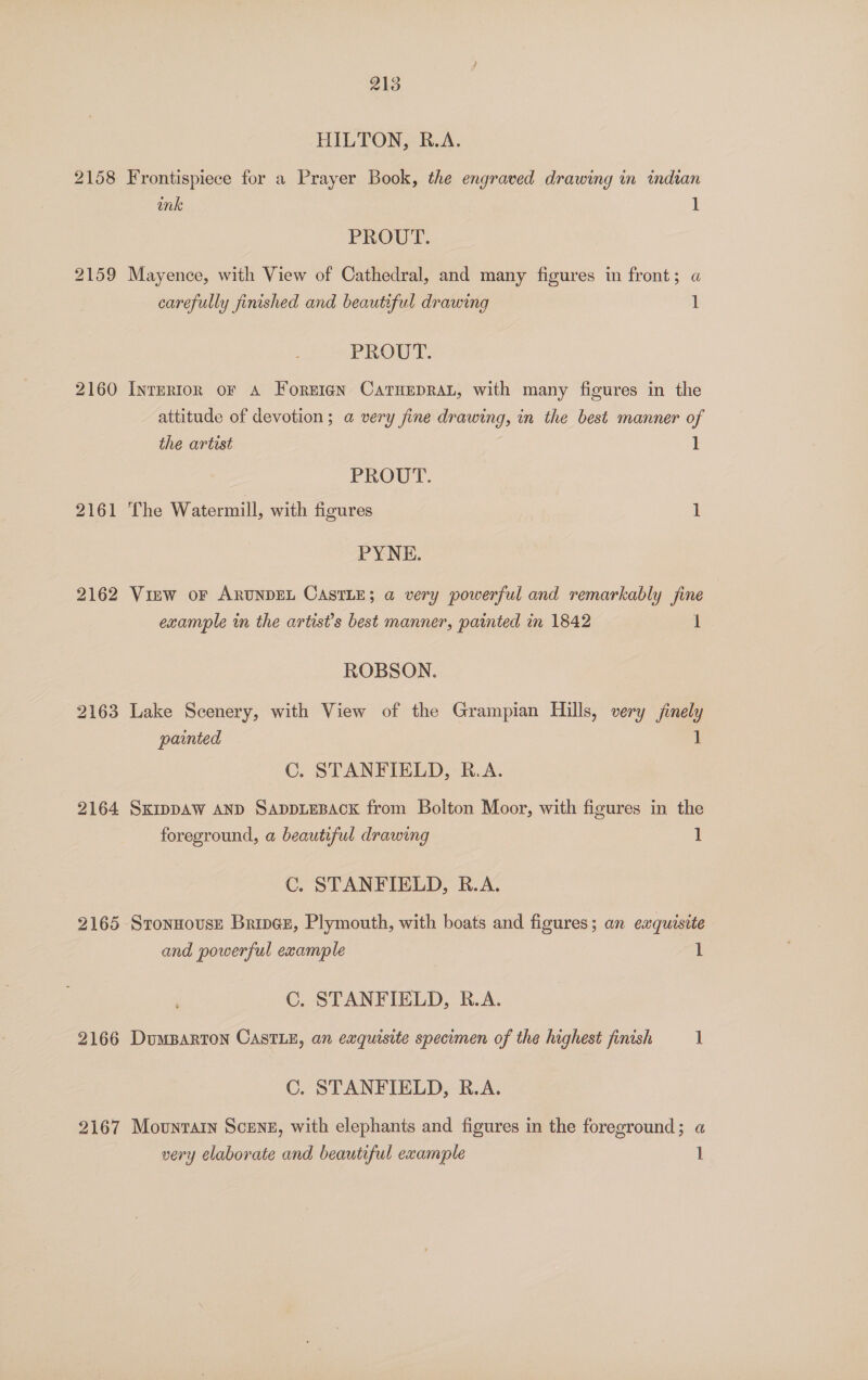 2158 2159 2160 2161 2162 2163 2164 2165 2166 2167 213 HILTON, R.A. Frontispiece for a Prayer Book, the engraved drawing in indian onk 1 PROUT. Mayence, with View of Cathedral, and many figures in front; a carefully finished and beautiful drawing 1 PROUT. INTERIOR OF A ForEIGN CaTHEDRAL, with many figures in the attitude of devotion; a very fine drawing, in the best manner of the artist 1 | PROUT. The Watermill, with figures 1 PYNE. View oF ARUNDEL CASTLE; a very powerful and remarkably fine example in the artist’s best manner, painted in 1842 i ROBSON. Lake Scenery, with View of the Grampian Hills, very finely painted 1 C. STANFIELD, R.A. SKIDDAW AND SADDLEBACK from Bolton Moor, with figures in the foreground, a beautiful drawing C. STANFIELD, R.A. Stonnouse Brings, Plymouth, with boats and figures; an exquisite and powerful example 1 C. STANFIELD, R.A. DuMBARTON CASTLE, an exquisite specimen of the highest finish 1 C. STANFIELD, R.A. Mountain Scene, with elephants and figures in the foreground; a very elaborate and beautiful example 1